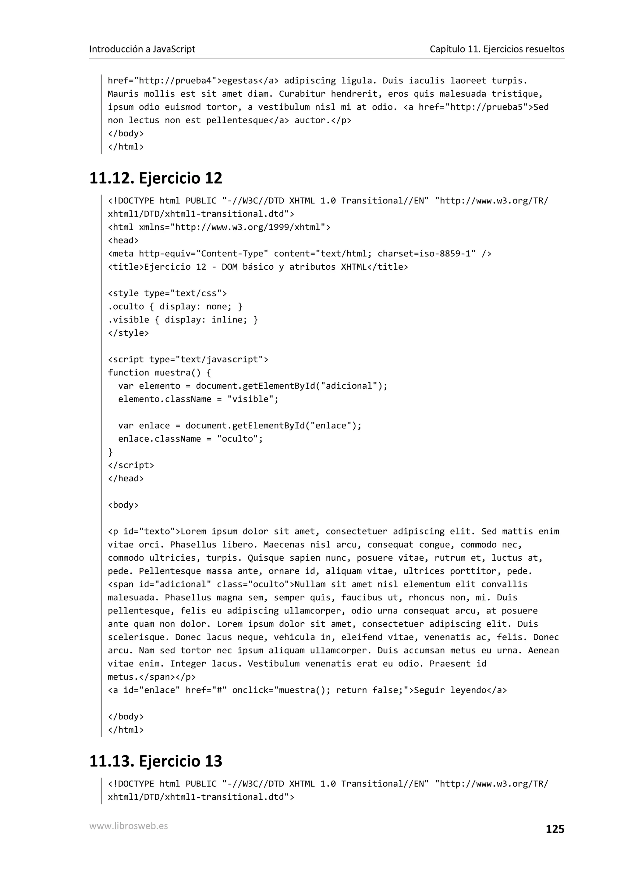 href="http://prueba4">egestas</a> adipiscing ligula. Duis iaculis laoreet turpis.
Mauris mollis est sit amet diam. Curabitur hendrerit, eros quis malesuada tristique,
ipsum odio euismod tortor, a vestibulum nisl mi at odio. <a href="http://prueba5">Sed
non lectus non est pellentesque</a> auctor.</p>
</body>
</html>
11.12. Ejercicio 12
<!DOCTYPE html PUBLIC "-//W3C//DTD XHTML 1.0 Transitional//EN" "http://www.w3.org/TR/
xhtml1/DTD/xhtml1-transitional.dtd">
<html xmlns="http://www.w3.org/1999/xhtml">
<head>
<meta http-equiv="Content-Type" content="text/html; charset=iso-8859-1" />
<title>Ejercicio 12 - DOM básico y atributos XHTML</title>
<style type="text/css">
.oculto { display: none; }
.visible { display: inline; }
</style>
<script type="text/javascript">
function muestra() {
var elemento = document.getElementById("adicional");
elemento.className = "visible";
var enlace = document.getElementById("enlace");
enlace.className = "oculto";
}
</script>
</head>
<body>
<p id="texto">Lorem ipsum dolor sit amet, consectetuer adipiscing elit. Sed mattis enim
vitae orci. Phasellus libero. Maecenas nisl arcu, consequat congue, commodo nec,
commodo ultricies, turpis. Quisque sapien nunc, posuere vitae, rutrum et, luctus at,
pede. Pellentesque massa ante, ornare id, aliquam vitae, ultrices porttitor, pede.
<span id="adicional" class="oculto">Nullam sit amet nisl elementum elit convallis
malesuada. Phasellus magna sem, semper quis, faucibus ut, rhoncus non, mi. Duis
pellentesque, felis eu adipiscing ullamcorper, odio urna consequat arcu, at posuere
ante quam non dolor. Lorem ipsum dolor sit amet, consectetuer adipiscing elit. Duis
scelerisque. Donec lacus neque, vehicula in, eleifend vitae, venenatis ac, felis. Donec
arcu. Nam sed tortor nec ipsum aliquam ullamcorper. Duis accumsan metus eu urna. Aenean
vitae enim. Integer lacus. Vestibulum venenatis erat eu odio. Praesent id
metus.</span></p>
<a id="enlace" href="#" onclick="muestra(); return false;">Seguir leyendo</a>
</body>
</html>
11.13. Ejercicio 13
<!DOCTYPE html PUBLIC "-//W3C//DTD XHTML 1.0 Transitional//EN" "http://www.w3.org/TR/
xhtml1/DTD/xhtml1-transitional.dtd">
Introducción a JavaScript Capítulo 11. Ejercicios resueltos
www.librosweb.es 125
 