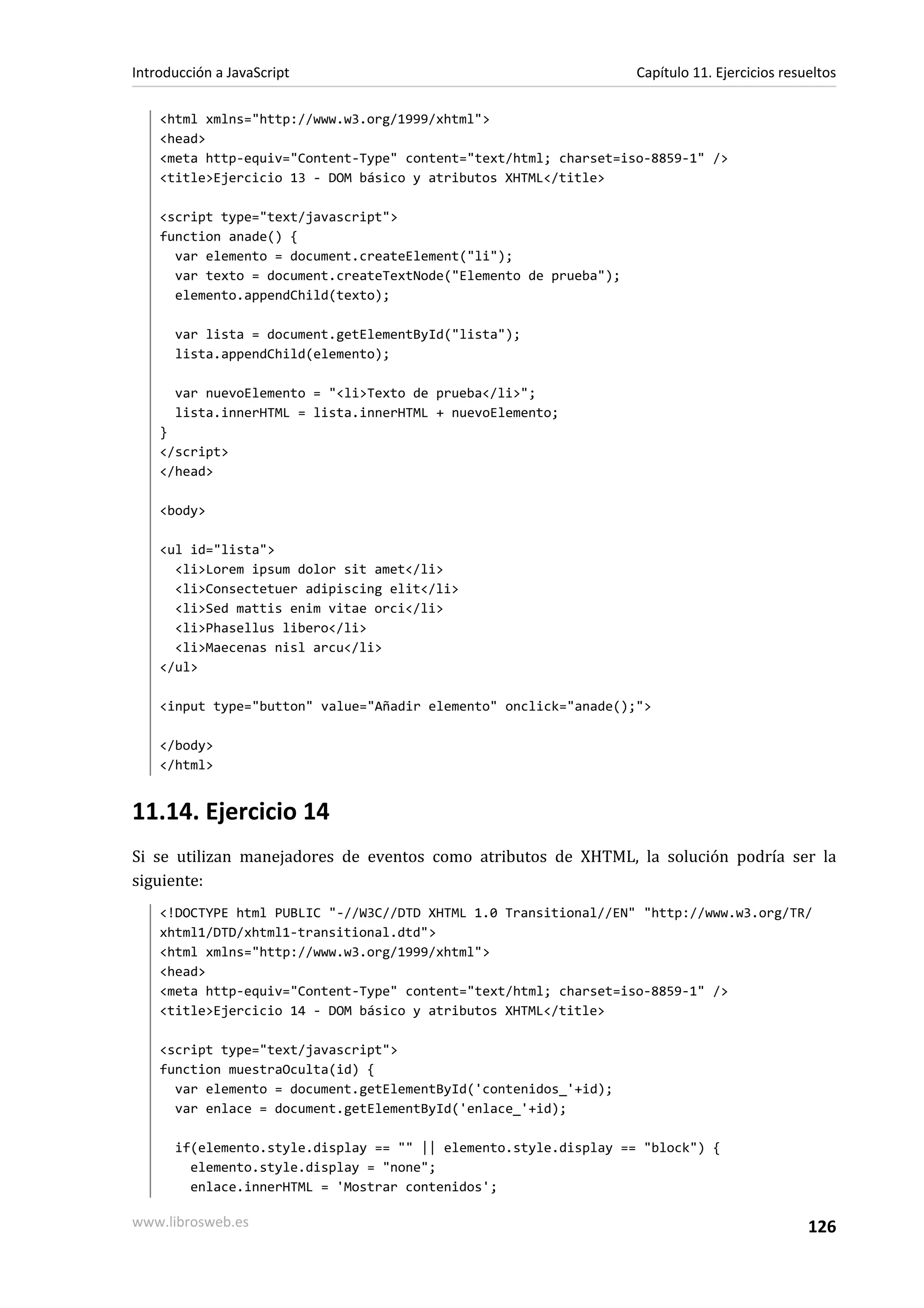 <html xmlns="http://www.w3.org/1999/xhtml">
<head>
<meta http-equiv="Content-Type" content="text/html; charset=iso-8859-1" />
<title>Ejercicio 13 - DOM básico y atributos XHTML</title>
<script type="text/javascript">
function anade() {
var elemento = document.createElement("li");
var texto = document.createTextNode("Elemento de prueba");
elemento.appendChild(texto);
var lista = document.getElementById("lista");
lista.appendChild(elemento);
var nuevoElemento = "<li>Texto de prueba</li>";
lista.innerHTML = lista.innerHTML + nuevoElemento;
}
</script>
</head>
<body>
<ul id="lista">
<li>Lorem ipsum dolor sit amet</li>
<li>Consectetuer adipiscing elit</li>
<li>Sed mattis enim vitae orci</li>
<li>Phasellus libero</li>
<li>Maecenas nisl arcu</li>
</ul>
<input type="button" value="Añadir elemento" onclick="anade();">
</body>
</html>
11.14. Ejercicio 14
Si se utilizan manejadores de eventos como atributos de XHTML, la solución podría ser la
siguiente:
<!DOCTYPE html PUBLIC "-//W3C//DTD XHTML 1.0 Transitional//EN" "http://www.w3.org/TR/
xhtml1/DTD/xhtml1-transitional.dtd">
<html xmlns="http://www.w3.org/1999/xhtml">
<head>
<meta http-equiv="Content-Type" content="text/html; charset=iso-8859-1" />
<title>Ejercicio 14 - DOM básico y atributos XHTML</title>
<script type="text/javascript">
function muestraOculta(id) {
var elemento = document.getElementById('contenidos_'+id);
var enlace = document.getElementById('enlace_'+id);
if(elemento.style.display == "" || elemento.style.display == "block") {
elemento.style.display = "none";
enlace.innerHTML = 'Mostrar contenidos';
Introducción a JavaScript Capítulo 11. Ejercicios resueltos
www.librosweb.es 126
 