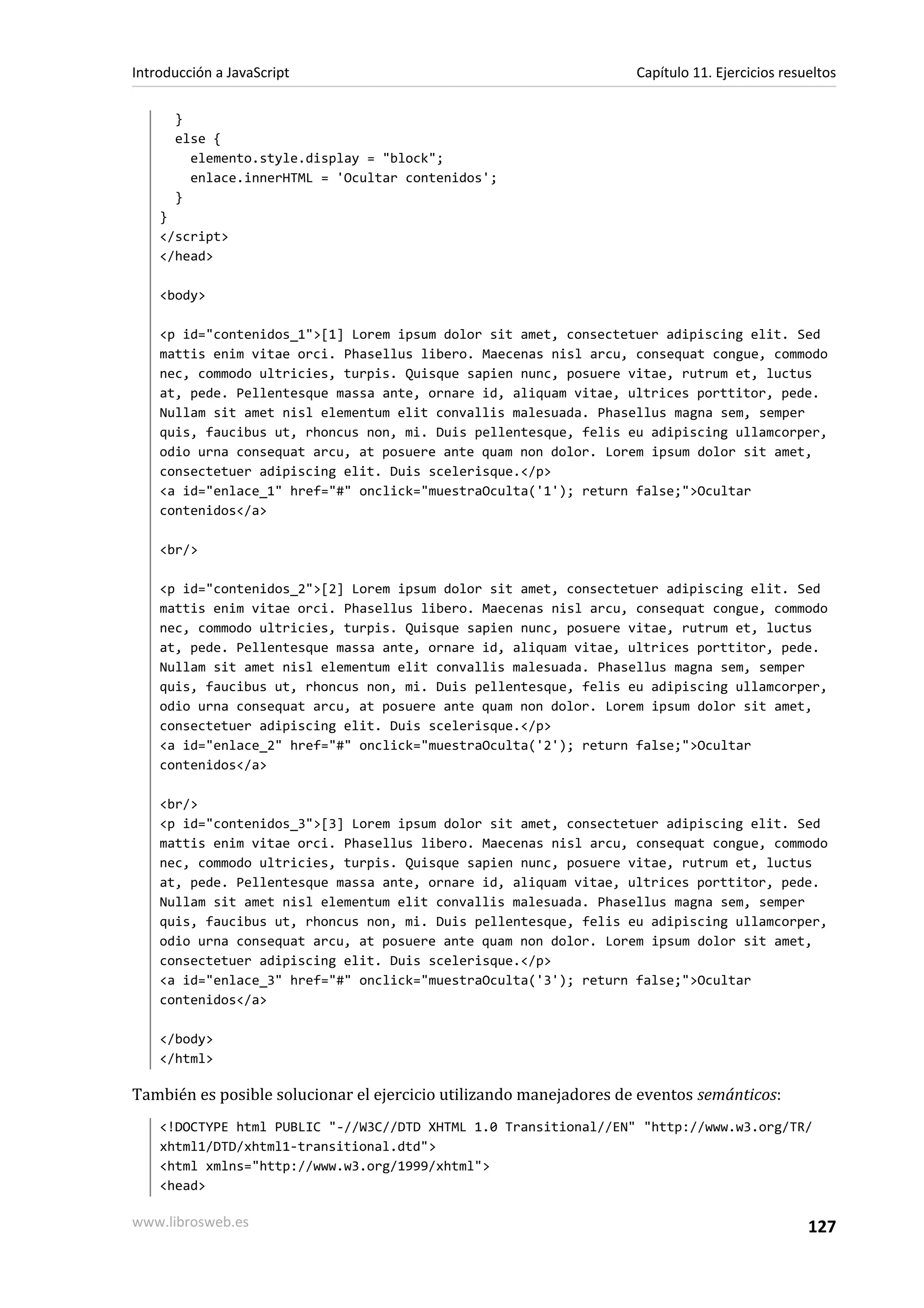 }
else {
elemento.style.display = "block";
enlace.innerHTML = 'Ocultar contenidos';
}
}
</script>
</head>
<body>
<p id="contenidos_1">[1] Lorem ipsum dolor sit amet, consectetuer adipiscing elit. Sed
mattis enim vitae orci. Phasellus libero. Maecenas nisl arcu, consequat congue, commodo
nec, commodo ultricies, turpis. Quisque sapien nunc, posuere vitae, rutrum et, luctus
at, pede. Pellentesque massa ante, ornare id, aliquam vitae, ultrices porttitor, pede.
Nullam sit amet nisl elementum elit convallis malesuada. Phasellus magna sem, semper
quis, faucibus ut, rhoncus non, mi. Duis pellentesque, felis eu adipiscing ullamcorper,
odio urna consequat arcu, at posuere ante quam non dolor. Lorem ipsum dolor sit amet,
consectetuer adipiscing elit. Duis scelerisque.</p>
<a id="enlace_1" href="#" onclick="muestraOculta('1'); return false;">Ocultar
contenidos</a>
<br/>
<p id="contenidos_2">[2] Lorem ipsum dolor sit amet, consectetuer adipiscing elit. Sed
mattis enim vitae orci. Phasellus libero. Maecenas nisl arcu, consequat congue, commodo
nec, commodo ultricies, turpis. Quisque sapien nunc, posuere vitae, rutrum et, luctus
at, pede. Pellentesque massa ante, ornare id, aliquam vitae, ultrices porttitor, pede.
Nullam sit amet nisl elementum elit convallis malesuada. Phasellus magna sem, semper
quis, faucibus ut, rhoncus non, mi. Duis pellentesque, felis eu adipiscing ullamcorper,
odio urna consequat arcu, at posuere ante quam non dolor. Lorem ipsum dolor sit amet,
consectetuer adipiscing elit. Duis scelerisque.</p>
<a id="enlace_2" href="#" onclick="muestraOculta('2'); return false;">Ocultar
contenidos</a>
<br/>
<p id="contenidos_3">[3] Lorem ipsum dolor sit amet, consectetuer adipiscing elit. Sed
mattis enim vitae orci. Phasellus libero. Maecenas nisl arcu, consequat congue, commodo
nec, commodo ultricies, turpis. Quisque sapien nunc, posuere vitae, rutrum et, luctus
at, pede. Pellentesque massa ante, ornare id, aliquam vitae, ultrices porttitor, pede.
Nullam sit amet nisl elementum elit convallis malesuada. Phasellus magna sem, semper
quis, faucibus ut, rhoncus non, mi. Duis pellentesque, felis eu adipiscing ullamcorper,
odio urna consequat arcu, at posuere ante quam non dolor. Lorem ipsum dolor sit amet,
consectetuer adipiscing elit. Duis scelerisque.</p>
<a id="enlace_3" href="#" onclick="muestraOculta('3'); return false;">Ocultar
contenidos</a>
</body>
</html>
También es posible solucionar el ejercicio utilizando manejadores de eventos semánticos:
<!DOCTYPE html PUBLIC "-//W3C//DTD XHTML 1.0 Transitional//EN" "http://www.w3.org/TR/
xhtml1/DTD/xhtml1-transitional.dtd">
<html xmlns="http://www.w3.org/1999/xhtml">
<head>
Introducción a JavaScript Capítulo 11. Ejercicios resueltos
www.librosweb.es 127
 