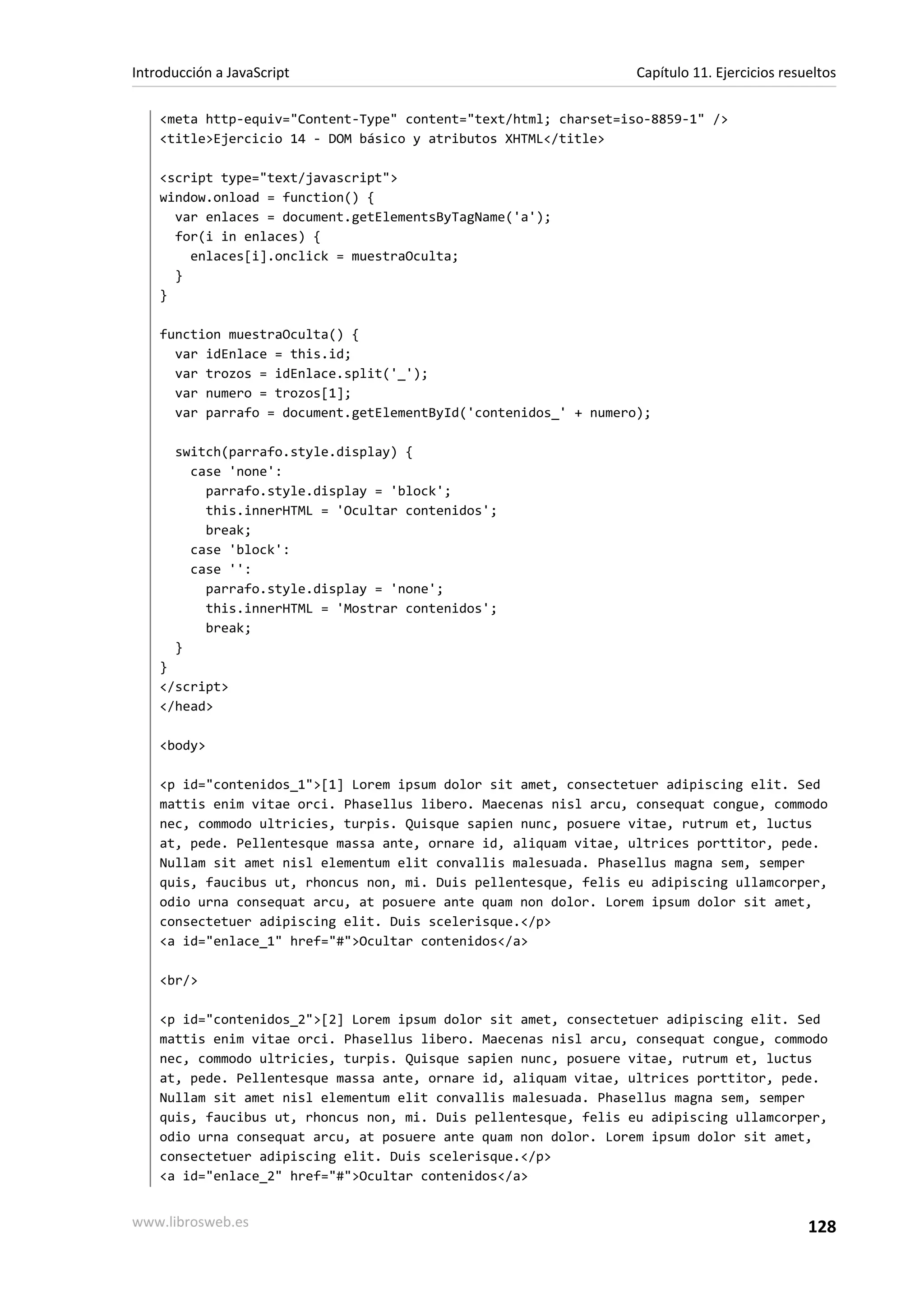 <meta http-equiv="Content-Type" content="text/html; charset=iso-8859-1" />
<title>Ejercicio 14 - DOM básico y atributos XHTML</title>
<script type="text/javascript">
window.onload = function() {
var enlaces = document.getElementsByTagName('a');
for(i in enlaces) {
enlaces[i].onclick = muestraOculta;
}
}
function muestraOculta() {
var idEnlace = this.id;
var trozos = idEnlace.split('_');
var numero = trozos[1];
var parrafo = document.getElementById('contenidos_' + numero);
switch(parrafo.style.display) {
case 'none':
parrafo.style.display = 'block';
this.innerHTML = 'Ocultar contenidos';
break;
case 'block':
case '':
parrafo.style.display = 'none';
this.innerHTML = 'Mostrar contenidos';
break;
}
}
</script>
</head>
<body>
<p id="contenidos_1">[1] Lorem ipsum dolor sit amet, consectetuer adipiscing elit. Sed
mattis enim vitae orci. Phasellus libero. Maecenas nisl arcu, consequat congue, commodo
nec, commodo ultricies, turpis. Quisque sapien nunc, posuere vitae, rutrum et, luctus
at, pede. Pellentesque massa ante, ornare id, aliquam vitae, ultrices porttitor, pede.
Nullam sit amet nisl elementum elit convallis malesuada. Phasellus magna sem, semper
quis, faucibus ut, rhoncus non, mi. Duis pellentesque, felis eu adipiscing ullamcorper,
odio urna consequat arcu, at posuere ante quam non dolor. Lorem ipsum dolor sit amet,
consectetuer adipiscing elit. Duis scelerisque.</p>
<a id="enlace_1" href="#">Ocultar contenidos</a>
<br/>
<p id="contenidos_2">[2] Lorem ipsum dolor sit amet, consectetuer adipiscing elit. Sed
mattis enim vitae orci. Phasellus libero. Maecenas nisl arcu, consequat congue, commodo
nec, commodo ultricies, turpis. Quisque sapien nunc, posuere vitae, rutrum et, luctus
at, pede. Pellentesque massa ante, ornare id, aliquam vitae, ultrices porttitor, pede.
Nullam sit amet nisl elementum elit convallis malesuada. Phasellus magna sem, semper
quis, faucibus ut, rhoncus non, mi. Duis pellentesque, felis eu adipiscing ullamcorper,
odio urna consequat arcu, at posuere ante quam non dolor. Lorem ipsum dolor sit amet,
consectetuer adipiscing elit. Duis scelerisque.</p>
<a id="enlace_2" href="#">Ocultar contenidos</a>
Introducción a JavaScript Capítulo 11. Ejercicios resueltos
www.librosweb.es 128
 