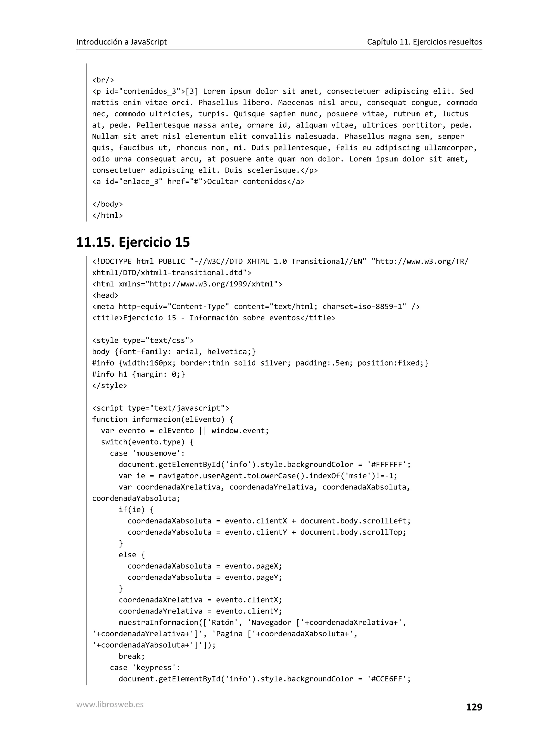<br/>
<p id="contenidos_3">[3] Lorem ipsum dolor sit amet, consectetuer adipiscing elit. Sed
mattis enim vitae orci. Phasellus libero. Maecenas nisl arcu, consequat congue, commodo
nec, commodo ultricies, turpis. Quisque sapien nunc, posuere vitae, rutrum et, luctus
at, pede. Pellentesque massa ante, ornare id, aliquam vitae, ultrices porttitor, pede.
Nullam sit amet nisl elementum elit convallis malesuada. Phasellus magna sem, semper
quis, faucibus ut, rhoncus non, mi. Duis pellentesque, felis eu adipiscing ullamcorper,
odio urna consequat arcu, at posuere ante quam non dolor. Lorem ipsum dolor sit amet,
consectetuer adipiscing elit. Duis scelerisque.</p>
<a id="enlace_3" href="#">Ocultar contenidos</a>
</body>
</html>
11.15. Ejercicio 15
<!DOCTYPE html PUBLIC "-//W3C//DTD XHTML 1.0 Transitional//EN" "http://www.w3.org/TR/
xhtml1/DTD/xhtml1-transitional.dtd">
<html xmlns="http://www.w3.org/1999/xhtml">
<head>
<meta http-equiv="Content-Type" content="text/html; charset=iso-8859-1" />
<title>Ejercicio 15 - Información sobre eventos</title>
<style type="text/css">
body {font-family: arial, helvetica;}
#info {width:160px; border:thin solid silver; padding:.5em; position:fixed;}
#info h1 {margin: 0;}
</style>
<script type="text/javascript">
function informacion(elEvento) {
var evento = elEvento || window.event;
switch(evento.type) {
case 'mousemove':
document.getElementById('info').style.backgroundColor = '#FFFFFF';
var ie = navigator.userAgent.toLowerCase().indexOf('msie')!=-1;
var coordenadaXrelativa, coordenadaYrelativa, coordenadaXabsoluta,
coordenadaYabsoluta;
if(ie) {
coordenadaXabsoluta = evento.clientX + document.body.scrollLeft;
coordenadaYabsoluta = evento.clientY + document.body.scrollTop;
}
else {
coordenadaXabsoluta = evento.pageX;
coordenadaYabsoluta = evento.pageY;
}
coordenadaXrelativa = evento.clientX;
coordenadaYrelativa = evento.clientY;
muestraInformacion(['Ratón', 'Navegador ['+coordenadaXrelativa+',
'+coordenadaYrelativa+']', 'Pagina ['+coordenadaXabsoluta+',
'+coordenadaYabsoluta+']']);
break;
case 'keypress':
document.getElementById('info').style.backgroundColor = '#CCE6FF';
Introducción a JavaScript Capítulo 11. Ejercicios resueltos
www.librosweb.es 129
 