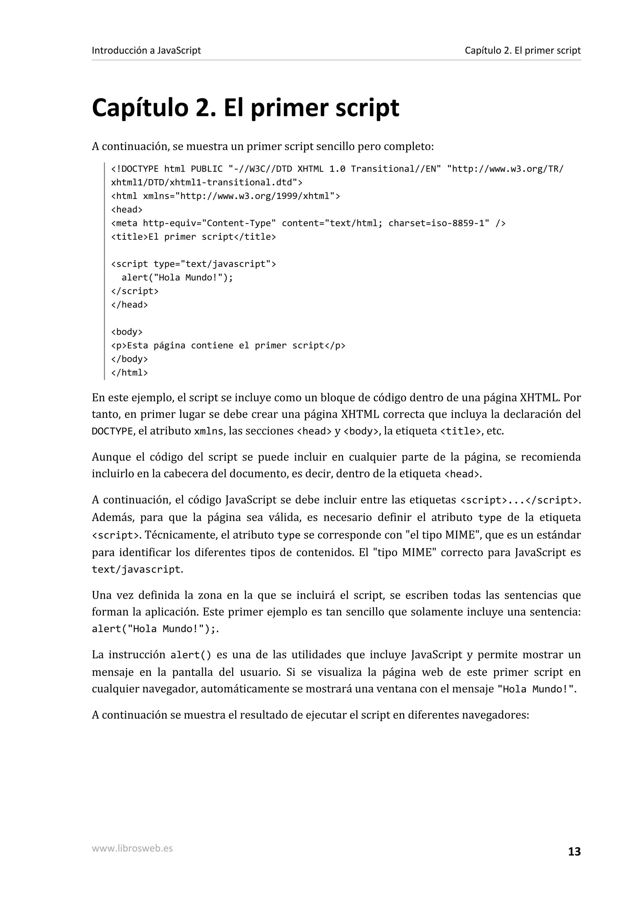 Capítulo 2. El primer script
A continuación, se muestra un primer script sencillo pero completo:
<!DOCTYPE html PUBLIC "-//W3C//DTD XHTML 1.0 Transitional//EN" "http://www.w3.org/TR/
xhtml1/DTD/xhtml1-transitional.dtd">
<html xmlns="http://www.w3.org/1999/xhtml">
<head>
<meta http-equiv="Content-Type" content="text/html; charset=iso-8859-1" />
<title>El primer script</title>
<script type="text/javascript">
alert("Hola Mundo!");
</script>
</head>
<body>
<p>Esta página contiene el primer script</p>
</body>
</html>
En este ejemplo, el script se incluye como un bloque de código dentro de una página XHTML. Por
tanto, en primer lugar se debe crear una página XHTML correcta que incluya la declaración del
DOCTYPE, el atributo xmlns, las secciones <head> y <body>, la etiqueta <title>, etc.
Aunque el código del script se puede incluir en cualquier parte de la página, se recomienda
incluirlo en la cabecera del documento, es decir, dentro de la etiqueta <head>.
A continuación, el código JavaScript se debe incluir entre las etiquetas <script>...</script>.
Además, para que la página sea válida, es necesario definir el atributo type de la etiqueta
<script>. Técnicamente, el atributo type se corresponde con "el tipo MIME", que es un estándar
para identificar los diferentes tipos de contenidos. El "tipo MIME" correcto para JavaScript es
text/javascript.
Una vez definida la zona en la que se incluirá el script, se escriben todas las sentencias que
forman la aplicación. Este primer ejemplo es tan sencillo que solamente incluye una sentencia:
alert("Hola Mundo!");.
La instrucción alert() es una de las utilidades que incluye JavaScript y permite mostrar un
mensaje en la pantalla del usuario. Si se visualiza la página web de este primer script en
cualquier navegador, automáticamente se mostrará una ventana con el mensaje "Hola Mundo!".
A continuación se muestra el resultado de ejecutar el script en diferentes navegadores:
Introducción a JavaScript Capítulo 2. El primer script
www.librosweb.es 13
 