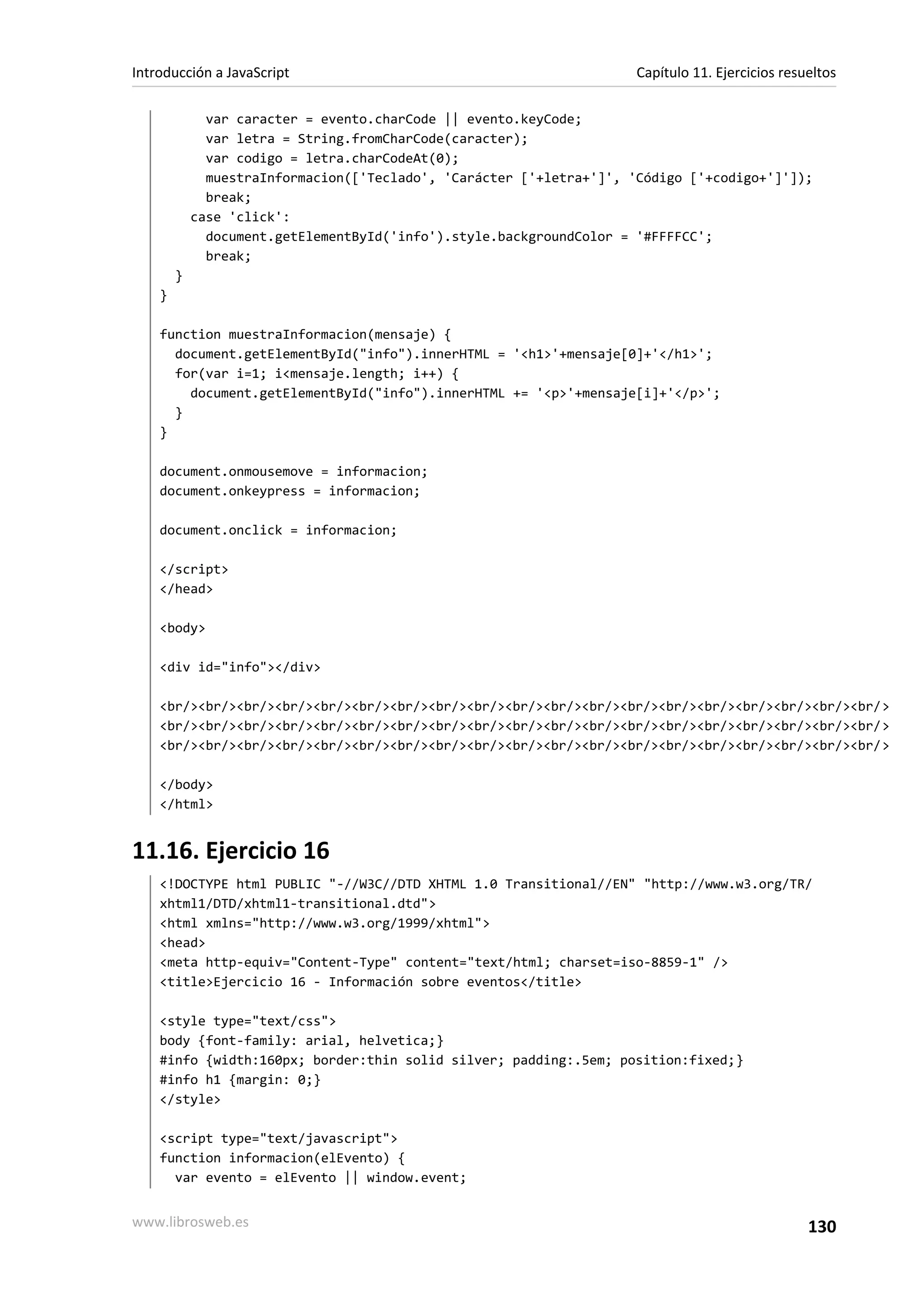 var caracter = evento.charCode || evento.keyCode;
var letra = String.fromCharCode(caracter);
var codigo = letra.charCodeAt(0);
muestraInformacion(['Teclado', 'Carácter ['+letra+']', 'Código ['+codigo+']']);
break;
case 'click':
document.getElementById('info').style.backgroundColor = '#FFFFCC';
break;
}
}
function muestraInformacion(mensaje) {
document.getElementById("info").innerHTML = '<h1>'+mensaje[0]+'</h1>';
for(var i=1; i<mensaje.length; i++) {
document.getElementById("info").innerHTML += '<p>'+mensaje[i]+'</p>';
}
}
document.onmousemove = informacion;
document.onkeypress = informacion;
document.onclick = informacion;
</script>
</head>
<body>
<div id="info"></div>
<br/><br/><br/><br/><br/><br/><br/><br/><br/><br/><br/><br/><br/><br/><br/><br/><br/><br/><br/>
<br/><br/><br/><br/><br/><br/><br/><br/><br/><br/><br/><br/><br/><br/><br/><br/><br/><br/><br/>
<br/><br/><br/><br/><br/><br/><br/><br/><br/><br/><br/><br/><br/><br/><br/><br/><br/><br/><br/>
</body>
</html>
11.16. Ejercicio 16
<!DOCTYPE html PUBLIC "-//W3C//DTD XHTML 1.0 Transitional//EN" "http://www.w3.org/TR/
xhtml1/DTD/xhtml1-transitional.dtd">
<html xmlns="http://www.w3.org/1999/xhtml">
<head>
<meta http-equiv="Content-Type" content="text/html; charset=iso-8859-1" />
<title>Ejercicio 16 - Información sobre eventos</title>
<style type="text/css">
body {font-family: arial, helvetica;}
#info {width:160px; border:thin solid silver; padding:.5em; position:fixed;}
#info h1 {margin: 0;}
</style>
<script type="text/javascript">
function informacion(elEvento) {
var evento = elEvento || window.event;
Introducción a JavaScript Capítulo 11. Ejercicios resueltos
www.librosweb.es 130
 