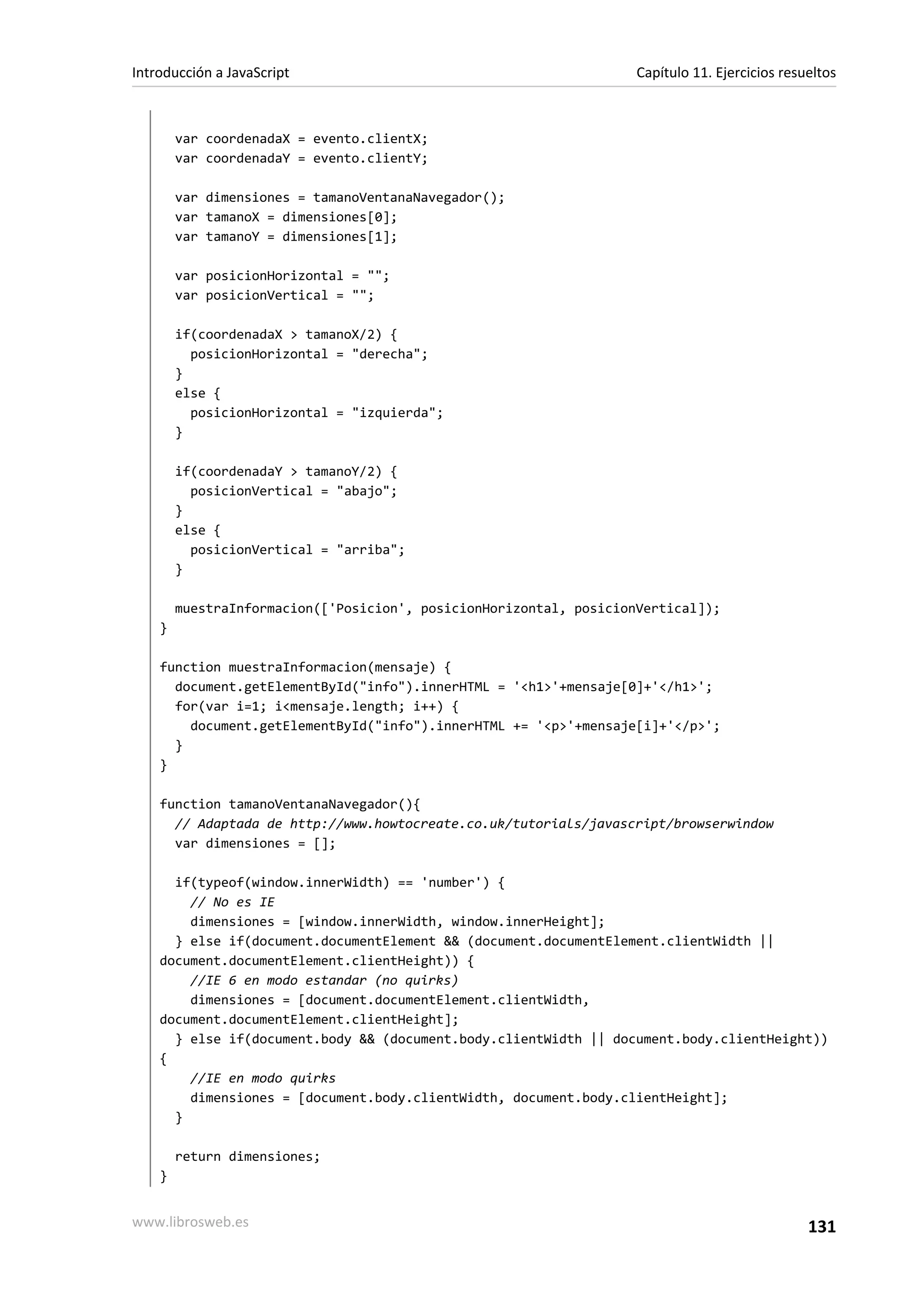 var coordenadaX = evento.clientX;
var coordenadaY = evento.clientY;
var dimensiones = tamanoVentanaNavegador();
var tamanoX = dimensiones[0];
var tamanoY = dimensiones[1];
var posicionHorizontal = "";
var posicionVertical = "";
if(coordenadaX > tamanoX/2) {
posicionHorizontal = "derecha";
}
else {
posicionHorizontal = "izquierda";
}
if(coordenadaY > tamanoY/2) {
posicionVertical = "abajo";
}
else {
posicionVertical = "arriba";
}
muestraInformacion(['Posicion', posicionHorizontal, posicionVertical]);
}
function muestraInformacion(mensaje) {
document.getElementById("info").innerHTML = '<h1>'+mensaje[0]+'</h1>';
for(var i=1; i<mensaje.length; i++) {
document.getElementById("info").innerHTML += '<p>'+mensaje[i]+'</p>';
}
}
function tamanoVentanaNavegador(){
// Adaptada de http://www.howtocreate.co.uk/tutorials/javascript/browserwindow
var dimensiones = [];
if(typeof(window.innerWidth) == 'number') {
// No es IE
dimensiones = [window.innerWidth, window.innerHeight];
} else if(document.documentElement && (document.documentElement.clientWidth ||
document.documentElement.clientHeight)) {
//IE 6 en modo estandar (no quirks)
dimensiones = [document.documentElement.clientWidth,
document.documentElement.clientHeight];
} else if(document.body && (document.body.clientWidth || document.body.clientHeight))
{
//IE en modo quirks
dimensiones = [document.body.clientWidth, document.body.clientHeight];
}
return dimensiones;
}
Introducción a JavaScript Capítulo 11. Ejercicios resueltos
www.librosweb.es 131
 