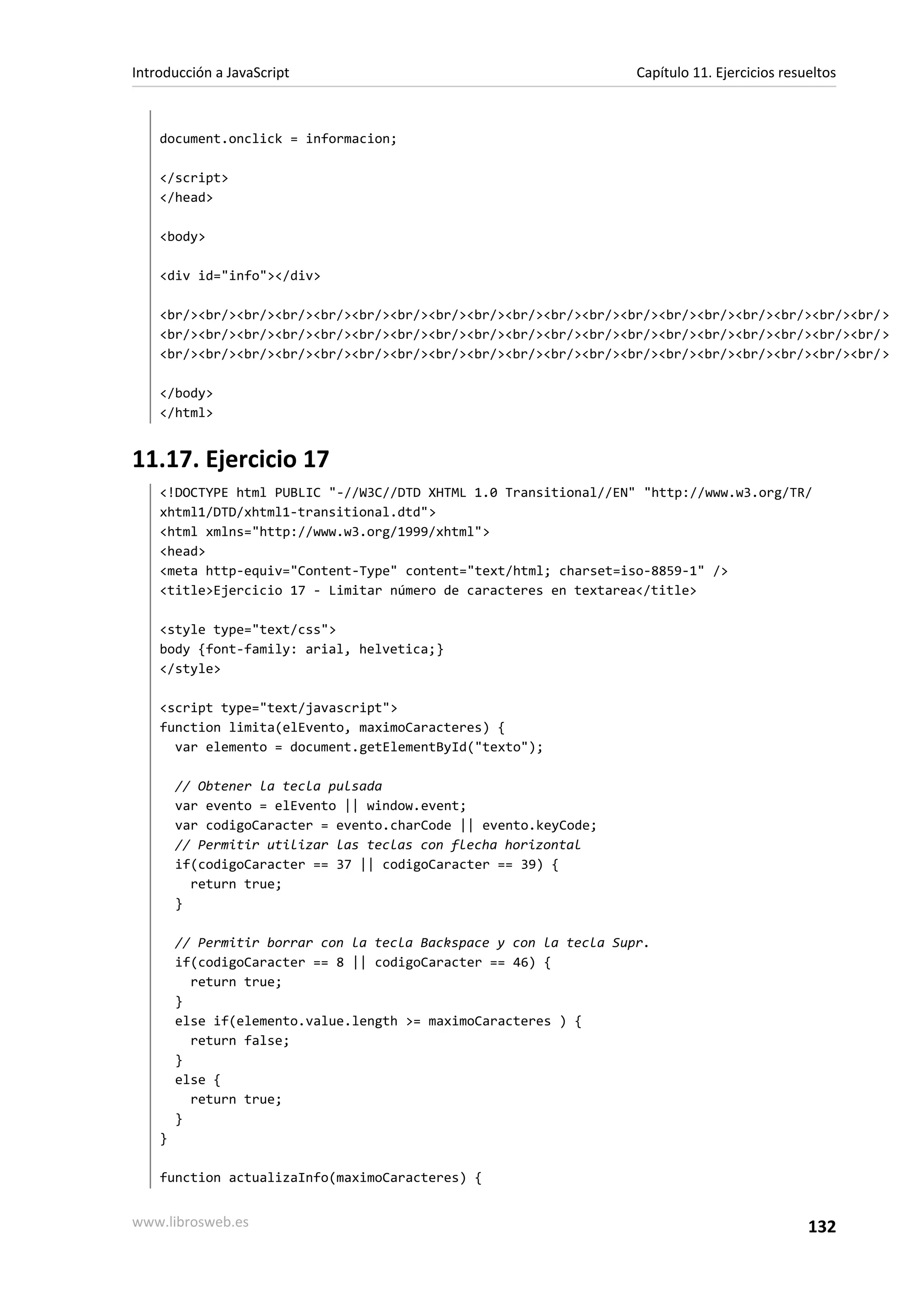 document.onclick = informacion;
</script>
</head>
<body>
<div id="info"></div>
<br/><br/><br/><br/><br/><br/><br/><br/><br/><br/><br/><br/><br/><br/><br/><br/><br/><br/><br/>
<br/><br/><br/><br/><br/><br/><br/><br/><br/><br/><br/><br/><br/><br/><br/><br/><br/><br/><br/>
<br/><br/><br/><br/><br/><br/><br/><br/><br/><br/><br/><br/><br/><br/><br/><br/><br/><br/><br/>
</body>
</html>
11.17. Ejercicio 17
<!DOCTYPE html PUBLIC "-//W3C//DTD XHTML 1.0 Transitional//EN" "http://www.w3.org/TR/
xhtml1/DTD/xhtml1-transitional.dtd">
<html xmlns="http://www.w3.org/1999/xhtml">
<head>
<meta http-equiv="Content-Type" content="text/html; charset=iso-8859-1" />
<title>Ejercicio 17 - Limitar número de caracteres en textarea</title>
<style type="text/css">
body {font-family: arial, helvetica;}
</style>
<script type="text/javascript">
function limita(elEvento, maximoCaracteres) {
var elemento = document.getElementById("texto");
// Obtener la tecla pulsada
var evento = elEvento || window.event;
var codigoCaracter = evento.charCode || evento.keyCode;
// Permitir utilizar las teclas con flecha horizontal
if(codigoCaracter == 37 || codigoCaracter == 39) {
return true;
}
// Permitir borrar con la tecla Backspace y con la tecla Supr.
if(codigoCaracter == 8 || codigoCaracter == 46) {
return true;
}
else if(elemento.value.length >= maximoCaracteres ) {
return false;
}
else {
return true;
}
}
function actualizaInfo(maximoCaracteres) {
Introducción a JavaScript Capítulo 11. Ejercicios resueltos
www.librosweb.es 132
 