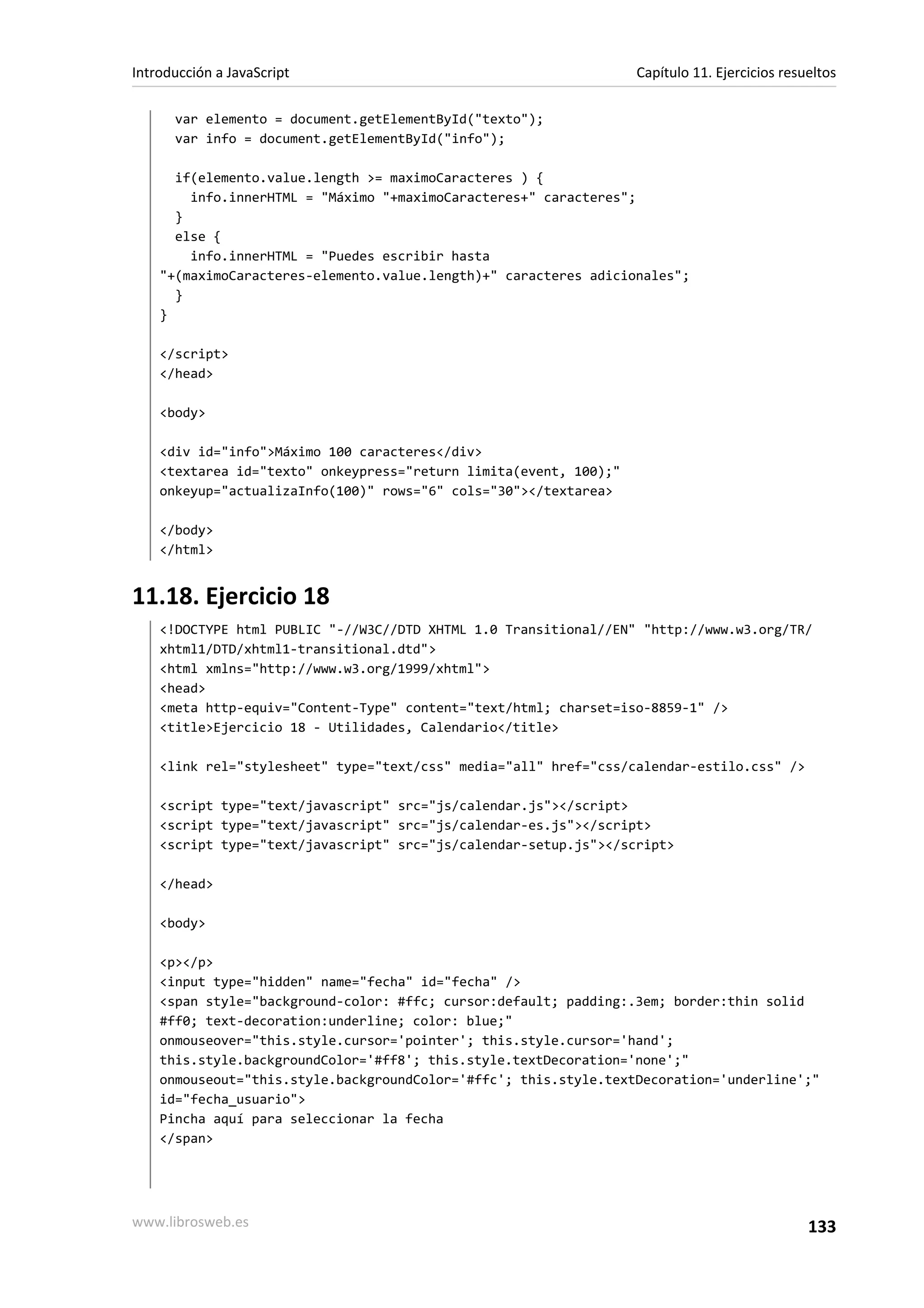 var elemento = document.getElementById("texto");
var info = document.getElementById("info");
if(elemento.value.length >= maximoCaracteres ) {
info.innerHTML = "Máximo "+maximoCaracteres+" caracteres";
}
else {
info.innerHTML = "Puedes escribir hasta
"+(maximoCaracteres-elemento.value.length)+" caracteres adicionales";
}
}
</script>
</head>
<body>
<div id="info">Máximo 100 caracteres</div>
<textarea id="texto" onkeypress="return limita(event, 100);"
onkeyup="actualizaInfo(100)" rows="6" cols="30"></textarea>
</body>
</html>
11.18. Ejercicio 18
<!DOCTYPE html PUBLIC "-//W3C//DTD XHTML 1.0 Transitional//EN" "http://www.w3.org/TR/
xhtml1/DTD/xhtml1-transitional.dtd">
<html xmlns="http://www.w3.org/1999/xhtml">
<head>
<meta http-equiv="Content-Type" content="text/html; charset=iso-8859-1" />
<title>Ejercicio 18 - Utilidades, Calendario</title>
<link rel="stylesheet" type="text/css" media="all" href="css/calendar-estilo.css" />
<script type="text/javascript" src="js/calendar.js"></script>
<script type="text/javascript" src="js/calendar-es.js"></script>
<script type="text/javascript" src="js/calendar-setup.js"></script>
</head>
<body>
<p></p>
<input type="hidden" name="fecha" id="fecha" />
<span style="background-color: #ffc; cursor:default; padding:.3em; border:thin solid
#ff0; text-decoration:underline; color: blue;"
onmouseover="this.style.cursor='pointer'; this.style.cursor='hand';
this.style.backgroundColor='#ff8'; this.style.textDecoration='none';"
onmouseout="this.style.backgroundColor='#ffc'; this.style.textDecoration='underline';"
id="fecha_usuario">
Pincha aquí para seleccionar la fecha
</span>
Introducción a JavaScript Capítulo 11. Ejercicios resueltos
www.librosweb.es 133
 