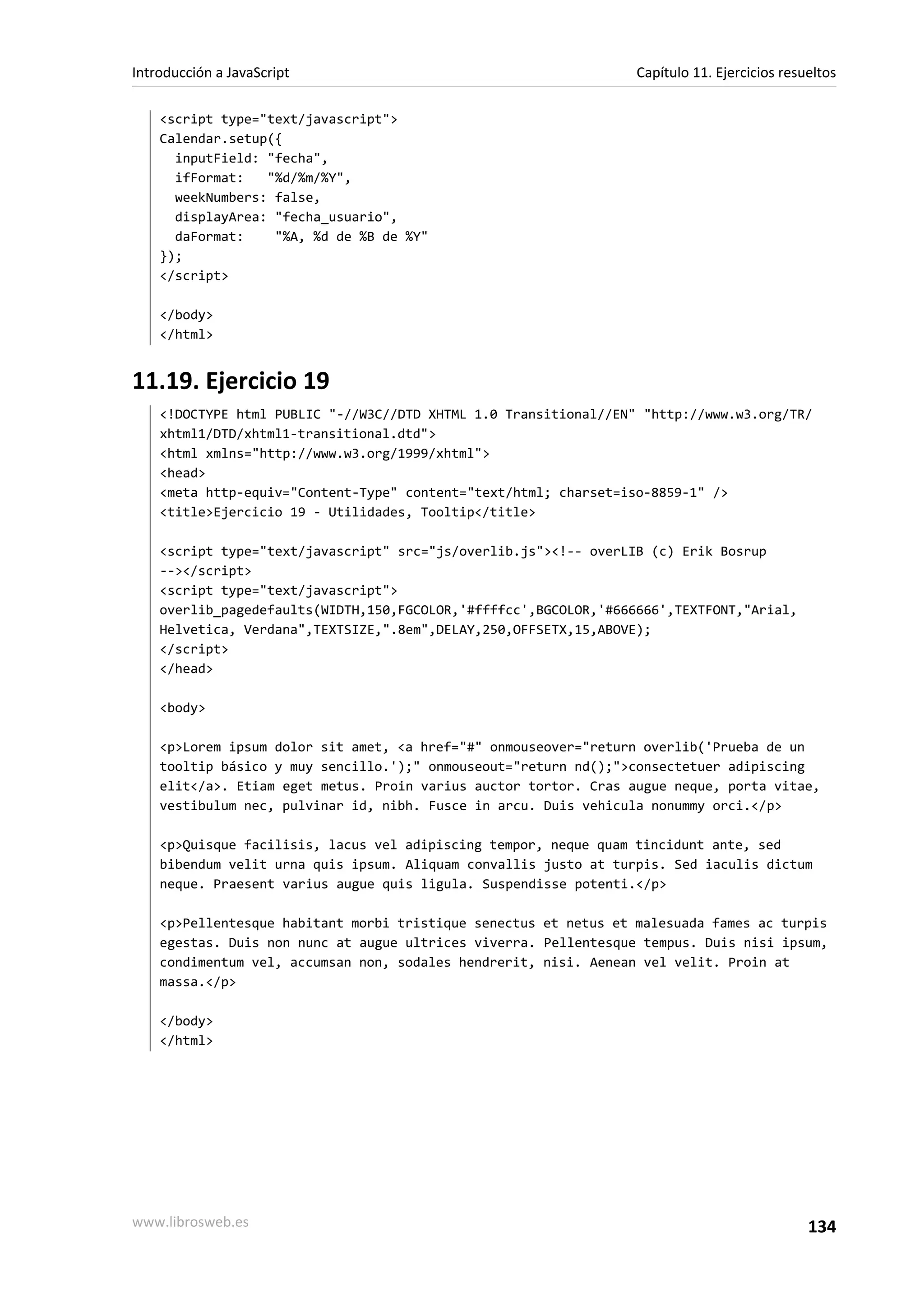 <script type="text/javascript">
Calendar.setup({
inputField: "fecha",
ifFormat: "%d/%m/%Y",
weekNumbers: false,
displayArea: "fecha_usuario",
daFormat: "%A, %d de %B de %Y"
});
</script>
</body>
</html>
11.19. Ejercicio 19
<!DOCTYPE html PUBLIC "-//W3C//DTD XHTML 1.0 Transitional//EN" "http://www.w3.org/TR/
xhtml1/DTD/xhtml1-transitional.dtd">
<html xmlns="http://www.w3.org/1999/xhtml">
<head>
<meta http-equiv="Content-Type" content="text/html; charset=iso-8859-1" />
<title>Ejercicio 19 - Utilidades, Tooltip</title>
<script type="text/javascript" src="js/overlib.js"><!-- overLIB (c) Erik Bosrup
--></script>
<script type="text/javascript">
overlib_pagedefaults(WIDTH,150,FGCOLOR,'#ffffcc',BGCOLOR,'#666666',TEXTFONT,"Arial,
Helvetica, Verdana",TEXTSIZE,".8em",DELAY,250,OFFSETX,15,ABOVE);
</script>
</head>
<body>
<p>Lorem ipsum dolor sit amet, <a href="#" onmouseover="return overlib('Prueba de un
tooltip básico y muy sencillo.');" onmouseout="return nd();">consectetuer adipiscing
elit</a>. Etiam eget metus. Proin varius auctor tortor. Cras augue neque, porta vitae,
vestibulum nec, pulvinar id, nibh. Fusce in arcu. Duis vehicula nonummy orci.</p>
<p>Quisque facilisis, lacus vel adipiscing tempor, neque quam tincidunt ante, sed
bibendum velit urna quis ipsum. Aliquam convallis justo at turpis. Sed iaculis dictum
neque. Praesent varius augue quis ligula. Suspendisse potenti.</p>
<p>Pellentesque habitant morbi tristique senectus et netus et malesuada fames ac turpis
egestas. Duis non nunc at augue ultrices viverra. Pellentesque tempus. Duis nisi ipsum,
condimentum vel, accumsan non, sodales hendrerit, nisi. Aenean vel velit. Proin at
massa.</p>
</body>
</html>
Introducción a JavaScript Capítulo 11. Ejercicios resueltos
www.librosweb.es 134
 