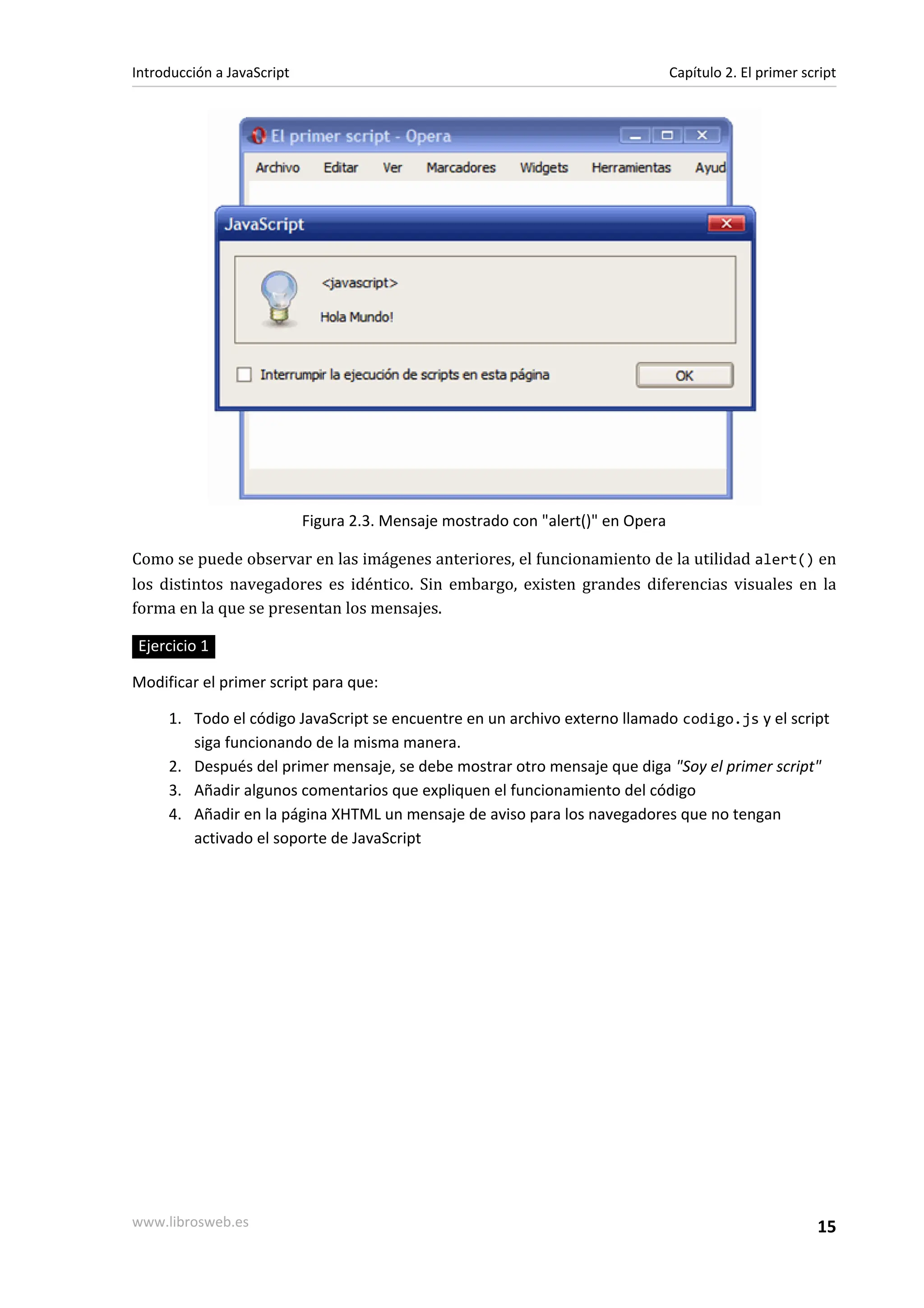 Figura 2.3. Mensaje mostrado con "alert()" en Opera
Como se puede observar en las imágenes anteriores, el funcionamiento de la utilidad alert() en
los distintos navegadores es idéntico. Sin embargo, existen grandes diferencias visuales en la
forma en la que se presentan los mensajes.
Ejercicio 1
Modificar el primer script para que:
1. Todo el código JavaScript se encuentre en un archivo externo llamado codigo.js y el script
siga funcionando de la misma manera.
2. Después del primer mensaje, se debe mostrar otro mensaje que diga "Soy el primer script"
3. Añadir algunos comentarios que expliquen el funcionamiento del código
4. Añadir en la página XHTML un mensaje de aviso para los navegadores que no tengan
activado el soporte de JavaScript
Introducción a JavaScript Capítulo 2. El primer script
www.librosweb.es 15
 