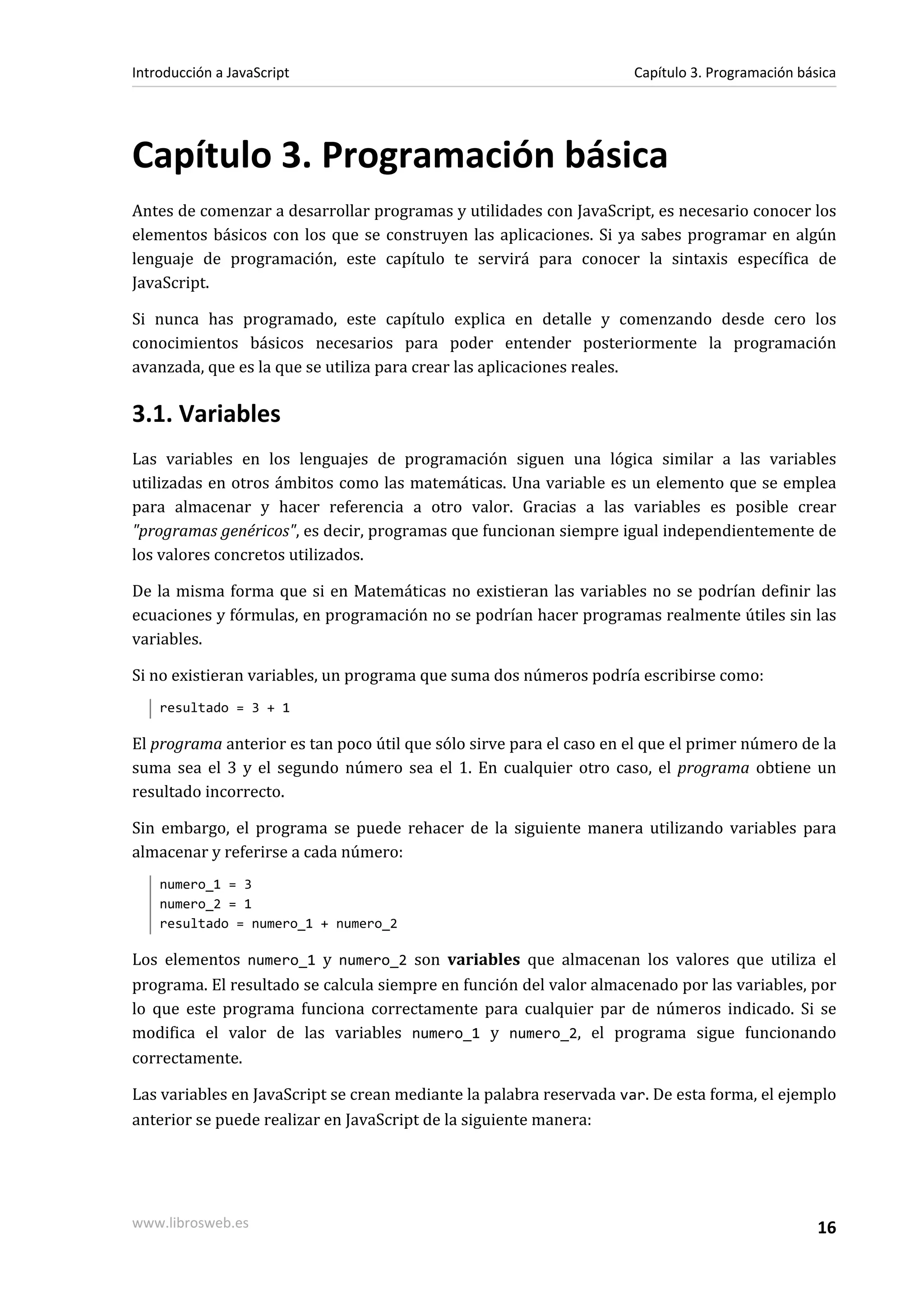 Capítulo 3. Programación básica
Antes de comenzar a desarrollar programas y utilidades con JavaScript, es necesario conocer los
elementos básicos con los que se construyen las aplicaciones. Si ya sabes programar en algún
lenguaje de programación, este capítulo te servirá para conocer la sintaxis específica de
JavaScript.
Si nunca has programado, este capítulo explica en detalle y comenzando desde cero los
conocimientos básicos necesarios para poder entender posteriormente la programación
avanzada, que es la que se utiliza para crear las aplicaciones reales.
3.1. Variables
Las variables en los lenguajes de programación siguen una lógica similar a las variables
utilizadas en otros ámbitos como las matemáticas. Una variable es un elemento que se emplea
para almacenar y hacer referencia a otro valor. Gracias a las variables es posible crear
"programas genéricos", es decir, programas que funcionan siempre igual independientemente de
los valores concretos utilizados.
De la misma forma que si en Matemáticas no existieran las variables no se podrían definir las
ecuaciones y fórmulas, en programación no se podrían hacer programas realmente útiles sin las
variables.
Si no existieran variables, un programa que suma dos números podría escribirse como:
resultado = 3 + 1
El programa anterior es tan poco útil que sólo sirve para el caso en el que el primer número de la
suma sea el 3 y el segundo número sea el 1. En cualquier otro caso, el programa obtiene un
resultado incorrecto.
Sin embargo, el programa se puede rehacer de la siguiente manera utilizando variables para
almacenar y referirse a cada número:
numero_1 = 3
numero_2 = 1
resultado = numero_1 + numero_2
Los elementos numero_1 y numero_2 son variables que almacenan los valores que utiliza el
programa. El resultado se calcula siempre en función del valor almacenado por las variables, por
lo que este programa funciona correctamente para cualquier par de números indicado. Si se
modifica el valor de las variables numero_1 y numero_2, el programa sigue funcionando
correctamente.
Las variables en JavaScript se crean mediante la palabra reservada var. De esta forma, el ejemplo
anterior se puede realizar en JavaScript de la siguiente manera:
Introducción a JavaScript Capítulo 3. Programación básica
www.librosweb.es 16
 