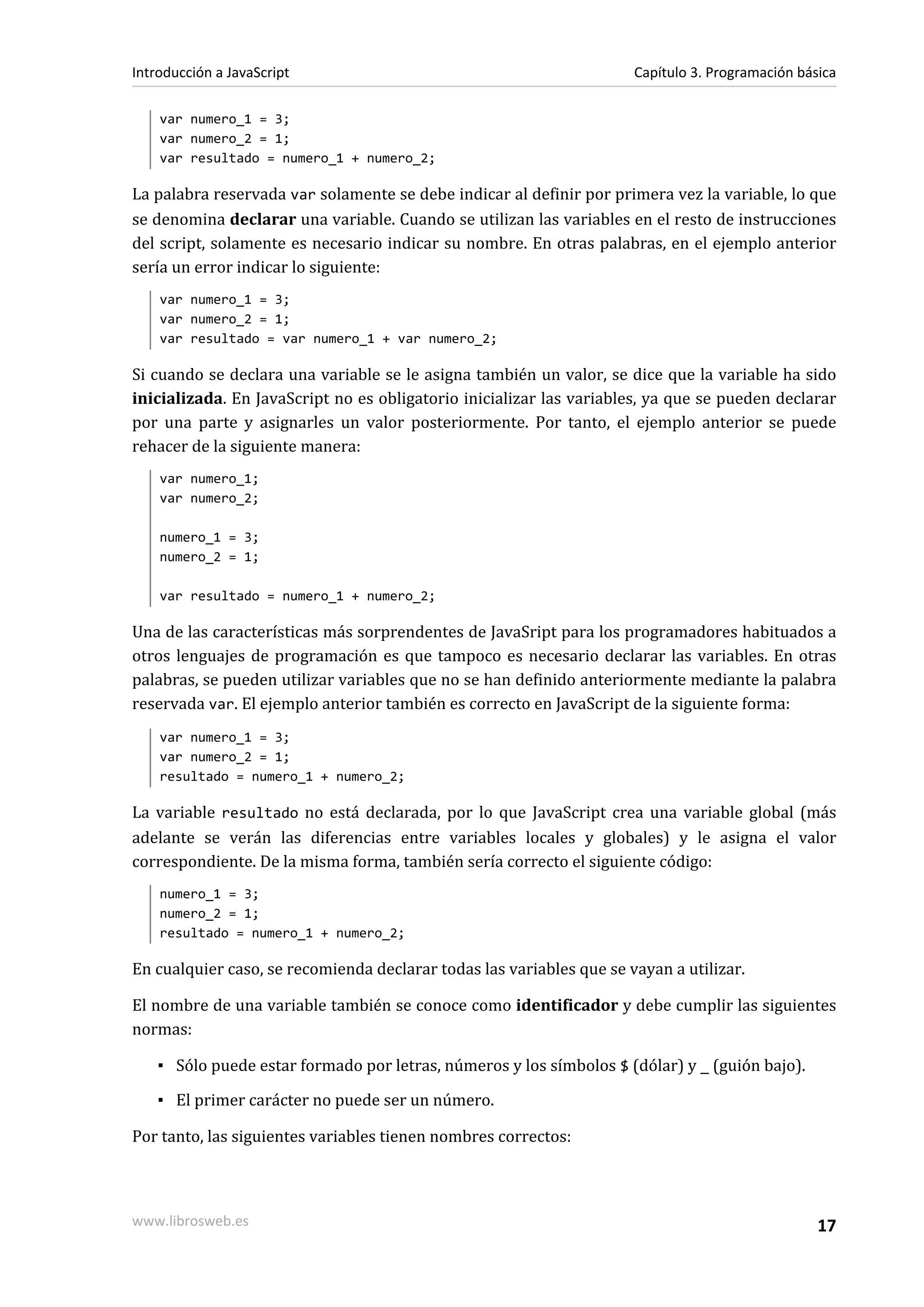 var numero_1 = 3;
var numero_2 = 1;
var resultado = numero_1 + numero_2;
La palabra reservada var solamente se debe indicar al definir por primera vez la variable, lo que
se denomina declarar una variable. Cuando se utilizan las variables en el resto de instrucciones
del script, solamente es necesario indicar su nombre. En otras palabras, en el ejemplo anterior
sería un error indicar lo siguiente:
var numero_1 = 3;
var numero_2 = 1;
var resultado = var numero_1 + var numero_2;
Si cuando se declara una variable se le asigna también un valor, se dice que la variable ha sido
inicializada. En JavaScript no es obligatorio inicializar las variables, ya que se pueden declarar
por una parte y asignarles un valor posteriormente. Por tanto, el ejemplo anterior se puede
rehacer de la siguiente manera:
var numero_1;
var numero_2;
numero_1 = 3;
numero_2 = 1;
var resultado = numero_1 + numero_2;
Una de las características más sorprendentes de JavaSript para los programadores habituados a
otros lenguajes de programación es que tampoco es necesario declarar las variables. En otras
palabras, se pueden utilizar variables que no se han definido anteriormente mediante la palabra
reservada var. El ejemplo anterior también es correcto en JavaScript de la siguiente forma:
var numero_1 = 3;
var numero_2 = 1;
resultado = numero_1 + numero_2;
La variable resultado no está declarada, por lo que JavaScript crea una variable global (más
adelante se verán las diferencias entre variables locales y globales) y le asigna el valor
correspondiente. De la misma forma, también sería correcto el siguiente código:
numero_1 = 3;
numero_2 = 1;
resultado = numero_1 + numero_2;
En cualquier caso, se recomienda declarar todas las variables que se vayan a utilizar.
El nombre de una variable también se conoce como identificador y debe cumplir las siguientes
normas:
▪ Sólo puede estar formado por letras, números y los símbolos $ (dólar) y _ (guión bajo).
▪ El primer carácter no puede ser un número.
Por tanto, las siguientes variables tienen nombres correctos:
Introducción a JavaScript Capítulo 3. Programación básica
www.librosweb.es 17
 