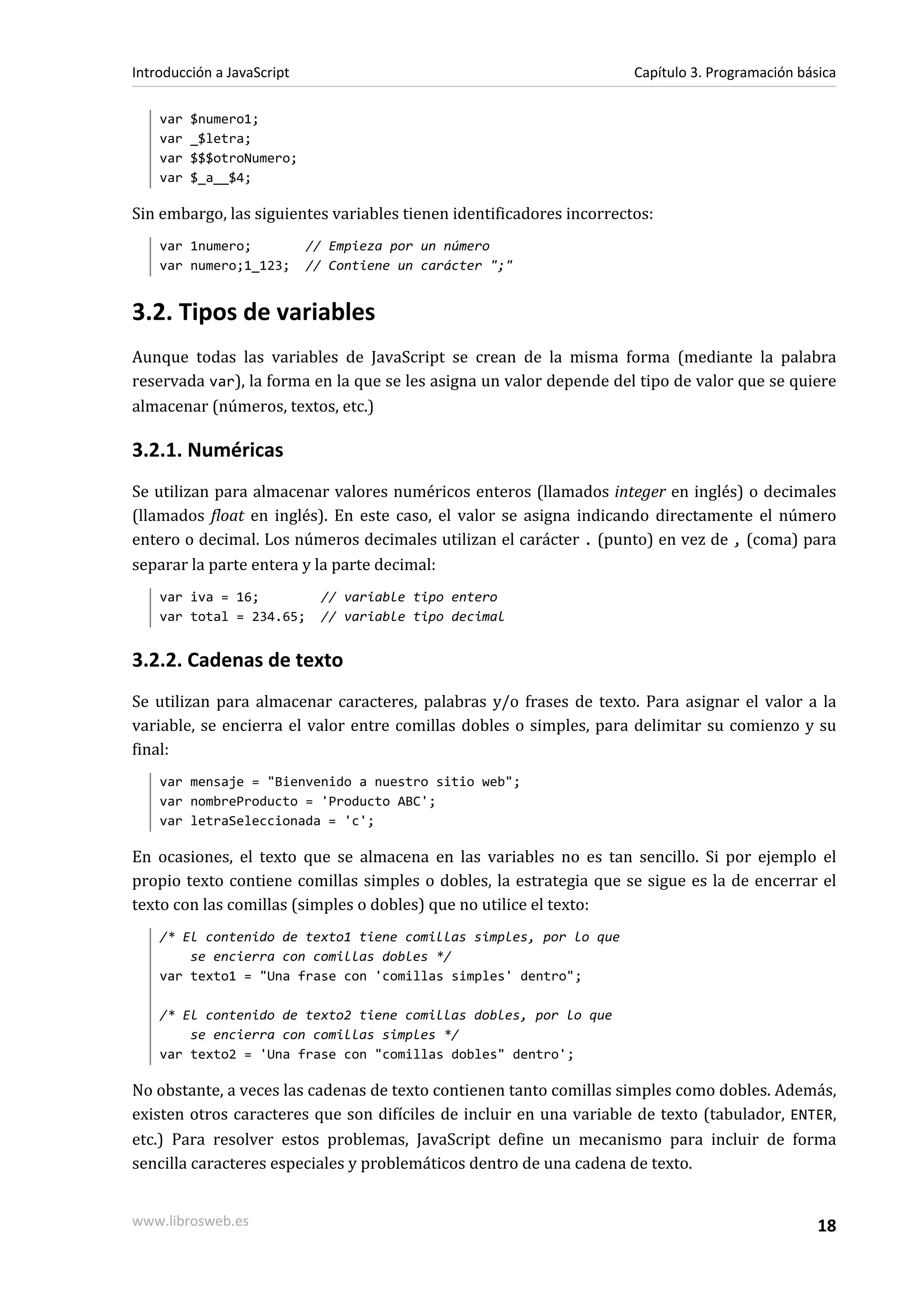 var $numero1;
var _$letra;
var $$$otroNumero;
var $_a__$4;
Sin embargo, las siguientes variables tienen identificadores incorrectos:
var 1numero; // Empieza por un número
var numero;1_123; // Contiene un carácter ";"
3.2. Tipos de variables
Aunque todas las variables de JavaScript se crean de la misma forma (mediante la palabra
reservada var), la forma en la que se les asigna un valor depende del tipo de valor que se quiere
almacenar (números, textos, etc.)
3.2.1. Numéricas
Se utilizan para almacenar valores numéricos enteros (llamados integer en inglés) o decimales
(llamados float en inglés). En este caso, el valor se asigna indicando directamente el número
entero o decimal. Los números decimales utilizan el carácter . (punto) en vez de , (coma) para
separar la parte entera y la parte decimal:
var iva = 16; // variable tipo entero
var total = 234.65; // variable tipo decimal
3.2.2. Cadenas de texto
Se utilizan para almacenar caracteres, palabras y/o frases de texto. Para asignar el valor a la
variable, se encierra el valor entre comillas dobles o simples, para delimitar su comienzo y su
final:
var mensaje = "Bienvenido a nuestro sitio web";
var nombreProducto = 'Producto ABC';
var letraSeleccionada = 'c';
En ocasiones, el texto que se almacena en las variables no es tan sencillo. Si por ejemplo el
propio texto contiene comillas simples o dobles, la estrategia que se sigue es la de encerrar el
texto con las comillas (simples o dobles) que no utilice el texto:
/* El contenido de texto1 tiene comillas simples, por lo que
se encierra con comillas dobles */
var texto1 = "Una frase con 'comillas simples' dentro";
/* El contenido de texto2 tiene comillas dobles, por lo que
se encierra con comillas simples */
var texto2 = 'Una frase con "comillas dobles" dentro';
No obstante, a veces las cadenas de texto contienen tanto comillas simples como dobles. Además,
existen otros caracteres que son difíciles de incluir en una variable de texto (tabulador, ENTER,
etc.) Para resolver estos problemas, JavaScript define un mecanismo para incluir de forma
sencilla caracteres especiales y problemáticos dentro de una cadena de texto.
Introducción a JavaScript Capítulo 3. Programación básica
www.librosweb.es 18
 