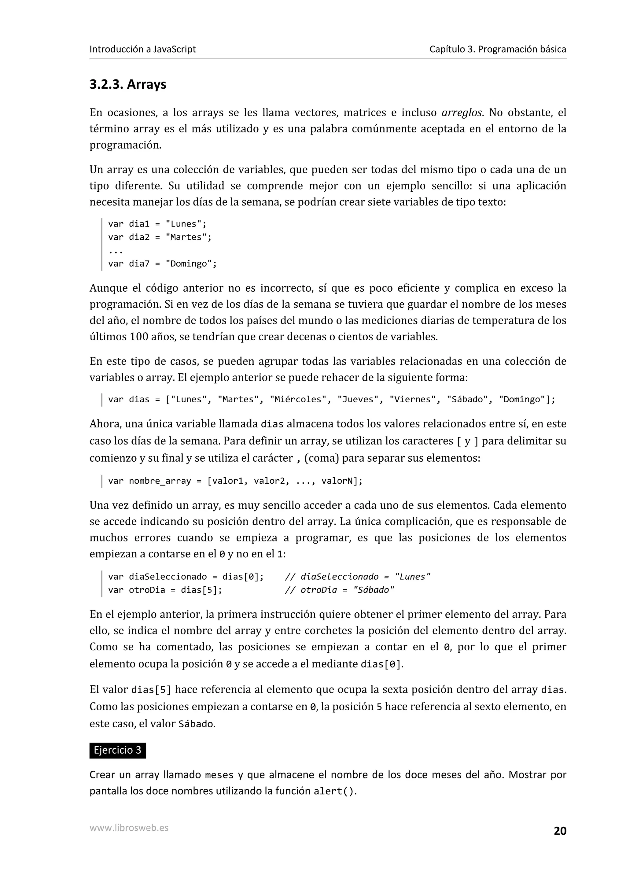3.2.3. Arrays
En ocasiones, a los arrays se les llama vectores, matrices e incluso arreglos. No obstante, el
término array es el más utilizado y es una palabra comúnmente aceptada en el entorno de la
programación.
Un array es una colección de variables, que pueden ser todas del mismo tipo o cada una de un
tipo diferente. Su utilidad se comprende mejor con un ejemplo sencillo: si una aplicación
necesita manejar los días de la semana, se podrían crear siete variables de tipo texto:
var dia1 = "Lunes";
var dia2 = "Martes";
...
var dia7 = "Domingo";
Aunque el código anterior no es incorrecto, sí que es poco eficiente y complica en exceso la
programación. Si en vez de los días de la semana se tuviera que guardar el nombre de los meses
del año, el nombre de todos los países del mundo o las mediciones diarias de temperatura de los
últimos 100 años, se tendrían que crear decenas o cientos de variables.
En este tipo de casos, se pueden agrupar todas las variables relacionadas en una colección de
variables o array. El ejemplo anterior se puede rehacer de la siguiente forma:
var dias = ["Lunes", "Martes", "Miércoles", "Jueves", "Viernes", "Sábado", "Domingo"];
Ahora, una única variable llamada dias almacena todos los valores relacionados entre sí, en este
caso los días de la semana. Para definir un array, se utilizan los caracteres [ y ] para delimitar su
comienzo y su final y se utiliza el carácter , (coma) para separar sus elementos:
var nombre_array = [valor1, valor2, ..., valorN];
Una vez definido un array, es muy sencillo acceder a cada uno de sus elementos. Cada elemento
se accede indicando su posición dentro del array. La única complicación, que es responsable de
muchos errores cuando se empieza a programar, es que las posiciones de los elementos
empiezan a contarse en el 0 y no en el 1:
var diaSeleccionado = dias[0]; // diaSeleccionado = "Lunes"
var otroDia = dias[5]; // otroDia = "Sábado"
En el ejemplo anterior, la primera instrucción quiere obtener el primer elemento del array. Para
ello, se indica el nombre del array y entre corchetes la posición del elemento dentro del array.
Como se ha comentado, las posiciones se empiezan a contar en el 0, por lo que el primer
elemento ocupa la posición 0 y se accede a el mediante dias[0].
El valor dias[5] hace referencia al elemento que ocupa la sexta posición dentro del array dias.
Como las posiciones empiezan a contarse en 0, la posición 5 hace referencia al sexto elemento, en
este caso, el valor Sábado.
Ejercicio 3
Crear un array llamado meses y que almacene el nombre de los doce meses del año. Mostrar por
pantalla los doce nombres utilizando la función alert().
Introducción a JavaScript Capítulo 3. Programación básica
www.librosweb.es 20
 