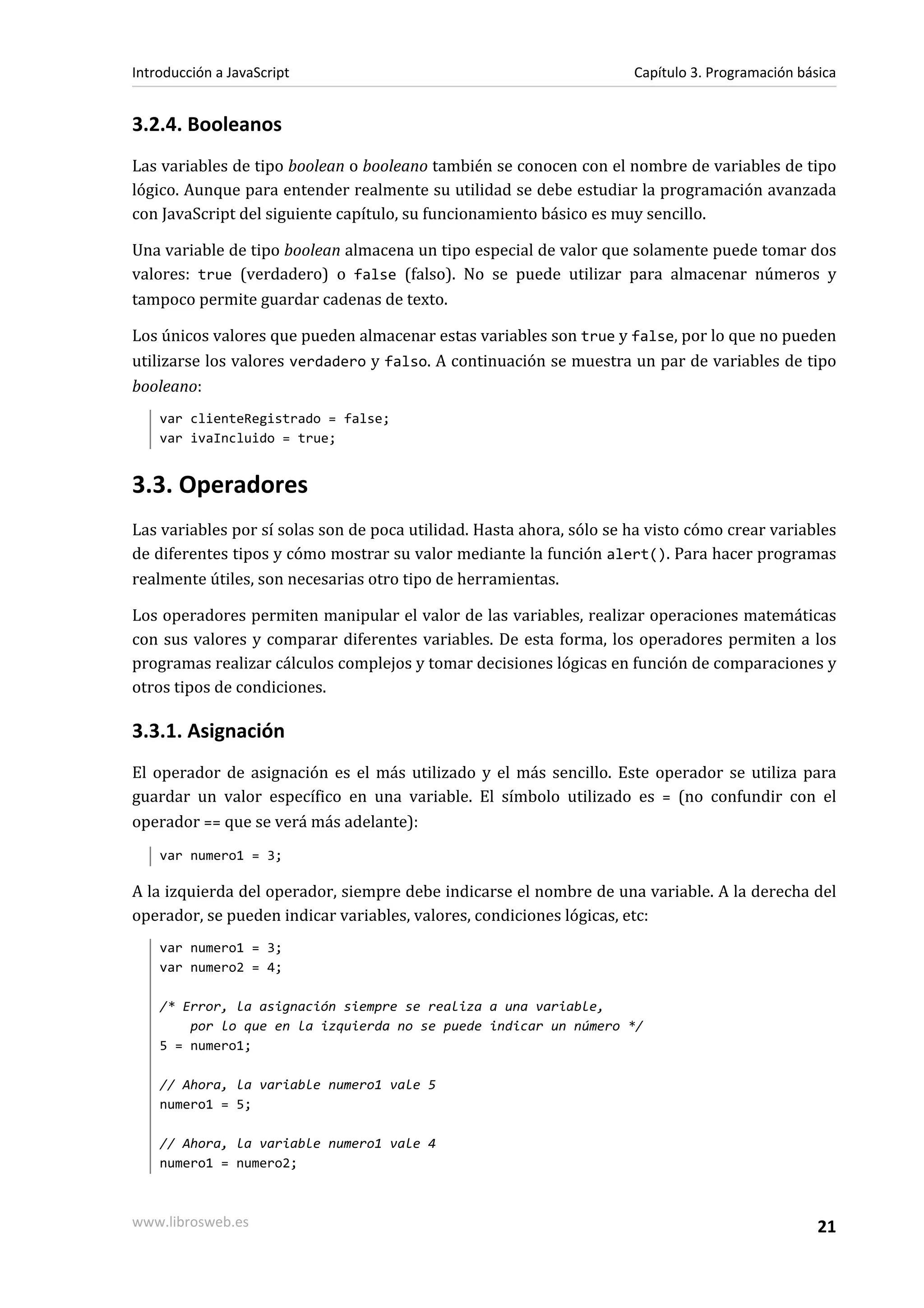 3.2.4. Booleanos
Las variables de tipo boolean o booleano también se conocen con el nombre de variables de tipo
lógico. Aunque para entender realmente su utilidad se debe estudiar la programación avanzada
con JavaScript del siguiente capítulo, su funcionamiento básico es muy sencillo.
Una variable de tipo boolean almacena un tipo especial de valor que solamente puede tomar dos
valores: true (verdadero) o false (falso). No se puede utilizar para almacenar números y
tampoco permite guardar cadenas de texto.
Los únicos valores que pueden almacenar estas variables son true y false, por lo que no pueden
utilizarse los valores verdadero y falso. A continuación se muestra un par de variables de tipo
booleano:
var clienteRegistrado = false;
var ivaIncluido = true;
3.3. Operadores
Las variables por sí solas son de poca utilidad. Hasta ahora, sólo se ha visto cómo crear variables
de diferentes tipos y cómo mostrar su valor mediante la función alert(). Para hacer programas
realmente útiles, son necesarias otro tipo de herramientas.
Los operadores permiten manipular el valor de las variables, realizar operaciones matemáticas
con sus valores y comparar diferentes variables. De esta forma, los operadores permiten a los
programas realizar cálculos complejos y tomar decisiones lógicas en función de comparaciones y
otros tipos de condiciones.
3.3.1. Asignación
El operador de asignación es el más utilizado y el más sencillo. Este operador se utiliza para
guardar un valor específico en una variable. El símbolo utilizado es = (no confundir con el
operador == que se verá más adelante):
var numero1 = 3;
A la izquierda del operador, siempre debe indicarse el nombre de una variable. A la derecha del
operador, se pueden indicar variables, valores, condiciones lógicas, etc:
var numero1 = 3;
var numero2 = 4;
/* Error, la asignación siempre se realiza a una variable,
por lo que en la izquierda no se puede indicar un número */
5 = numero1;
// Ahora, la variable numero1 vale 5
numero1 = 5;
// Ahora, la variable numero1 vale 4
numero1 = numero2;
Introducción a JavaScript Capítulo 3. Programación básica
www.librosweb.es 21
 