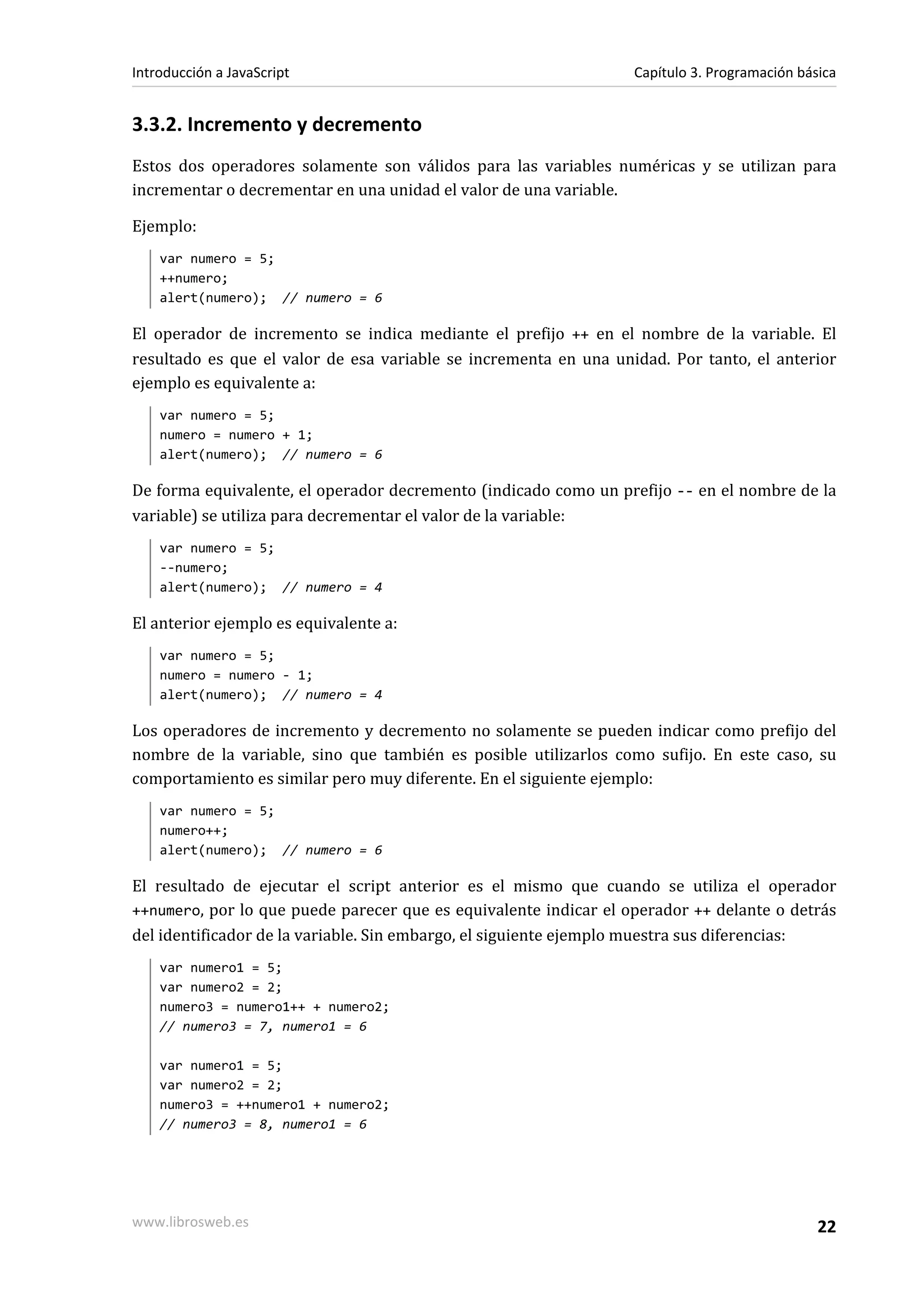 3.3.2. Incremento y decremento
Estos dos operadores solamente son válidos para las variables numéricas y se utilizan para
incrementar o decrementar en una unidad el valor de una variable.
Ejemplo:
var numero = 5;
++numero;
alert(numero); // numero = 6
El operador de incremento se indica mediante el prefijo ++ en el nombre de la variable. El
resultado es que el valor de esa variable se incrementa en una unidad. Por tanto, el anterior
ejemplo es equivalente a:
var numero = 5;
numero = numero + 1;
alert(numero); // numero = 6
De forma equivalente, el operador decremento (indicado como un prefijo -- en el nombre de la
variable) se utiliza para decrementar el valor de la variable:
var numero = 5;
--numero;
alert(numero); // numero = 4
El anterior ejemplo es equivalente a:
var numero = 5;
numero = numero - 1;
alert(numero); // numero = 4
Los operadores de incremento y decremento no solamente se pueden indicar como prefijo del
nombre de la variable, sino que también es posible utilizarlos como sufijo. En este caso, su
comportamiento es similar pero muy diferente. En el siguiente ejemplo:
var numero = 5;
numero++;
alert(numero); // numero = 6
El resultado de ejecutar el script anterior es el mismo que cuando se utiliza el operador
++numero, por lo que puede parecer que es equivalente indicar el operador ++ delante o detrás
del identificador de la variable. Sin embargo, el siguiente ejemplo muestra sus diferencias:
var numero1 = 5;
var numero2 = 2;
numero3 = numero1++ + numero2;
// numero3 = 7, numero1 = 6
var numero1 = 5;
var numero2 = 2;
numero3 = ++numero1 + numero2;
// numero3 = 8, numero1 = 6
Introducción a JavaScript Capítulo 3. Programación básica
www.librosweb.es 22
 