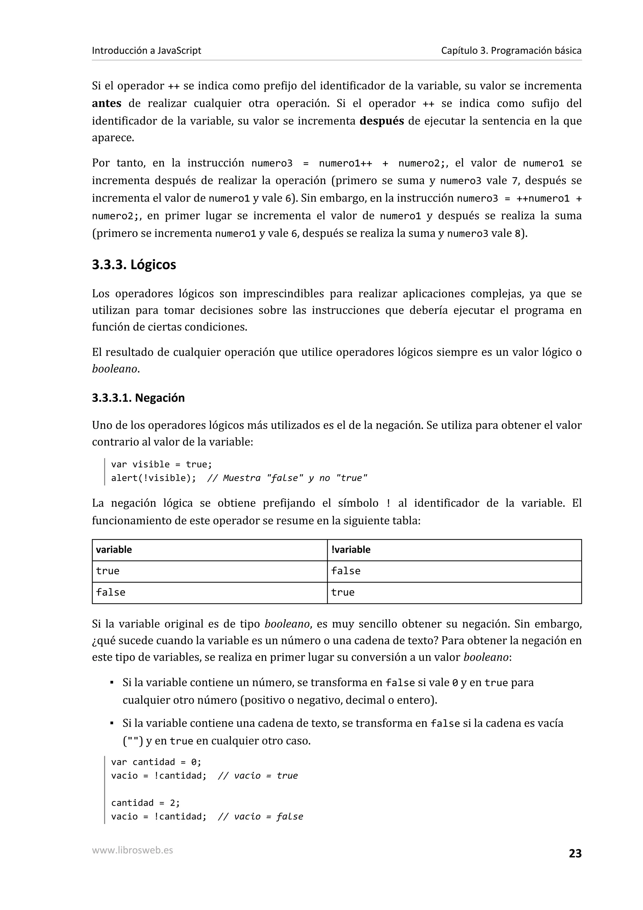 Si el operador ++ se indica como prefijo del identificador de la variable, su valor se incrementa
antes de realizar cualquier otra operación. Si el operador ++ se indica como sufijo del
identificador de la variable, su valor se incrementa después de ejecutar la sentencia en la que
aparece.
Por tanto, en la instrucción numero3 = numero1++ + numero2;, el valor de numero1 se
incrementa después de realizar la operación (primero se suma y numero3 vale 7, después se
incrementa el valor de numero1 y vale 6). Sin embargo, en la instrucción numero3 = ++numero1 +
numero2;, en primer lugar se incrementa el valor de numero1 y después se realiza la suma
(primero se incrementa numero1 y vale 6, después se realiza la suma y numero3 vale 8).
3.3.3. Lógicos
Los operadores lógicos son imprescindibles para realizar aplicaciones complejas, ya que se
utilizan para tomar decisiones sobre las instrucciones que debería ejecutar el programa en
función de ciertas condiciones.
El resultado de cualquier operación que utilice operadores lógicos siempre es un valor lógico o
booleano.
3.3.3.1. Negación
Uno de los operadores lógicos más utilizados es el de la negación. Se utiliza para obtener el valor
contrario al valor de la variable:
var visible = true;
alert(!visible); // Muestra "false" y no "true"
La negación lógica se obtiene prefijando el símbolo ! al identificador de la variable. El
funcionamiento de este operador se resume en la siguiente tabla:
variable !variable
true false
false true
Si la variable original es de tipo booleano, es muy sencillo obtener su negación. Sin embargo,
¿qué sucede cuando la variable es un número o una cadena de texto? Para obtener la negación en
este tipo de variables, se realiza en primer lugar su conversión a un valor booleano:
▪ Si la variable contiene un número, se transforma en false si vale 0 y en true para
cualquier otro número (positivo o negativo, decimal o entero).
▪ Si la variable contiene una cadena de texto, se transforma en false si la cadena es vacía
("") y en true en cualquier otro caso.
var cantidad = 0;
vacio = !cantidad; // vacio = true
cantidad = 2;
vacio = !cantidad; // vacio = false
Introducción a JavaScript Capítulo 3. Programación básica
www.librosweb.es 23
 