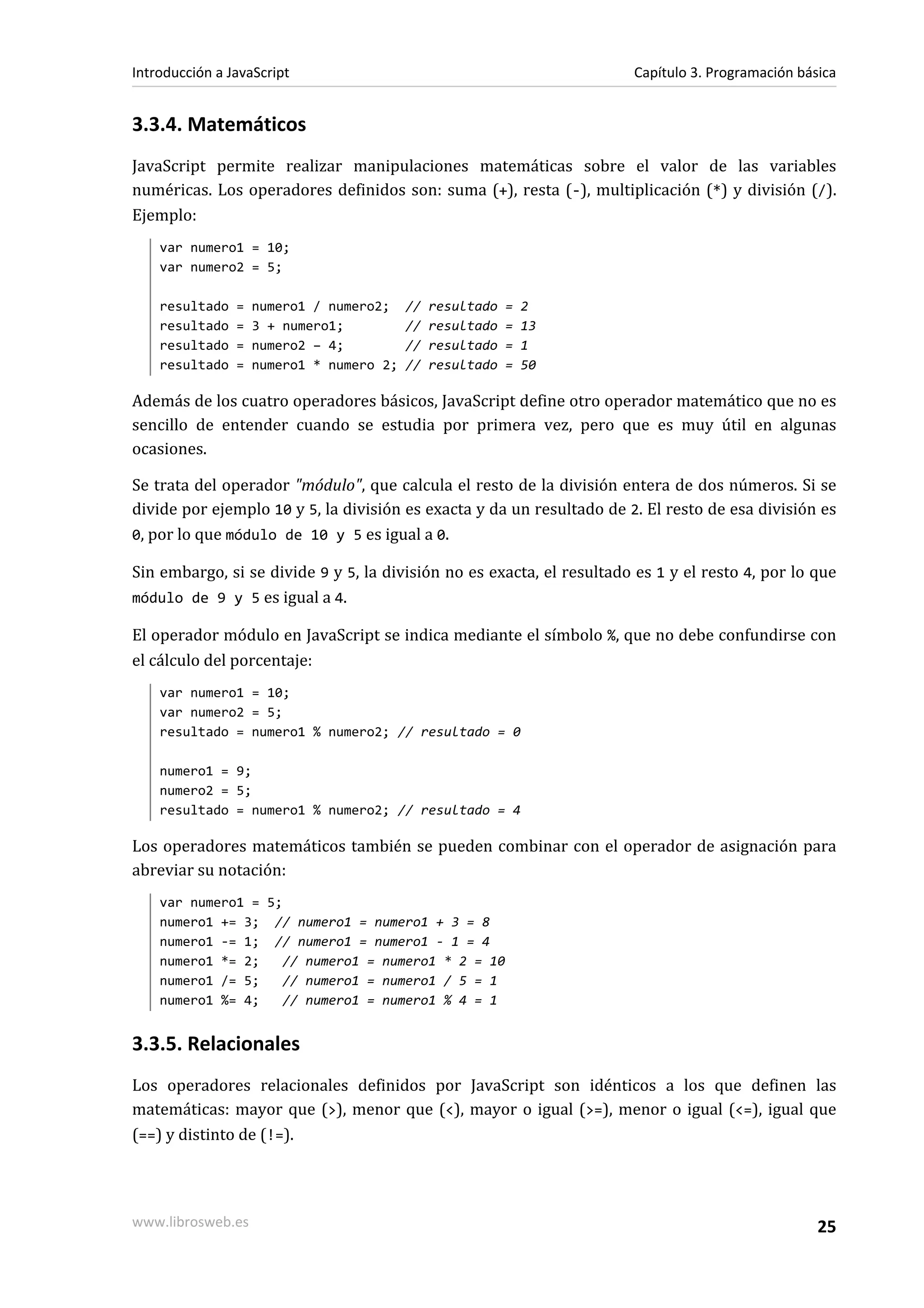 3.3.4. Matemáticos
JavaScript permite realizar manipulaciones matemáticas sobre el valor de las variables
numéricas. Los operadores definidos son: suma (+), resta (-), multiplicación (*) y división (/).
Ejemplo:
var numero1 = 10;
var numero2 = 5;
resultado = numero1 / numero2; // resultado = 2
resultado = 3 + numero1; // resultado = 13
resultado = numero2 – 4; // resultado = 1
resultado = numero1 * numero 2; // resultado = 50
Además de los cuatro operadores básicos, JavaScript define otro operador matemático que no es
sencillo de entender cuando se estudia por primera vez, pero que es muy útil en algunas
ocasiones.
Se trata del operador "módulo", que calcula el resto de la división entera de dos números. Si se
divide por ejemplo 10 y 5, la división es exacta y da un resultado de 2. El resto de esa división es
0, por lo que módulo de 10 y 5 es igual a 0.
Sin embargo, si se divide 9 y 5, la división no es exacta, el resultado es 1 y el resto 4, por lo que
módulo de 9 y 5 es igual a 4.
El operador módulo en JavaScript se indica mediante el símbolo %, que no debe confundirse con
el cálculo del porcentaje:
var numero1 = 10;
var numero2 = 5;
resultado = numero1 % numero2; // resultado = 0
numero1 = 9;
numero2 = 5;
resultado = numero1 % numero2; // resultado = 4
Los operadores matemáticos también se pueden combinar con el operador de asignación para
abreviar su notación:
var numero1 = 5;
numero1 += 3; // numero1 = numero1 + 3 = 8
numero1 -= 1; // numero1 = numero1 - 1 = 4
numero1 *= 2; // numero1 = numero1 * 2 = 10
numero1 /= 5; // numero1 = numero1 / 5 = 1
numero1 %= 4; // numero1 = numero1 % 4 = 1
3.3.5. Relacionales
Los operadores relacionales definidos por JavaScript son idénticos a los que definen las
matemáticas: mayor que (>), menor que (<), mayor o igual (>=), menor o igual (<=), igual que
(==) y distinto de (!=).
Introducción a JavaScript Capítulo 3. Programación básica
www.librosweb.es 25
 