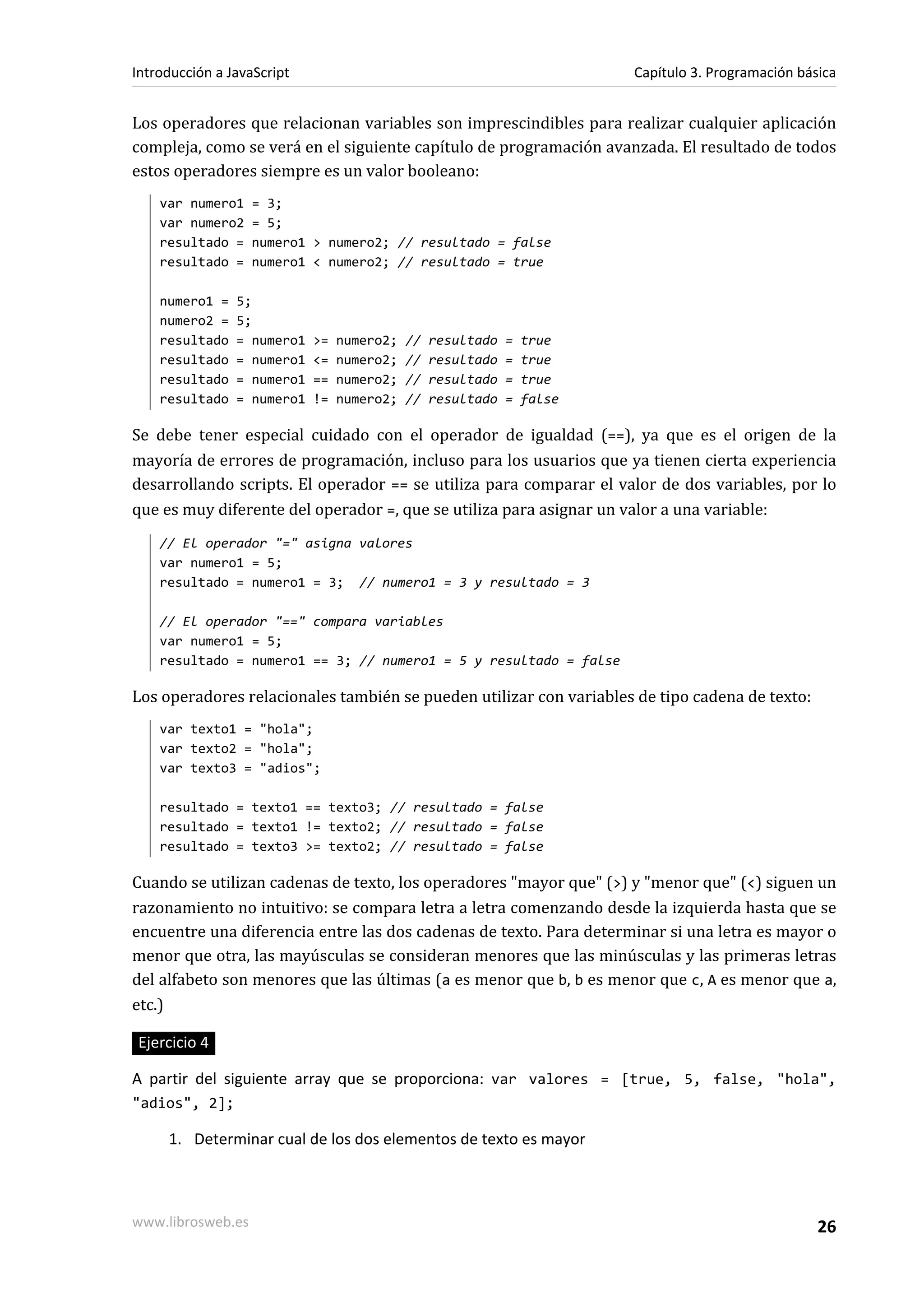 Los operadores que relacionan variables son imprescindibles para realizar cualquier aplicación
compleja, como se verá en el siguiente capítulo de programación avanzada. El resultado de todos
estos operadores siempre es un valor booleano:
var numero1 = 3;
var numero2 = 5;
resultado = numero1 > numero2; // resultado = false
resultado = numero1 < numero2; // resultado = true
numero1 = 5;
numero2 = 5;
resultado = numero1 >= numero2; // resultado = true
resultado = numero1 <= numero2; // resultado = true
resultado = numero1 == numero2; // resultado = true
resultado = numero1 != numero2; // resultado = false
Se debe tener especial cuidado con el operador de igualdad (==), ya que es el origen de la
mayoría de errores de programación, incluso para los usuarios que ya tienen cierta experiencia
desarrollando scripts. El operador == se utiliza para comparar el valor de dos variables, por lo
que es muy diferente del operador =, que se utiliza para asignar un valor a una variable:
// El operador "=" asigna valores
var numero1 = 5;
resultado = numero1 = 3; // numero1 = 3 y resultado = 3
// El operador "==" compara variables
var numero1 = 5;
resultado = numero1 == 3; // numero1 = 5 y resultado = false
Los operadores relacionales también se pueden utilizar con variables de tipo cadena de texto:
var texto1 = "hola";
var texto2 = "hola";
var texto3 = "adios";
resultado = texto1 == texto3; // resultado = false
resultado = texto1 != texto2; // resultado = false
resultado = texto3 >= texto2; // resultado = false
Cuando se utilizan cadenas de texto, los operadores "mayor que" (>) y "menor que" (<) siguen un
razonamiento no intuitivo: se compara letra a letra comenzando desde la izquierda hasta que se
encuentre una diferencia entre las dos cadenas de texto. Para determinar si una letra es mayor o
menor que otra, las mayúsculas se consideran menores que las minúsculas y las primeras letras
del alfabeto son menores que las últimas (a es menor que b, b es menor que c, A es menor que a,
etc.)
Ejercicio 4
A partir del siguiente array que se proporciona: var valores = [true, 5, false, "hola",
"adios", 2];
1. Determinar cual de los dos elementos de texto es mayor
Introducción a JavaScript Capítulo 3. Programación básica
www.librosweb.es 26
 