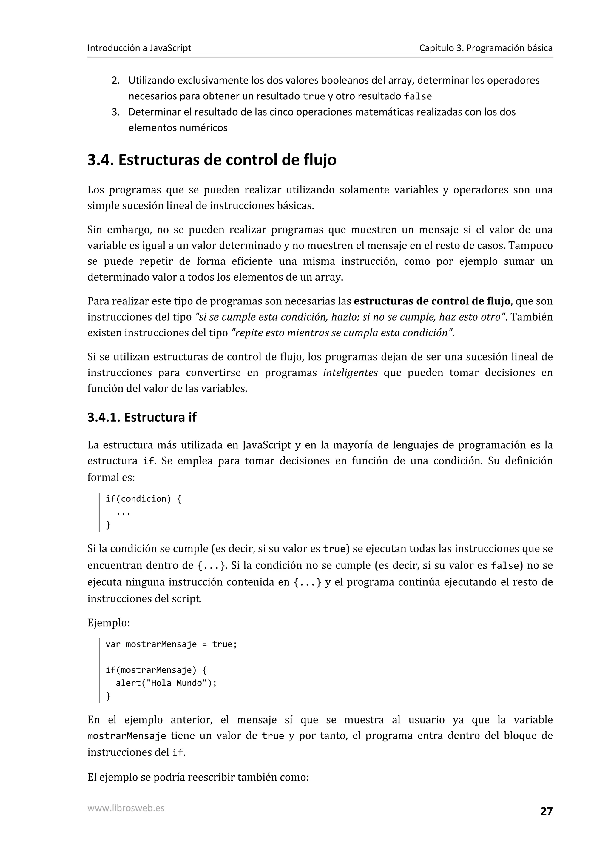 2. Utilizando exclusivamente los dos valores booleanos del array, determinar los operadores
necesarios para obtener un resultado true y otro resultado false
3. Determinar el resultado de las cinco operaciones matemáticas realizadas con los dos
elementos numéricos
3.4. Estructuras de control de flujo
Los programas que se pueden realizar utilizando solamente variables y operadores son una
simple sucesión lineal de instrucciones básicas.
Sin embargo, no se pueden realizar programas que muestren un mensaje si el valor de una
variable es igual a un valor determinado y no muestren el mensaje en el resto de casos. Tampoco
se puede repetir de forma eficiente una misma instrucción, como por ejemplo sumar un
determinado valor a todos los elementos de un array.
Para realizar este tipo de programas son necesarias las estructuras de control de flujo, que son
instrucciones del tipo "si se cumple esta condición, hazlo; si no se cumple, haz esto otro". También
existen instrucciones del tipo "repite esto mientras se cumpla esta condición".
Si se utilizan estructuras de control de flujo, los programas dejan de ser una sucesión lineal de
instrucciones para convertirse en programas inteligentes que pueden tomar decisiones en
función del valor de las variables.
3.4.1. Estructura if
La estructura más utilizada en JavaScript y en la mayoría de lenguajes de programación es la
estructura if. Se emplea para tomar decisiones en función de una condición. Su definición
formal es:
if(condicion) {
...
}
Si la condición se cumple (es decir, si su valor es true) se ejecutan todas las instrucciones que se
encuentran dentro de {...}. Si la condición no se cumple (es decir, si su valor es false) no se
ejecuta ninguna instrucción contenida en {...} y el programa continúa ejecutando el resto de
instrucciones del script.
Ejemplo:
var mostrarMensaje = true;
if(mostrarMensaje) {
alert("Hola Mundo");
}
En el ejemplo anterior, el mensaje sí que se muestra al usuario ya que la variable
mostrarMensaje tiene un valor de true y por tanto, el programa entra dentro del bloque de
instrucciones del if.
El ejemplo se podría reescribir también como:
Introducción a JavaScript Capítulo 3. Programación básica
www.librosweb.es 27
 