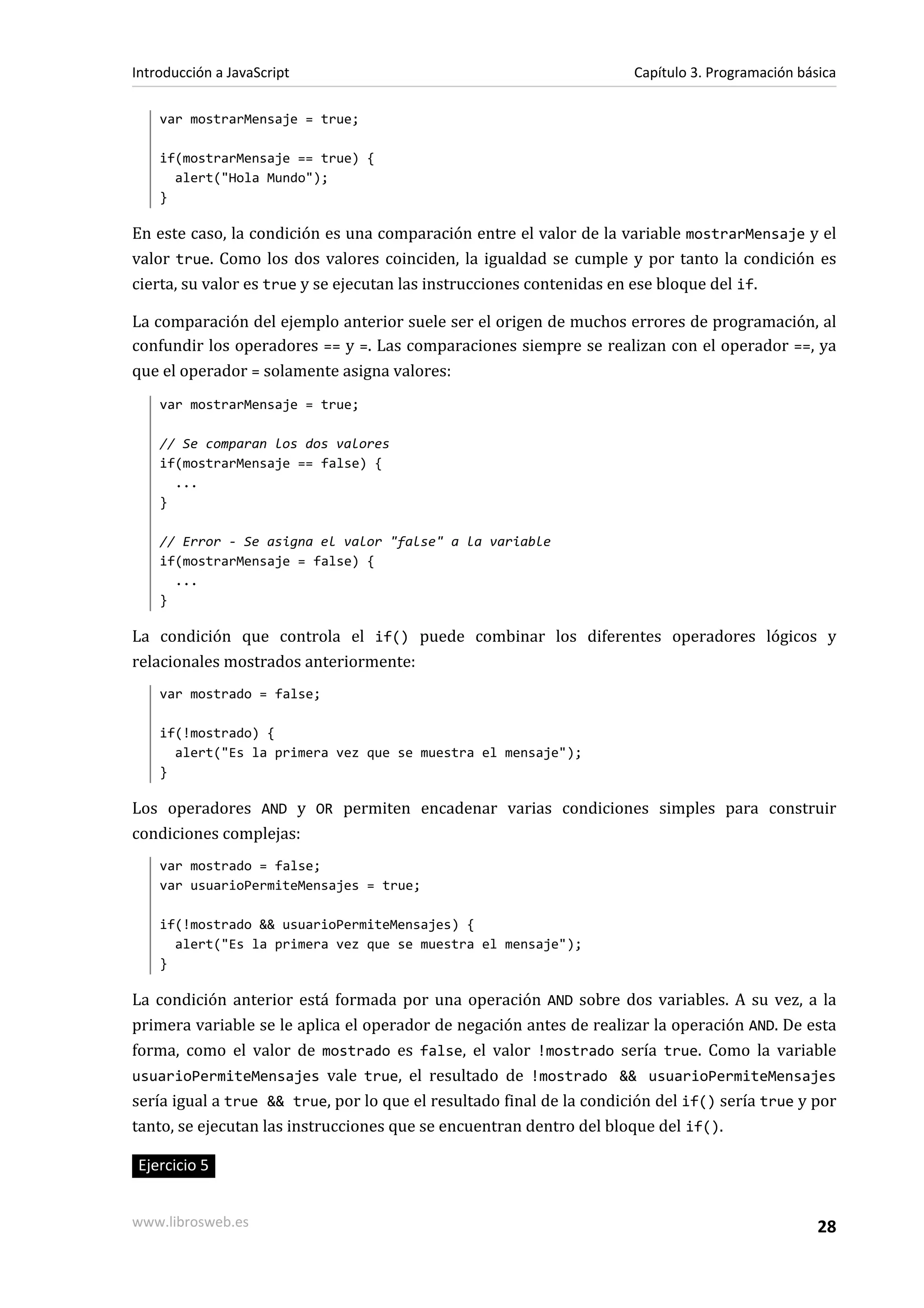 var mostrarMensaje = true;
if(mostrarMensaje == true) {
alert("Hola Mundo");
}
En este caso, la condición es una comparación entre el valor de la variable mostrarMensaje y el
valor true. Como los dos valores coinciden, la igualdad se cumple y por tanto la condición es
cierta, su valor es true y se ejecutan las instrucciones contenidas en ese bloque del if.
La comparación del ejemplo anterior suele ser el origen de muchos errores de programación, al
confundir los operadores == y =. Las comparaciones siempre se realizan con el operador ==, ya
que el operador = solamente asigna valores:
var mostrarMensaje = true;
// Se comparan los dos valores
if(mostrarMensaje == false) {
...
}
// Error - Se asigna el valor "false" a la variable
if(mostrarMensaje = false) {
...
}
La condición que controla el if() puede combinar los diferentes operadores lógicos y
relacionales mostrados anteriormente:
var mostrado = false;
if(!mostrado) {
alert("Es la primera vez que se muestra el mensaje");
}
Los operadores AND y OR permiten encadenar varias condiciones simples para construir
condiciones complejas:
var mostrado = false;
var usuarioPermiteMensajes = true;
if(!mostrado && usuarioPermiteMensajes) {
alert("Es la primera vez que se muestra el mensaje");
}
La condición anterior está formada por una operación AND sobre dos variables. A su vez, a la
primera variable se le aplica el operador de negación antes de realizar la operación AND. De esta
forma, como el valor de mostrado es false, el valor !mostrado sería true. Como la variable
usuarioPermiteMensajes vale true, el resultado de !mostrado && usuarioPermiteMensajes
sería igual a true && true, por lo que el resultado final de la condición del if() sería true y por
tanto, se ejecutan las instrucciones que se encuentran dentro del bloque del if().
Ejercicio 5
Introducción a JavaScript Capítulo 3. Programación básica
www.librosweb.es 28
 