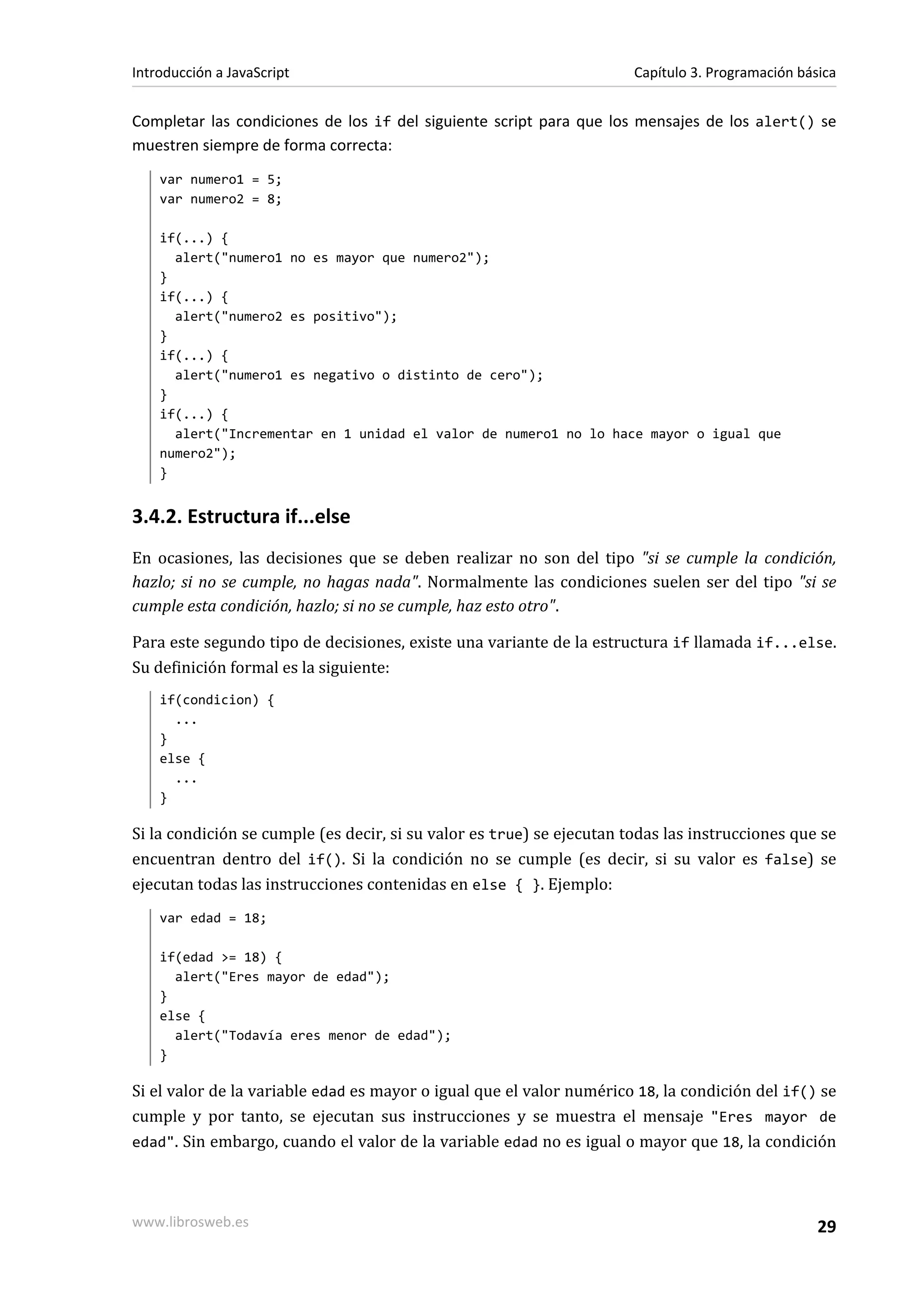 Completar las condiciones de los if del siguiente script para que los mensajes de los alert() se
muestren siempre de forma correcta:
var numero1 = 5;
var numero2 = 8;
if(...) {
alert("numero1 no es mayor que numero2");
}
if(...) {
alert("numero2 es positivo");
}
if(...) {
alert("numero1 es negativo o distinto de cero");
}
if(...) {
alert("Incrementar en 1 unidad el valor de numero1 no lo hace mayor o igual que
numero2");
}
3.4.2. Estructura if...else
En ocasiones, las decisiones que se deben realizar no son del tipo "si se cumple la condición,
hazlo; si no se cumple, no hagas nada". Normalmente las condiciones suelen ser del tipo "si se
cumple esta condición, hazlo; si no se cumple, haz esto otro".
Para este segundo tipo de decisiones, existe una variante de la estructura if llamada if...else.
Su definición formal es la siguiente:
if(condicion) {
...
}
else {
...
}
Si la condición se cumple (es decir, si su valor es true) se ejecutan todas las instrucciones que se
encuentran dentro del if(). Si la condición no se cumple (es decir, si su valor es false) se
ejecutan todas las instrucciones contenidas en else { }. Ejemplo:
var edad = 18;
if(edad >= 18) {
alert("Eres mayor de edad");
}
else {
alert("Todavía eres menor de edad");
}
Si el valor de la variable edad es mayor o igual que el valor numérico 18, la condición del if() se
cumple y por tanto, se ejecutan sus instrucciones y se muestra el mensaje "Eres mayor de
edad". Sin embargo, cuando el valor de la variable edad no es igual o mayor que 18, la condición
Introducción a JavaScript Capítulo 3. Programación básica
www.librosweb.es 29
 