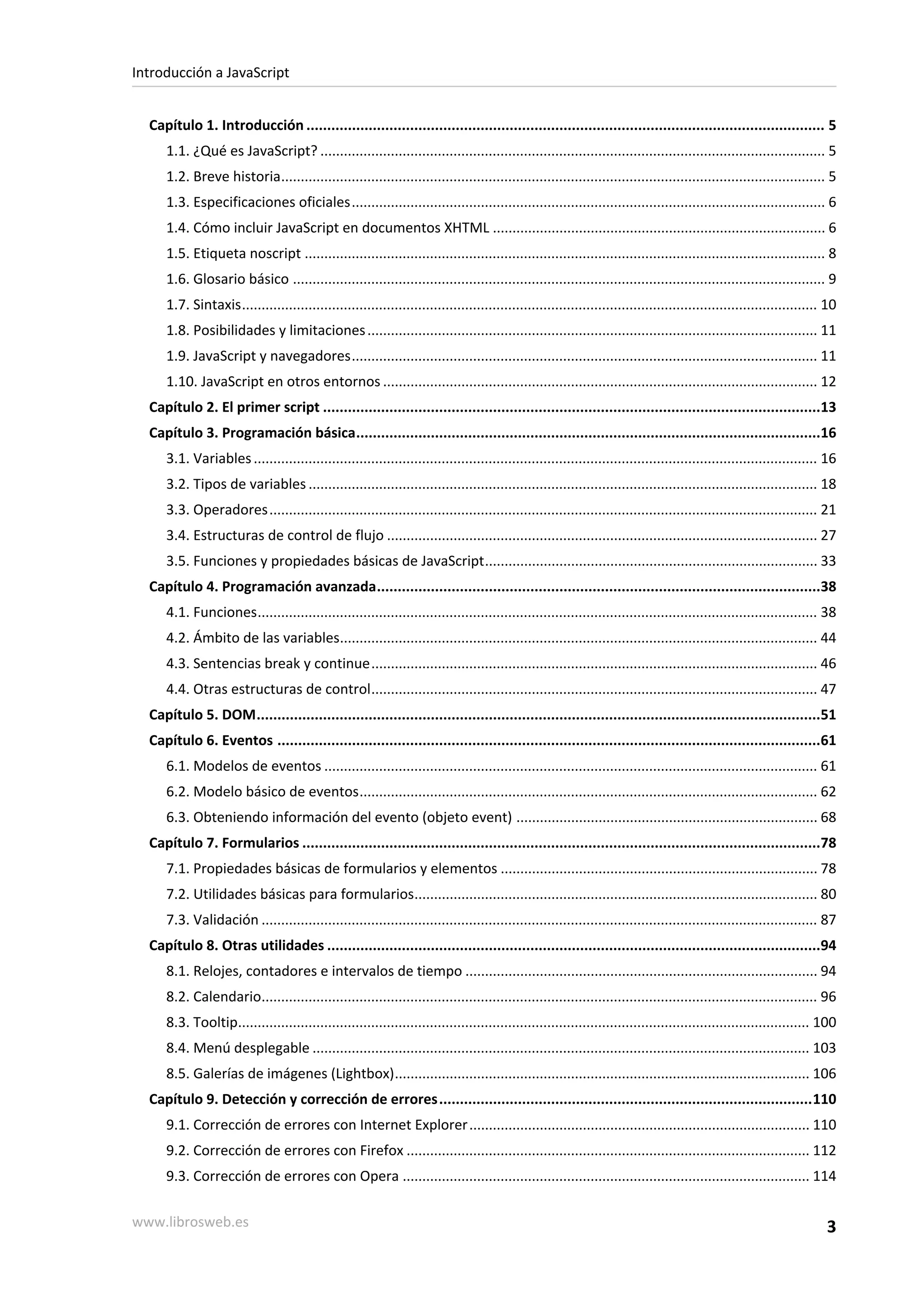 Capítulo 1. Introducción ............................................................................................................................. 5
1.1. ¿Qué es JavaScript? ................................................................................................................................. 5
1.2. Breve historia........................................................................................................................................... 5
1.3. Especificaciones oficiales......................................................................................................................... 6
1.4. Cómo incluir JavaScript en documentos XHTML ..................................................................................... 6
1.5. Etiqueta noscript ..................................................................................................................................... 8
1.6. Glosario básico ........................................................................................................................................ 9
1.7. Sintaxis................................................................................................................................................... 10
1.8. Posibilidades y limitaciones................................................................................................................... 11
1.9. JavaScript y navegadores....................................................................................................................... 11
1.10. JavaScript en otros entornos ............................................................................................................... 12
Capítulo 2. El primer script ........................................................................................................................13
Capítulo 3. Programación básica................................................................................................................16
3.1. Variables................................................................................................................................................ 16
3.2. Tipos de variables .................................................................................................................................. 18
3.3. Operadores............................................................................................................................................ 21
3.4. Estructuras de control de flujo .............................................................................................................. 27
3.5. Funciones y propiedades básicas de JavaScript..................................................................................... 33
Capítulo 4. Programación avanzada...........................................................................................................38
4.1. Funciones............................................................................................................................................... 38
4.2. Ámbito de las variables.......................................................................................................................... 44
4.3. Sentencias break y continue.................................................................................................................. 46
4.4. Otras estructuras de control.................................................................................................................. 47
Capítulo 5. DOM........................................................................................................................................51
Capítulo 6. Eventos ...................................................................................................................................61
6.1. Modelos de eventos .............................................................................................................................. 61
6.2. Modelo básico de eventos..................................................................................................................... 62
6.3. Obteniendo información del evento (objeto event) ............................................................................. 68
Capítulo 7. Formularios .............................................................................................................................78
7.1. Propiedades básicas de formularios y elementos ................................................................................. 78
7.2. Utilidades básicas para formularios....................................................................................................... 80
7.3. Validación .............................................................................................................................................. 87
Capítulo 8. Otras utilidades .......................................................................................................................94
8.1. Relojes, contadores e intervalos de tiempo .......................................................................................... 94
8.2. Calendario.............................................................................................................................................. 96
8.3. Tooltip.................................................................................................................................................. 100
8.4. Menú desplegable ............................................................................................................................... 103
8.5. Galerías de imágenes (Lightbox).......................................................................................................... 106
Capítulo 9. Detección y corrección de errores..........................................................................................110
9.1. Corrección de errores con Internet Explorer....................................................................................... 110
9.2. Corrección de errores con Firefox ....................................................................................................... 112
9.3. Corrección de errores con Opera ........................................................................................................ 114
Introducción a JavaScript
www.librosweb.es 3
 