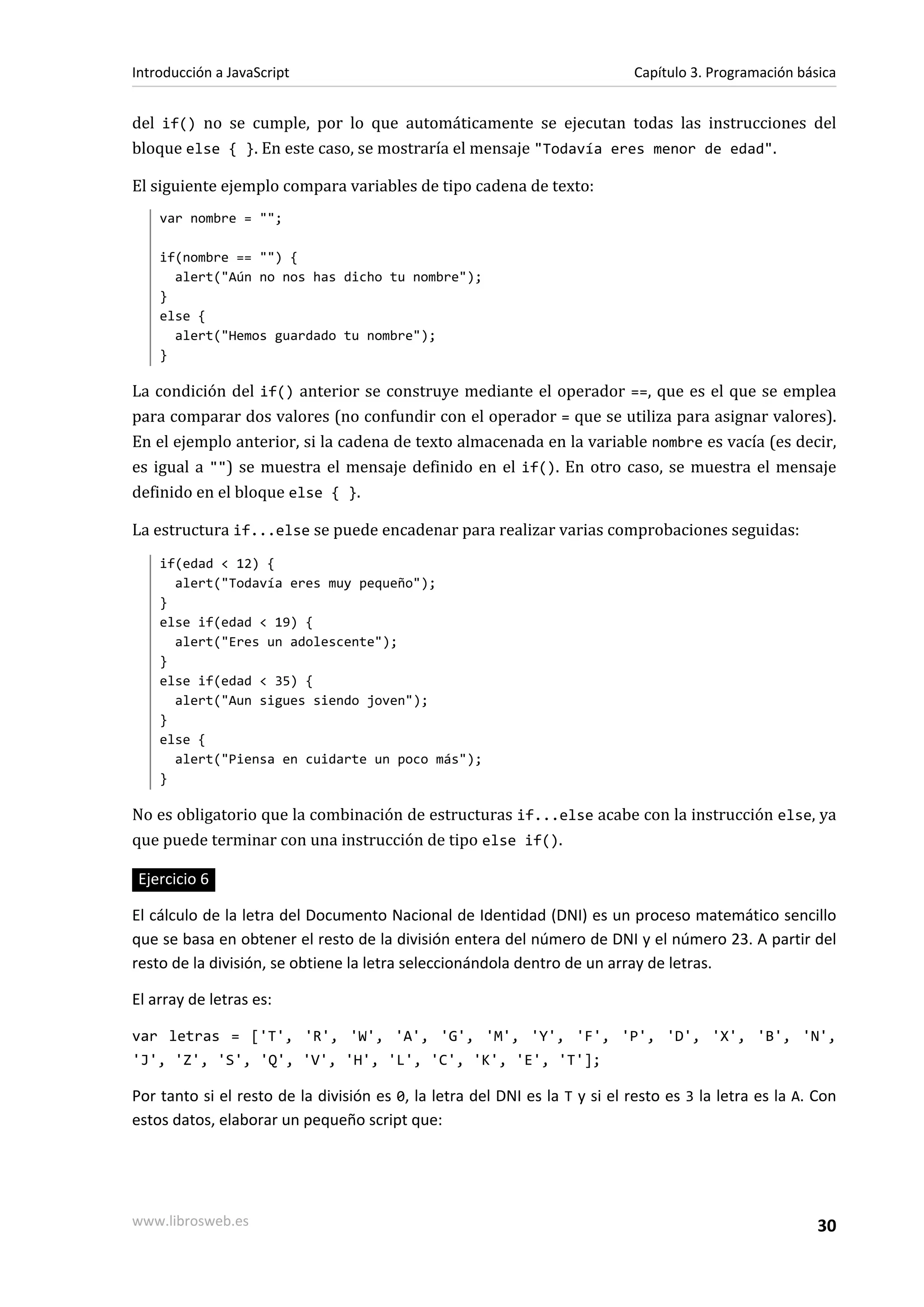 del if() no se cumple, por lo que automáticamente se ejecutan todas las instrucciones del
bloque else { }. En este caso, se mostraría el mensaje "Todavía eres menor de edad".
El siguiente ejemplo compara variables de tipo cadena de texto:
var nombre = "";
if(nombre == "") {
alert("Aún no nos has dicho tu nombre");
}
else {
alert("Hemos guardado tu nombre");
}
La condición del if() anterior se construye mediante el operador ==, que es el que se emplea
para comparar dos valores (no confundir con el operador = que se utiliza para asignar valores).
En el ejemplo anterior, si la cadena de texto almacenada en la variable nombre es vacía (es decir,
es igual a "") se muestra el mensaje definido en el if(). En otro caso, se muestra el mensaje
definido en el bloque else { }.
La estructura if...else se puede encadenar para realizar varias comprobaciones seguidas:
if(edad < 12) {
alert("Todavía eres muy pequeño");
}
else if(edad < 19) {
alert("Eres un adolescente");
}
else if(edad < 35) {
alert("Aun sigues siendo joven");
}
else {
alert("Piensa en cuidarte un poco más");
}
No es obligatorio que la combinación de estructuras if...else acabe con la instrucción else, ya
que puede terminar con una instrucción de tipo else if().
Ejercicio 6
El cálculo de la letra del Documento Nacional de Identidad (DNI) es un proceso matemático sencillo
que se basa en obtener el resto de la división entera del número de DNI y el número 23. A partir del
resto de la división, se obtiene la letra seleccionándola dentro de un array de letras.
El array de letras es:
var letras = ['T', 'R', 'W', 'A', 'G', 'M', 'Y', 'F', 'P', 'D', 'X', 'B', 'N',
'J', 'Z', 'S', 'Q', 'V', 'H', 'L', 'C', 'K', 'E', 'T'];
Por tanto si el resto de la división es 0, la letra del DNI es la T y si el resto es 3 la letra es la A. Con
estos datos, elaborar un pequeño script que:
Introducción a JavaScript Capítulo 3. Programación básica
www.librosweb.es 30
 