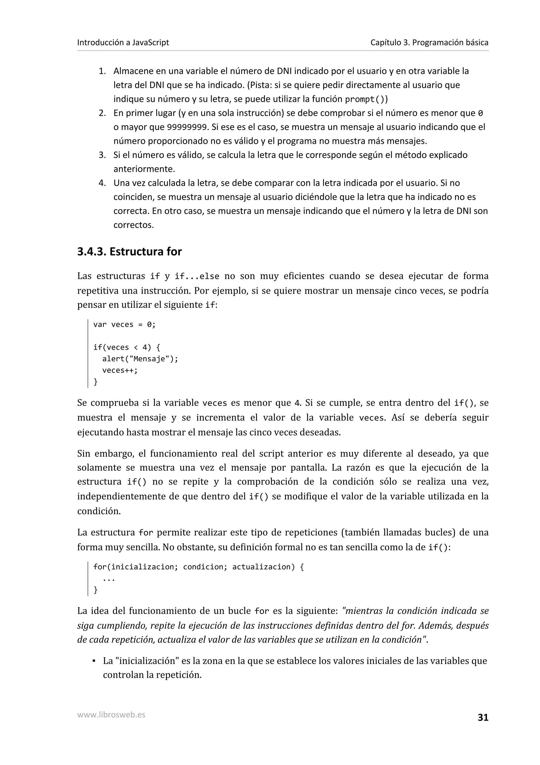 1. Almacene en una variable el número de DNI indicado por el usuario y en otra variable la
letra del DNI que se ha indicado. (Pista: si se quiere pedir directamente al usuario que
indique su número y su letra, se puede utilizar la función prompt())
2. En primer lugar (y en una sola instrucción) se debe comprobar si el número es menor que 0
o mayor que 99999999. Si ese es el caso, se muestra un mensaje al usuario indicando que el
número proporcionado no es válido y el programa no muestra más mensajes.
3. Si el número es válido, se calcula la letra que le corresponde según el método explicado
anteriormente.
4. Una vez calculada la letra, se debe comparar con la letra indicada por el usuario. Si no
coinciden, se muestra un mensaje al usuario diciéndole que la letra que ha indicado no es
correcta. En otro caso, se muestra un mensaje indicando que el número y la letra de DNI son
correctos.
3.4.3. Estructura for
Las estructuras if y if...else no son muy eficientes cuando se desea ejecutar de forma
repetitiva una instrucción. Por ejemplo, si se quiere mostrar un mensaje cinco veces, se podría
pensar en utilizar el siguiente if:
var veces = 0;
if(veces < 4) {
alert("Mensaje");
veces++;
}
Se comprueba si la variable veces es menor que 4. Si se cumple, se entra dentro del if(), se
muestra el mensaje y se incrementa el valor de la variable veces. Así se debería seguir
ejecutando hasta mostrar el mensaje las cinco veces deseadas.
Sin embargo, el funcionamiento real del script anterior es muy diferente al deseado, ya que
solamente se muestra una vez el mensaje por pantalla. La razón es que la ejecución de la
estructura if() no se repite y la comprobación de la condición sólo se realiza una vez,
independientemente de que dentro del if() se modifique el valor de la variable utilizada en la
condición.
La estructura for permite realizar este tipo de repeticiones (también llamadas bucles) de una
forma muy sencilla. No obstante, su definición formal no es tan sencilla como la de if():
for(inicializacion; condicion; actualizacion) {
...
}
La idea del funcionamiento de un bucle for es la siguiente: "mientras la condición indicada se
siga cumpliendo, repite la ejecución de las instrucciones definidas dentro del for. Además, después
de cada repetición, actualiza el valor de las variables que se utilizan en la condición".
▪ La "inicialización" es la zona en la que se establece los valores iniciales de las variables que
controlan la repetición.
Introducción a JavaScript Capítulo 3. Programación básica
www.librosweb.es 31
 