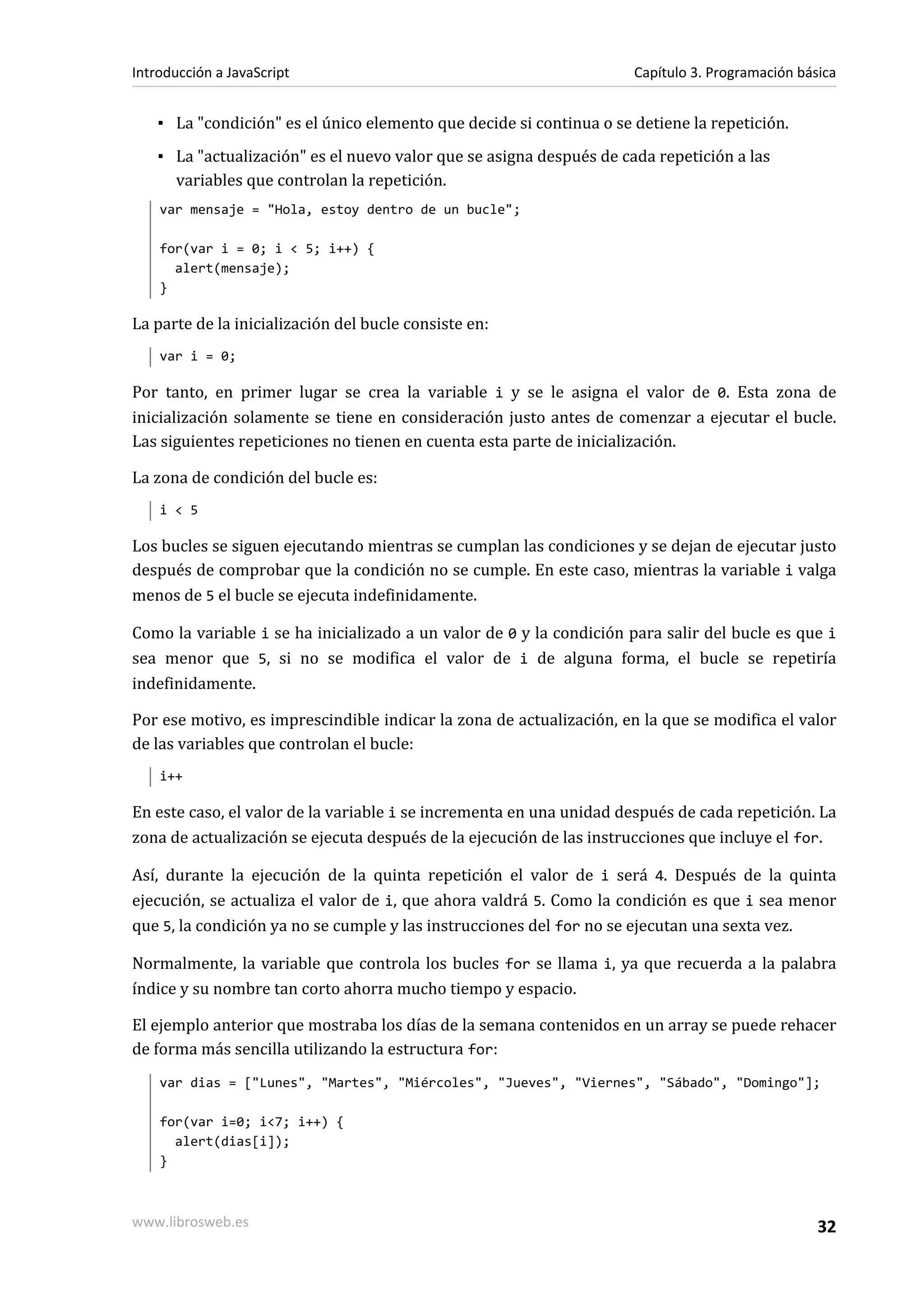 ▪ La "condición" es el único elemento que decide si continua o se detiene la repetición.
▪ La "actualización" es el nuevo valor que se asigna después de cada repetición a las
variables que controlan la repetición.
var mensaje = "Hola, estoy dentro de un bucle";
for(var i = 0; i < 5; i++) {
alert(mensaje);
}
La parte de la inicialización del bucle consiste en:
var i = 0;
Por tanto, en primer lugar se crea la variable i y se le asigna el valor de 0. Esta zona de
inicialización solamente se tiene en consideración justo antes de comenzar a ejecutar el bucle.
Las siguientes repeticiones no tienen en cuenta esta parte de inicialización.
La zona de condición del bucle es:
i < 5
Los bucles se siguen ejecutando mientras se cumplan las condiciones y se dejan de ejecutar justo
después de comprobar que la condición no se cumple. En este caso, mientras la variable i valga
menos de 5 el bucle se ejecuta indefinidamente.
Como la variable i se ha inicializado a un valor de 0 y la condición para salir del bucle es que i
sea menor que 5, si no se modifica el valor de i de alguna forma, el bucle se repetiría
indefinidamente.
Por ese motivo, es imprescindible indicar la zona de actualización, en la que se modifica el valor
de las variables que controlan el bucle:
i++
En este caso, el valor de la variable i se incrementa en una unidad después de cada repetición. La
zona de actualización se ejecuta después de la ejecución de las instrucciones que incluye el for.
Así, durante la ejecución de la quinta repetición el valor de i será 4. Después de la quinta
ejecución, se actualiza el valor de i, que ahora valdrá 5. Como la condición es que i sea menor
que 5, la condición ya no se cumple y las instrucciones del for no se ejecutan una sexta vez.
Normalmente, la variable que controla los bucles for se llama i, ya que recuerda a la palabra
índice y su nombre tan corto ahorra mucho tiempo y espacio.
El ejemplo anterior que mostraba los días de la semana contenidos en un array se puede rehacer
de forma más sencilla utilizando la estructura for:
var dias = ["Lunes", "Martes", "Miércoles", "Jueves", "Viernes", "Sábado", "Domingo"];
for(var i=0; i<7; i++) {
alert(dias[i]);
}
Introducción a JavaScript Capítulo 3. Programación básica
www.librosweb.es 32
 