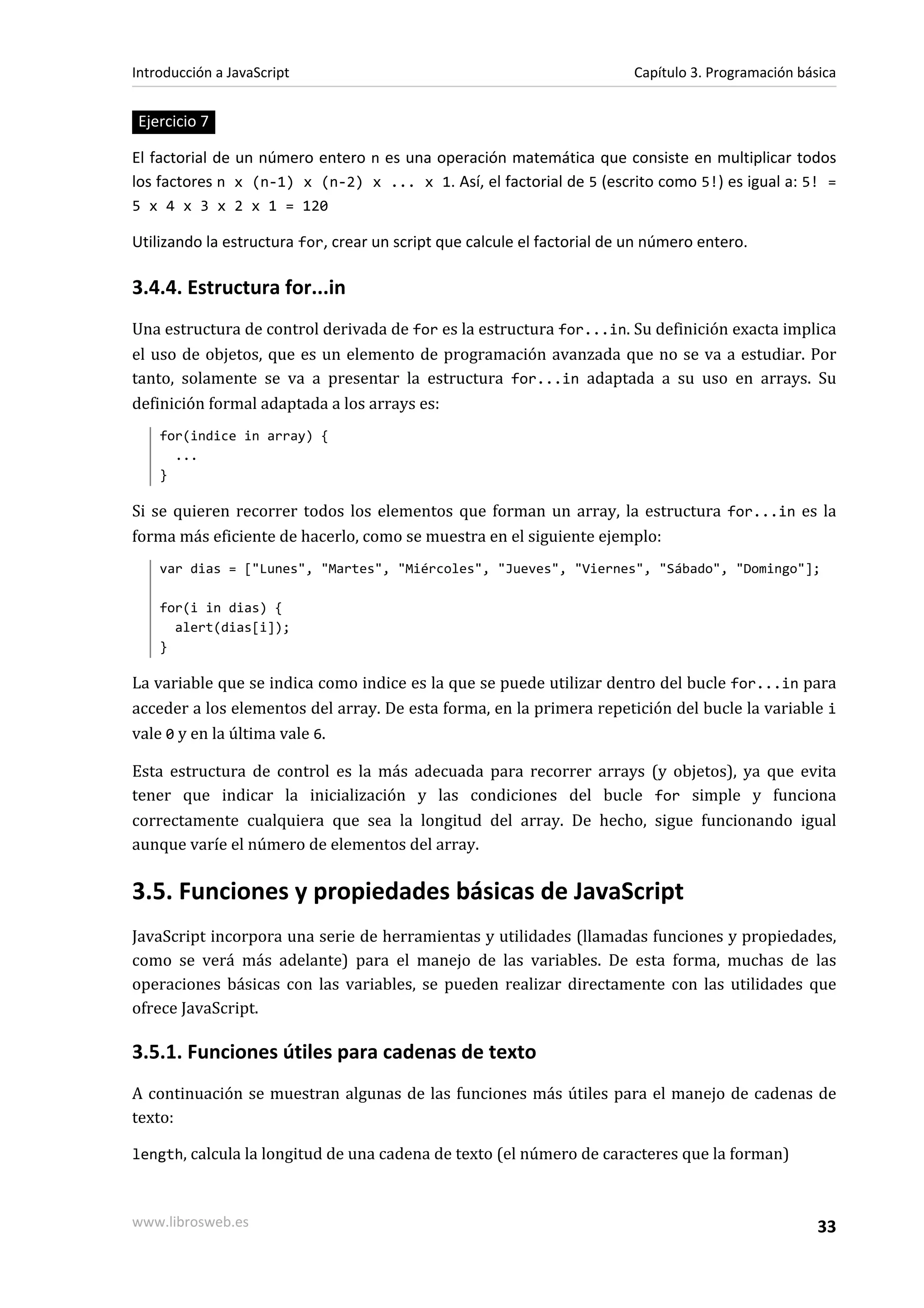 Ejercicio 7
El factorial de un número entero n es una operación matemática que consiste en multiplicar todos
los factores n x (n-1) x (n-2) x ... x 1. Así, el factorial de 5 (escrito como 5!) es igual a: 5! =
5 x 4 x 3 x 2 x 1 = 120
Utilizando la estructura for, crear un script que calcule el factorial de un número entero.
3.4.4. Estructura for...in
Una estructura de control derivada de for es la estructura for...in. Su definición exacta implica
el uso de objetos, que es un elemento de programación avanzada que no se va a estudiar. Por
tanto, solamente se va a presentar la estructura for...in adaptada a su uso en arrays. Su
definición formal adaptada a los arrays es:
for(indice in array) {
...
}
Si se quieren recorrer todos los elementos que forman un array, la estructura for...in es la
forma más eficiente de hacerlo, como se muestra en el siguiente ejemplo:
var dias = ["Lunes", "Martes", "Miércoles", "Jueves", "Viernes", "Sábado", "Domingo"];
for(i in dias) {
alert(dias[i]);
}
La variable que se indica como indice es la que se puede utilizar dentro del bucle for...in para
acceder a los elementos del array. De esta forma, en la primera repetición del bucle la variable i
vale 0 y en la última vale 6.
Esta estructura de control es la más adecuada para recorrer arrays (y objetos), ya que evita
tener que indicar la inicialización y las condiciones del bucle for simple y funciona
correctamente cualquiera que sea la longitud del array. De hecho, sigue funcionando igual
aunque varíe el número de elementos del array.
3.5. Funciones y propiedades básicas de JavaScript
JavaScript incorpora una serie de herramientas y utilidades (llamadas funciones y propiedades,
como se verá más adelante) para el manejo de las variables. De esta forma, muchas de las
operaciones básicas con las variables, se pueden realizar directamente con las utilidades que
ofrece JavaScript.
3.5.1. Funciones útiles para cadenas de texto
A continuación se muestran algunas de las funciones más útiles para el manejo de cadenas de
texto:
length, calcula la longitud de una cadena de texto (el número de caracteres que la forman)
Introducción a JavaScript Capítulo 3. Programación básica
www.librosweb.es 33
 