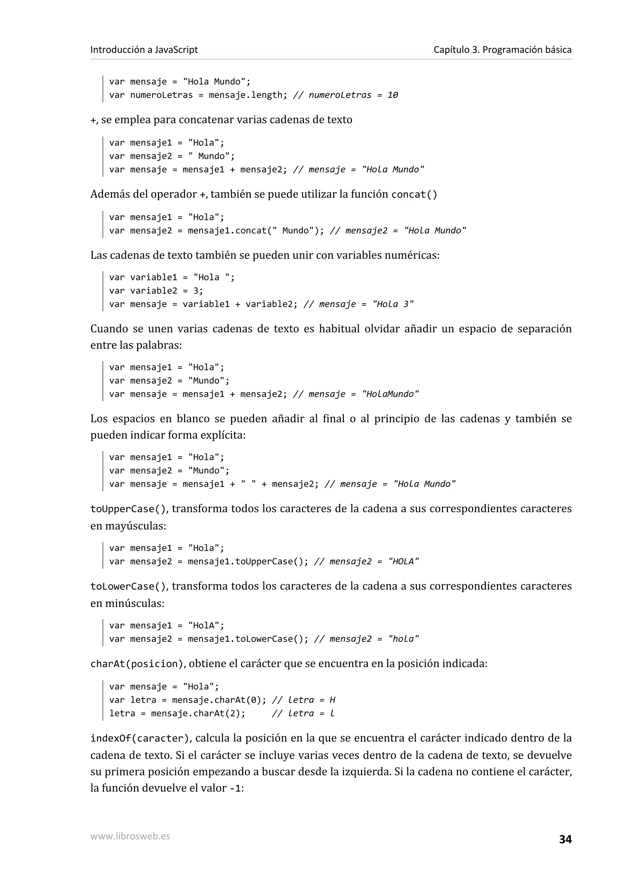var mensaje = "Hola Mundo";
var numeroLetras = mensaje.length; // numeroLetras = 10
+, se emplea para concatenar varias cadenas de texto
var mensaje1 = "Hola";
var mensaje2 = " Mundo";
var mensaje = mensaje1 + mensaje2; // mensaje = "Hola Mundo"
Además del operador +, también se puede utilizar la función concat()
var mensaje1 = "Hola";
var mensaje2 = mensaje1.concat(" Mundo"); // mensaje2 = "Hola Mundo"
Las cadenas de texto también se pueden unir con variables numéricas:
var variable1 = "Hola ";
var variable2 = 3;
var mensaje = variable1 + variable2; // mensaje = "Hola 3"
Cuando se unen varias cadenas de texto es habitual olvidar añadir un espacio de separación
entre las palabras:
var mensaje1 = "Hola";
var mensaje2 = "Mundo";
var mensaje = mensaje1 + mensaje2; // mensaje = "HolaMundo"
Los espacios en blanco se pueden añadir al final o al principio de las cadenas y también se
pueden indicar forma explícita:
var mensaje1 = "Hola";
var mensaje2 = "Mundo";
var mensaje = mensaje1 + " " + mensaje2; // mensaje = "Hola Mundo"
toUpperCase(), transforma todos los caracteres de la cadena a sus correspondientes caracteres
en mayúsculas:
var mensaje1 = "Hola";
var mensaje2 = mensaje1.toUpperCase(); // mensaje2 = "HOLA"
toLowerCase(), transforma todos los caracteres de la cadena a sus correspondientes caracteres
en minúsculas:
var mensaje1 = "HolA";
var mensaje2 = mensaje1.toLowerCase(); // mensaje2 = "hola"
charAt(posicion), obtiene el carácter que se encuentra en la posición indicada:
var mensaje = "Hola";
var letra = mensaje.charAt(0); // letra = H
letra = mensaje.charAt(2); // letra = l
indexOf(caracter), calcula la posición en la que se encuentra el carácter indicado dentro de la
cadena de texto. Si el carácter se incluye varias veces dentro de la cadena de texto, se devuelve
su primera posición empezando a buscar desde la izquierda. Si la cadena no contiene el carácter,
la función devuelve el valor -1:
Introducción a JavaScript Capítulo 3. Programación básica
www.librosweb.es 34
 