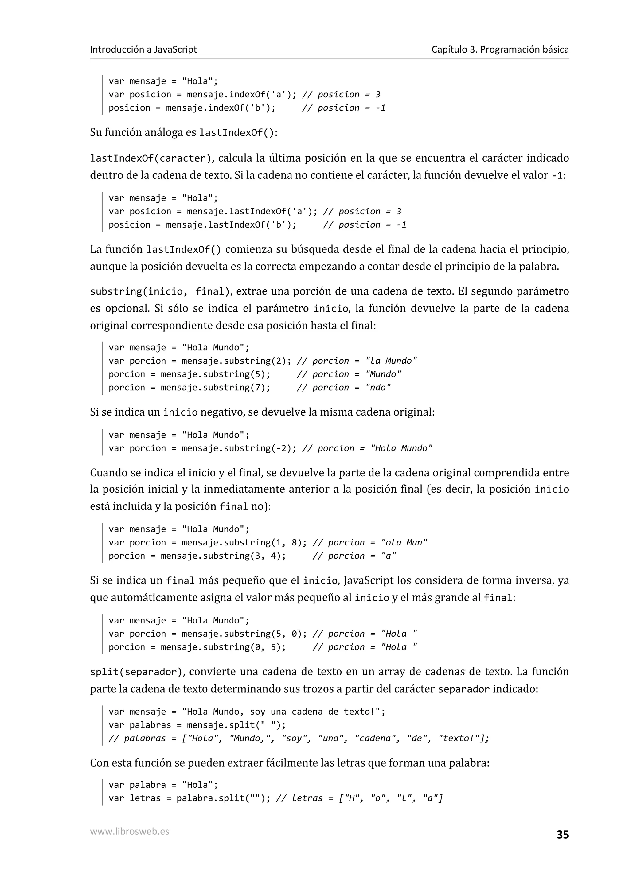 var mensaje = "Hola";
var posicion = mensaje.indexOf('a'); // posicion = 3
posicion = mensaje.indexOf('b'); // posicion = -1
Su función análoga es lastIndexOf():
lastIndexOf(caracter), calcula la última posición en la que se encuentra el carácter indicado
dentro de la cadena de texto. Si la cadena no contiene el carácter, la función devuelve el valor -1:
var mensaje = "Hola";
var posicion = mensaje.lastIndexOf('a'); // posicion = 3
posicion = mensaje.lastIndexOf('b'); // posicion = -1
La función lastIndexOf() comienza su búsqueda desde el final de la cadena hacia el principio,
aunque la posición devuelta es la correcta empezando a contar desde el principio de la palabra.
substring(inicio, final), extrae una porción de una cadena de texto. El segundo parámetro
es opcional. Si sólo se indica el parámetro inicio, la función devuelve la parte de la cadena
original correspondiente desde esa posición hasta el final:
var mensaje = "Hola Mundo";
var porcion = mensaje.substring(2); // porcion = "la Mundo"
porcion = mensaje.substring(5); // porcion = "Mundo"
porcion = mensaje.substring(7); // porcion = "ndo"
Si se indica un inicio negativo, se devuelve la misma cadena original:
var mensaje = "Hola Mundo";
var porcion = mensaje.substring(-2); // porcion = "Hola Mundo"
Cuando se indica el inicio y el final, se devuelve la parte de la cadena original comprendida entre
la posición inicial y la inmediatamente anterior a la posición final (es decir, la posición inicio
está incluida y la posición final no):
var mensaje = "Hola Mundo";
var porcion = mensaje.substring(1, 8); // porcion = "ola Mun"
porcion = mensaje.substring(3, 4); // porcion = "a"
Si se indica un final más pequeño que el inicio, JavaScript los considera de forma inversa, ya
que automáticamente asigna el valor más pequeño al inicio y el más grande al final:
var mensaje = "Hola Mundo";
var porcion = mensaje.substring(5, 0); // porcion = "Hola "
porcion = mensaje.substring(0, 5); // porcion = "Hola "
split(separador), convierte una cadena de texto en un array de cadenas de texto. La función
parte la cadena de texto determinando sus trozos a partir del carácter separador indicado:
var mensaje = "Hola Mundo, soy una cadena de texto!";
var palabras = mensaje.split(" ");
// palabras = ["Hola", "Mundo,", "soy", "una", "cadena", "de", "texto!"];
Con esta función se pueden extraer fácilmente las letras que forman una palabra:
var palabra = "Hola";
var letras = palabra.split(""); // letras = ["H", "o", "l", "a"]
Introducción a JavaScript Capítulo 3. Programación básica
www.librosweb.es 35
 
