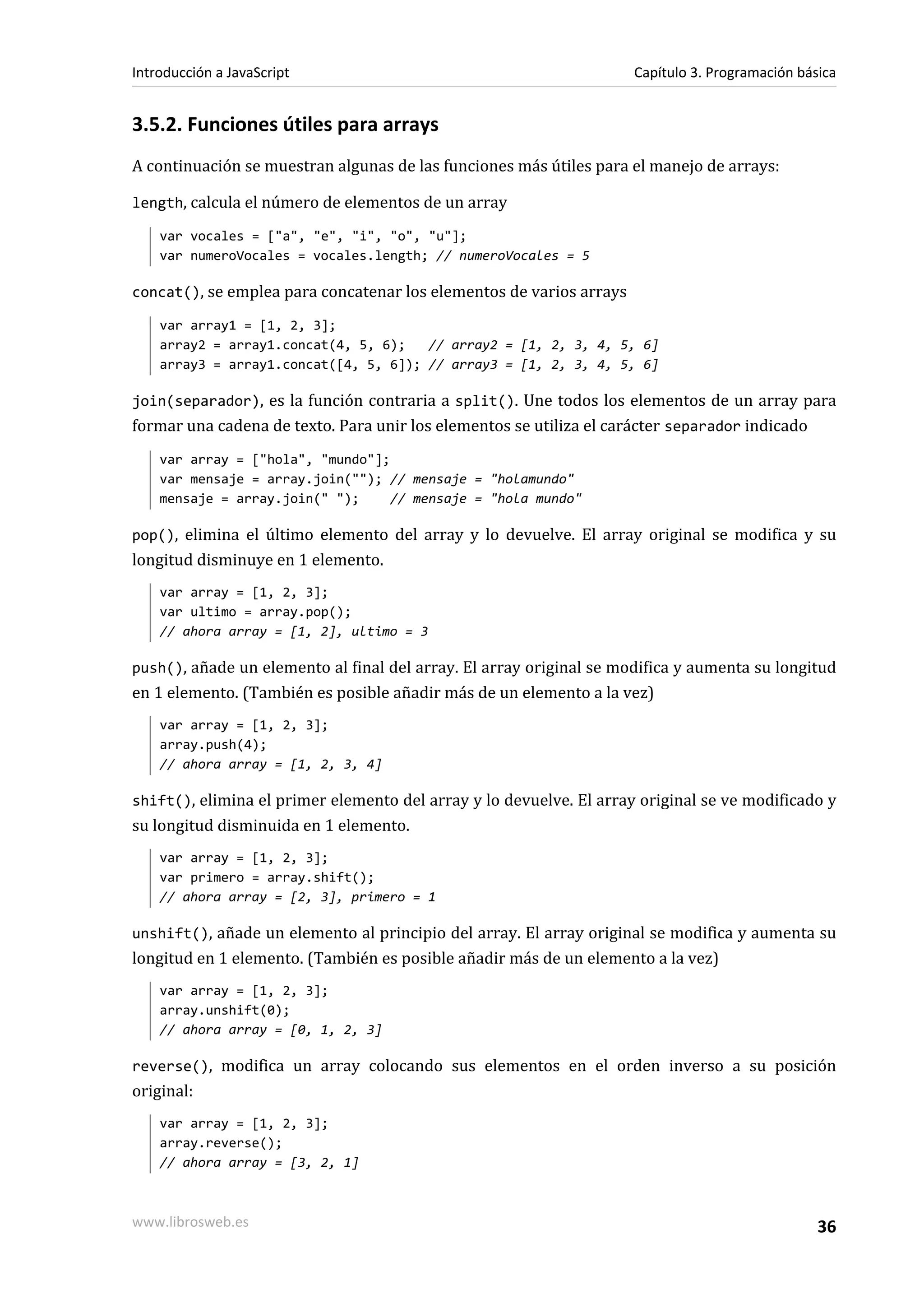 3.5.2. Funciones útiles para arrays
A continuación se muestran algunas de las funciones más útiles para el manejo de arrays:
length, calcula el número de elementos de un array
var vocales = ["a", "e", "i", "o", "u"];
var numeroVocales = vocales.length; // numeroVocales = 5
concat(), se emplea para concatenar los elementos de varios arrays
var array1 = [1, 2, 3];
array2 = array1.concat(4, 5, 6); // array2 = [1, 2, 3, 4, 5, 6]
array3 = array1.concat([4, 5, 6]); // array3 = [1, 2, 3, 4, 5, 6]
join(separador), es la función contraria a split(). Une todos los elementos de un array para
formar una cadena de texto. Para unir los elementos se utiliza el carácter separador indicado
var array = ["hola", "mundo"];
var mensaje = array.join(""); // mensaje = "holamundo"
mensaje = array.join(" "); // mensaje = "hola mundo"
pop(), elimina el último elemento del array y lo devuelve. El array original se modifica y su
longitud disminuye en 1 elemento.
var array = [1, 2, 3];
var ultimo = array.pop();
// ahora array = [1, 2], ultimo = 3
push(), añade un elemento al final del array. El array original se modifica y aumenta su longitud
en 1 elemento. (También es posible añadir más de un elemento a la vez)
var array = [1, 2, 3];
array.push(4);
// ahora array = [1, 2, 3, 4]
shift(), elimina el primer elemento del array y lo devuelve. El array original se ve modificado y
su longitud disminuida en 1 elemento.
var array = [1, 2, 3];
var primero = array.shift();
// ahora array = [2, 3], primero = 1
unshift(), añade un elemento al principio del array. El array original se modifica y aumenta su
longitud en 1 elemento. (También es posible añadir más de un elemento a la vez)
var array = [1, 2, 3];
array.unshift(0);
// ahora array = [0, 1, 2, 3]
reverse(), modifica un array colocando sus elementos en el orden inverso a su posición
original:
var array = [1, 2, 3];
array.reverse();
// ahora array = [3, 2, 1]
Introducción a JavaScript Capítulo 3. Programación básica
www.librosweb.es 36
 