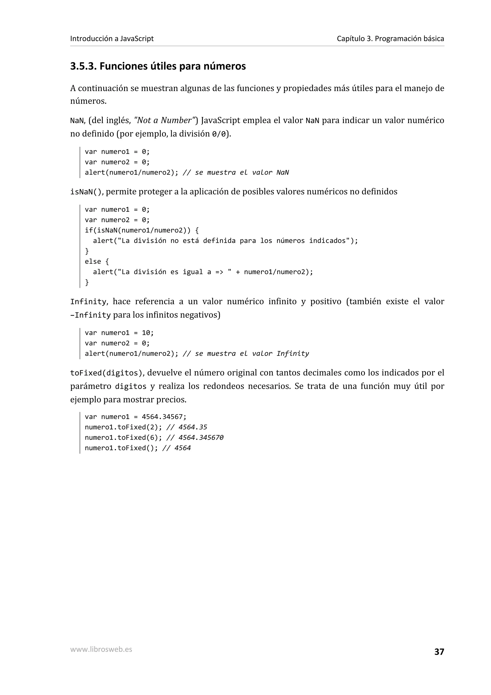 3.5.3. Funciones útiles para números
A continuación se muestran algunas de las funciones y propiedades más útiles para el manejo de
números.
NaN, (del inglés, "Not a Number") JavaScript emplea el valor NaN para indicar un valor numérico
no definido (por ejemplo, la división 0/0).
var numero1 = 0;
var numero2 = 0;
alert(numero1/numero2); // se muestra el valor NaN
isNaN(), permite proteger a la aplicación de posibles valores numéricos no definidos
var numero1 = 0;
var numero2 = 0;
if(isNaN(numero1/numero2)) {
alert("La división no está definida para los números indicados");
}
else {
alert("La división es igual a => " + numero1/numero2);
}
Infinity, hace referencia a un valor numérico infinito y positivo (también existe el valor
–Infinity para los infinitos negativos)
var numero1 = 10;
var numero2 = 0;
alert(numero1/numero2); // se muestra el valor Infinity
toFixed(digitos), devuelve el número original con tantos decimales como los indicados por el
parámetro digitos y realiza los redondeos necesarios. Se trata de una función muy útil por
ejemplo para mostrar precios.
var numero1 = 4564.34567;
numero1.toFixed(2); // 4564.35
numero1.toFixed(6); // 4564.345670
numero1.toFixed(); // 4564
Introducción a JavaScript Capítulo 3. Programación básica
www.librosweb.es 37
 