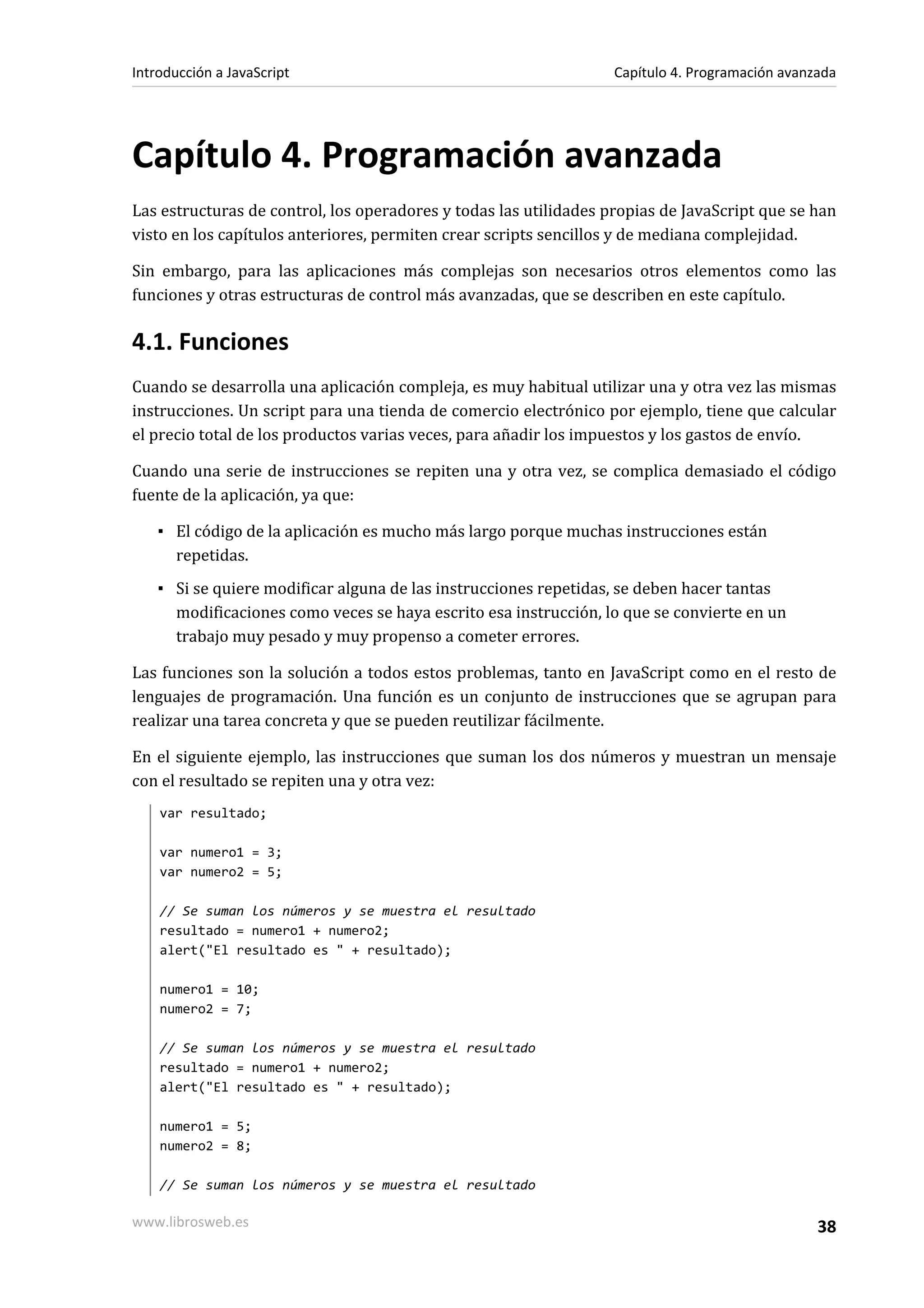 Capítulo 4. Programación avanzada
Las estructuras de control, los operadores y todas las utilidades propias de JavaScript que se han
visto en los capítulos anteriores, permiten crear scripts sencillos y de mediana complejidad.
Sin embargo, para las aplicaciones más complejas son necesarios otros elementos como las
funciones y otras estructuras de control más avanzadas, que se describen en este capítulo.
4.1. Funciones
Cuando se desarrolla una aplicación compleja, es muy habitual utilizar una y otra vez las mismas
instrucciones. Un script para una tienda de comercio electrónico por ejemplo, tiene que calcular
el precio total de los productos varias veces, para añadir los impuestos y los gastos de envío.
Cuando una serie de instrucciones se repiten una y otra vez, se complica demasiado el código
fuente de la aplicación, ya que:
▪ El código de la aplicación es mucho más largo porque muchas instrucciones están
repetidas.
▪ Si se quiere modificar alguna de las instrucciones repetidas, se deben hacer tantas
modificaciones como veces se haya escrito esa instrucción, lo que se convierte en un
trabajo muy pesado y muy propenso a cometer errores.
Las funciones son la solución a todos estos problemas, tanto en JavaScript como en el resto de
lenguajes de programación. Una función es un conjunto de instrucciones que se agrupan para
realizar una tarea concreta y que se pueden reutilizar fácilmente.
En el siguiente ejemplo, las instrucciones que suman los dos números y muestran un mensaje
con el resultado se repiten una y otra vez:
var resultado;
var numero1 = 3;
var numero2 = 5;
// Se suman los números y se muestra el resultado
resultado = numero1 + numero2;
alert("El resultado es " + resultado);
numero1 = 10;
numero2 = 7;
// Se suman los números y se muestra el resultado
resultado = numero1 + numero2;
alert("El resultado es " + resultado);
numero1 = 5;
numero2 = 8;
// Se suman los números y se muestra el resultado
Introducción a JavaScript Capítulo 4. Programación avanzada
www.librosweb.es 38
 