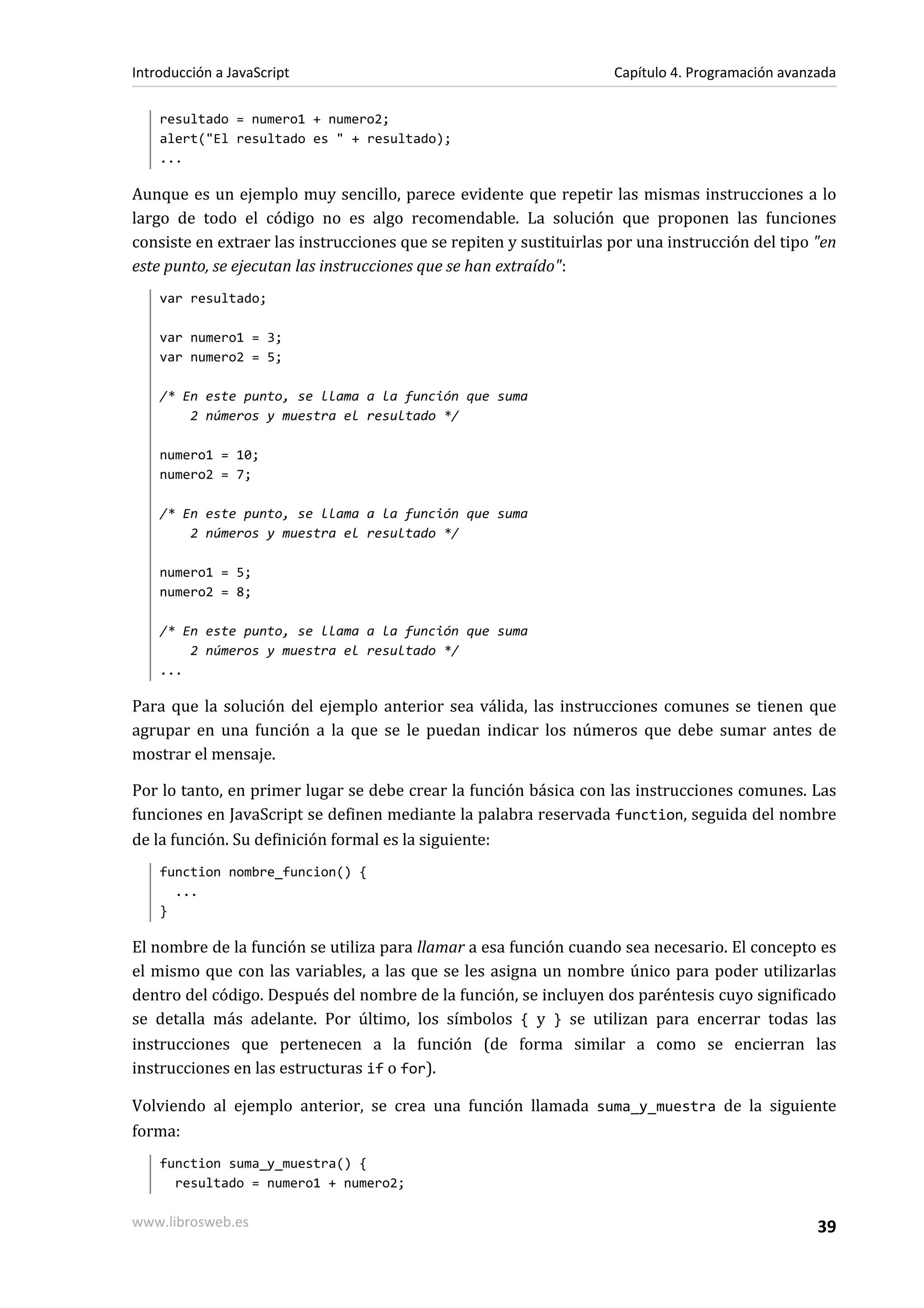 resultado = numero1 + numero2;
alert("El resultado es " + resultado);
...
Aunque es un ejemplo muy sencillo, parece evidente que repetir las mismas instrucciones a lo
largo de todo el código no es algo recomendable. La solución que proponen las funciones
consiste en extraer las instrucciones que se repiten y sustituirlas por una instrucción del tipo "en
este punto, se ejecutan las instrucciones que se han extraído":
var resultado;
var numero1 = 3;
var numero2 = 5;
/* En este punto, se llama a la función que suma
2 números y muestra el resultado */
numero1 = 10;
numero2 = 7;
/* En este punto, se llama a la función que suma
2 números y muestra el resultado */
numero1 = 5;
numero2 = 8;
/* En este punto, se llama a la función que suma
2 números y muestra el resultado */
...
Para que la solución del ejemplo anterior sea válida, las instrucciones comunes se tienen que
agrupar en una función a la que se le puedan indicar los números que debe sumar antes de
mostrar el mensaje.
Por lo tanto, en primer lugar se debe crear la función básica con las instrucciones comunes. Las
funciones en JavaScript se definen mediante la palabra reservada function, seguida del nombre
de la función. Su definición formal es la siguiente:
function nombre_funcion() {
...
}
El nombre de la función se utiliza para llamar a esa función cuando sea necesario. El concepto es
el mismo que con las variables, a las que se les asigna un nombre único para poder utilizarlas
dentro del código. Después del nombre de la función, se incluyen dos paréntesis cuyo significado
se detalla más adelante. Por último, los símbolos { y } se utilizan para encerrar todas las
instrucciones que pertenecen a la función (de forma similar a como se encierran las
instrucciones en las estructuras if o for).
Volviendo al ejemplo anterior, se crea una función llamada suma_y_muestra de la siguiente
forma:
function suma_y_muestra() {
resultado = numero1 + numero2;
Introducción a JavaScript Capítulo 4. Programación avanzada
www.librosweb.es 39
 
