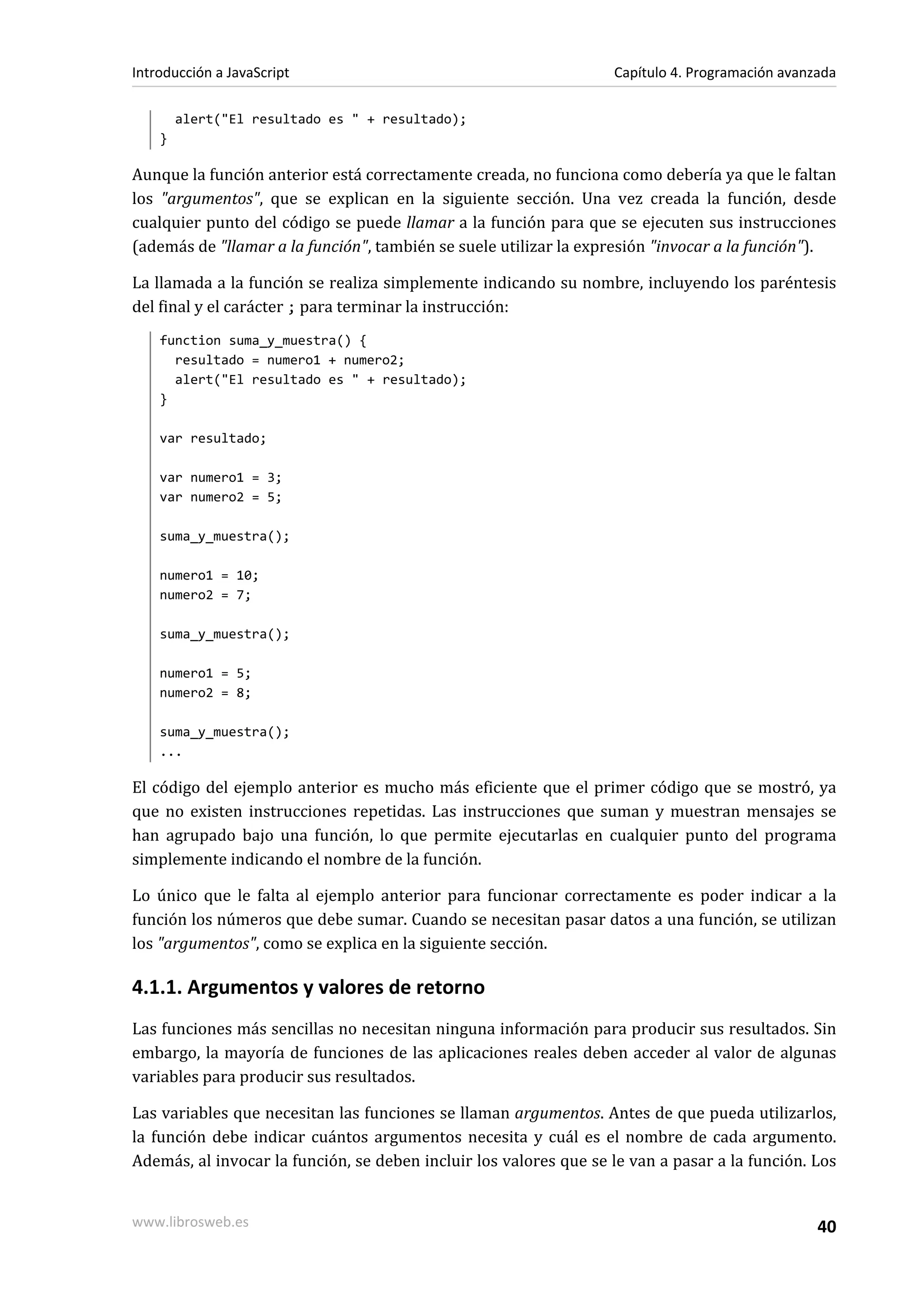 alert("El resultado es " + resultado);
}
Aunque la función anterior está correctamente creada, no funciona como debería ya que le faltan
los "argumentos", que se explican en la siguiente sección. Una vez creada la función, desde
cualquier punto del código se puede llamar a la función para que se ejecuten sus instrucciones
(además de "llamar a la función", también se suele utilizar la expresión "invocar a la función").
La llamada a la función se realiza simplemente indicando su nombre, incluyendo los paréntesis
del final y el carácter ; para terminar la instrucción:
function suma_y_muestra() {
resultado = numero1 + numero2;
alert("El resultado es " + resultado);
}
var resultado;
var numero1 = 3;
var numero2 = 5;
suma_y_muestra();
numero1 = 10;
numero2 = 7;
suma_y_muestra();
numero1 = 5;
numero2 = 8;
suma_y_muestra();
...
El código del ejemplo anterior es mucho más eficiente que el primer código que se mostró, ya
que no existen instrucciones repetidas. Las instrucciones que suman y muestran mensajes se
han agrupado bajo una función, lo que permite ejecutarlas en cualquier punto del programa
simplemente indicando el nombre de la función.
Lo único que le falta al ejemplo anterior para funcionar correctamente es poder indicar a la
función los números que debe sumar. Cuando se necesitan pasar datos a una función, se utilizan
los "argumentos", como se explica en la siguiente sección.
4.1.1. Argumentos y valores de retorno
Las funciones más sencillas no necesitan ninguna información para producir sus resultados. Sin
embargo, la mayoría de funciones de las aplicaciones reales deben acceder al valor de algunas
variables para producir sus resultados.
Las variables que necesitan las funciones se llaman argumentos. Antes de que pueda utilizarlos,
la función debe indicar cuántos argumentos necesita y cuál es el nombre de cada argumento.
Además, al invocar la función, se deben incluir los valores que se le van a pasar a la función. Los
Introducción a JavaScript Capítulo 4. Programación avanzada
www.librosweb.es 40
 
