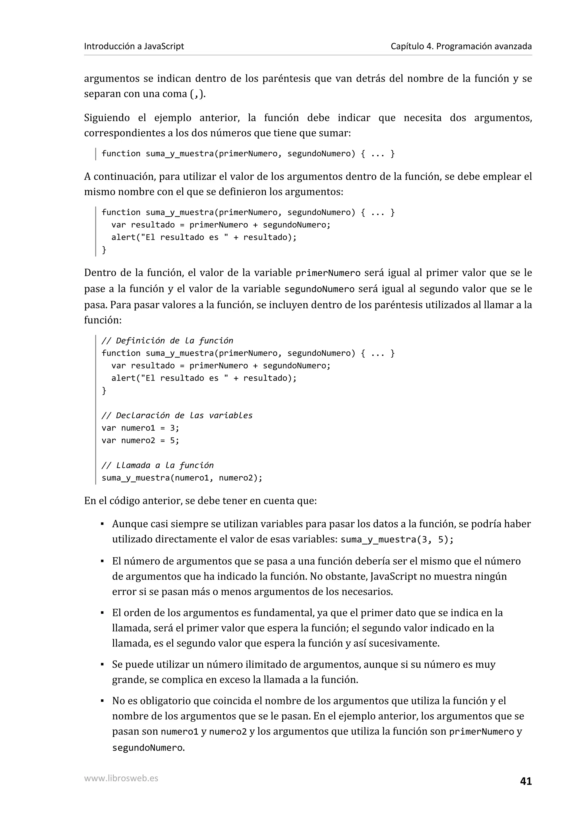 argumentos se indican dentro de los paréntesis que van detrás del nombre de la función y se
separan con una coma (,).
Siguiendo el ejemplo anterior, la función debe indicar que necesita dos argumentos,
correspondientes a los dos números que tiene que sumar:
function suma_y_muestra(primerNumero, segundoNumero) { ... }
A continuación, para utilizar el valor de los argumentos dentro de la función, se debe emplear el
mismo nombre con el que se definieron los argumentos:
function suma_y_muestra(primerNumero, segundoNumero) { ... }
var resultado = primerNumero + segundoNumero;
alert("El resultado es " + resultado);
}
Dentro de la función, el valor de la variable primerNumero será igual al primer valor que se le
pase a la función y el valor de la variable segundoNumero será igual al segundo valor que se le
pasa. Para pasar valores a la función, se incluyen dentro de los paréntesis utilizados al llamar a la
función:
// Definición de la función
function suma_y_muestra(primerNumero, segundoNumero) { ... }
var resultado = primerNumero + segundoNumero;
alert("El resultado es " + resultado);
}
// Declaración de las variables
var numero1 = 3;
var numero2 = 5;
// Llamada a la función
suma_y_muestra(numero1, numero2);
En el código anterior, se debe tener en cuenta que:
▪ Aunque casi siempre se utilizan variables para pasar los datos a la función, se podría haber
utilizado directamente el valor de esas variables: suma_y_muestra(3, 5);
▪ El número de argumentos que se pasa a una función debería ser el mismo que el número
de argumentos que ha indicado la función. No obstante, JavaScript no muestra ningún
error si se pasan más o menos argumentos de los necesarios.
▪ El orden de los argumentos es fundamental, ya que el primer dato que se indica en la
llamada, será el primer valor que espera la función; el segundo valor indicado en la
llamada, es el segundo valor que espera la función y así sucesivamente.
▪ Se puede utilizar un número ilimitado de argumentos, aunque si su número es muy
grande, se complica en exceso la llamada a la función.
▪ No es obligatorio que coincida el nombre de los argumentos que utiliza la función y el
nombre de los argumentos que se le pasan. En el ejemplo anterior, los argumentos que se
pasan son numero1 y numero2 y los argumentos que utiliza la función son primerNumero y
segundoNumero.
Introducción a JavaScript Capítulo 4. Programación avanzada
www.librosweb.es 41
 