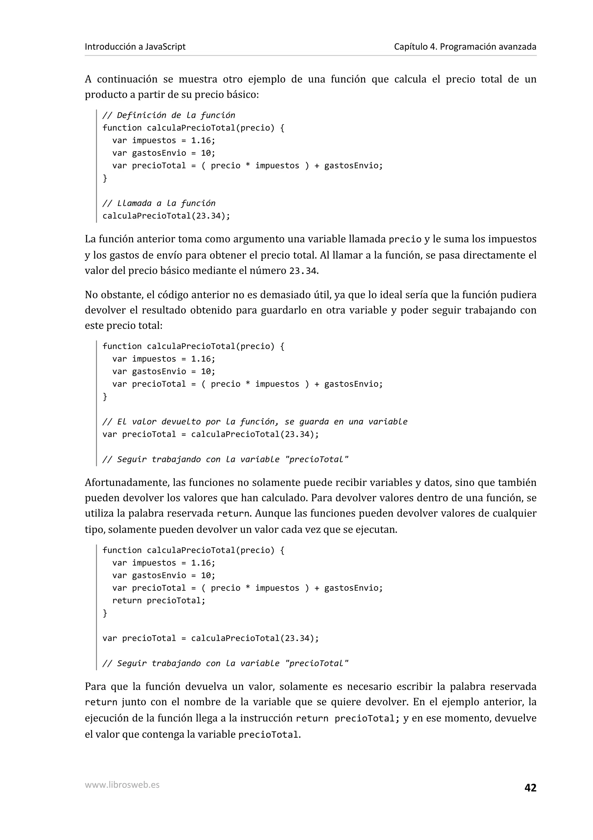 A continuación se muestra otro ejemplo de una función que calcula el precio total de un
producto a partir de su precio básico:
// Definición de la función
function calculaPrecioTotal(precio) {
var impuestos = 1.16;
var gastosEnvio = 10;
var precioTotal = ( precio * impuestos ) + gastosEnvio;
}
// Llamada a la función
calculaPrecioTotal(23.34);
La función anterior toma como argumento una variable llamada precio y le suma los impuestos
y los gastos de envío para obtener el precio total. Al llamar a la función, se pasa directamente el
valor del precio básico mediante el número 23.34.
No obstante, el código anterior no es demasiado útil, ya que lo ideal sería que la función pudiera
devolver el resultado obtenido para guardarlo en otra variable y poder seguir trabajando con
este precio total:
function calculaPrecioTotal(precio) {
var impuestos = 1.16;
var gastosEnvio = 10;
var precioTotal = ( precio * impuestos ) + gastosEnvio;
}
// El valor devuelto por la función, se guarda en una variable
var precioTotal = calculaPrecioTotal(23.34);
// Seguir trabajando con la variable "precioTotal"
Afortunadamente, las funciones no solamente puede recibir variables y datos, sino que también
pueden devolver los valores que han calculado. Para devolver valores dentro de una función, se
utiliza la palabra reservada return. Aunque las funciones pueden devolver valores de cualquier
tipo, solamente pueden devolver un valor cada vez que se ejecutan.
function calculaPrecioTotal(precio) {
var impuestos = 1.16;
var gastosEnvio = 10;
var precioTotal = ( precio * impuestos ) + gastosEnvio;
return precioTotal;
}
var precioTotal = calculaPrecioTotal(23.34);
// Seguir trabajando con la variable "precioTotal"
Para que la función devuelva un valor, solamente es necesario escribir la palabra reservada
return junto con el nombre de la variable que se quiere devolver. En el ejemplo anterior, la
ejecución de la función llega a la instrucción return precioTotal; y en ese momento, devuelve
el valor que contenga la variable precioTotal.
Introducción a JavaScript Capítulo 4. Programación avanzada
www.librosweb.es 42
 