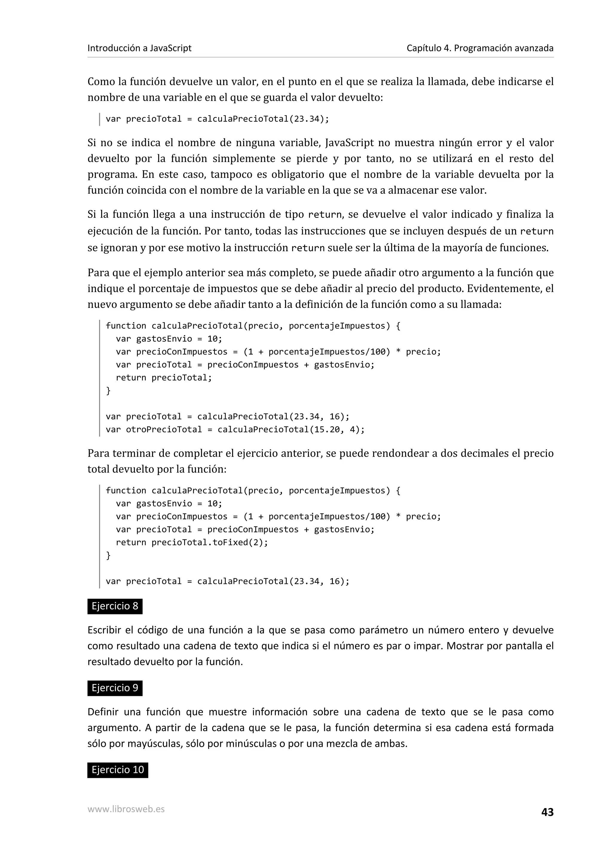 Como la función devuelve un valor, en el punto en el que se realiza la llamada, debe indicarse el
nombre de una variable en el que se guarda el valor devuelto:
var precioTotal = calculaPrecioTotal(23.34);
Si no se indica el nombre de ninguna variable, JavaScript no muestra ningún error y el valor
devuelto por la función simplemente se pierde y por tanto, no se utilizará en el resto del
programa. En este caso, tampoco es obligatorio que el nombre de la variable devuelta por la
función coincida con el nombre de la variable en la que se va a almacenar ese valor.
Si la función llega a una instrucción de tipo return, se devuelve el valor indicado y finaliza la
ejecución de la función. Por tanto, todas las instrucciones que se incluyen después de un return
se ignoran y por ese motivo la instrucción return suele ser la última de la mayoría de funciones.
Para que el ejemplo anterior sea más completo, se puede añadir otro argumento a la función que
indique el porcentaje de impuestos que se debe añadir al precio del producto. Evidentemente, el
nuevo argumento se debe añadir tanto a la definición de la función como a su llamada:
function calculaPrecioTotal(precio, porcentajeImpuestos) {
var gastosEnvio = 10;
var precioConImpuestos = (1 + porcentajeImpuestos/100) * precio;
var precioTotal = precioConImpuestos + gastosEnvio;
return precioTotal;
}
var precioTotal = calculaPrecioTotal(23.34, 16);
var otroPrecioTotal = calculaPrecioTotal(15.20, 4);
Para terminar de completar el ejercicio anterior, se puede rendondear a dos decimales el precio
total devuelto por la función:
function calculaPrecioTotal(precio, porcentajeImpuestos) {
var gastosEnvio = 10;
var precioConImpuestos = (1 + porcentajeImpuestos/100) * precio;
var precioTotal = precioConImpuestos + gastosEnvio;
return precioTotal.toFixed(2);
}
var precioTotal = calculaPrecioTotal(23.34, 16);
Ejercicio 8
Escribir el código de una función a la que se pasa como parámetro un número entero y devuelve
como resultado una cadena de texto que indica si el número es par o impar. Mostrar por pantalla el
resultado devuelto por la función.
Ejercicio 9
Definir una función que muestre información sobre una cadena de texto que se le pasa como
argumento. A partir de la cadena que se le pasa, la función determina si esa cadena está formada
sólo por mayúsculas, sólo por minúsculas o por una mezcla de ambas.
Ejercicio 10
Introducción a JavaScript Capítulo 4. Programación avanzada
www.librosweb.es 43
 