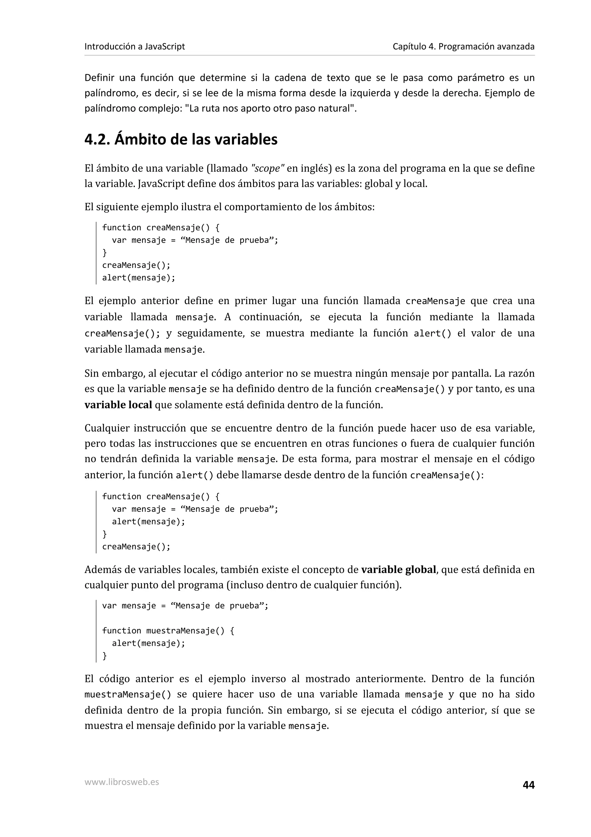 Definir una función que determine si la cadena de texto que se le pasa como parámetro es un
palíndromo, es decir, si se lee de la misma forma desde la izquierda y desde la derecha. Ejemplo de
palíndromo complejo: "La ruta nos aporto otro paso natural".
4.2. Ámbito de las variables
El ámbito de una variable (llamado "scope" en inglés) es la zona del programa en la que se define
la variable. JavaScript define dos ámbitos para las variables: global y local.
El siguiente ejemplo ilustra el comportamiento de los ámbitos:
function creaMensaje() {
var mensaje = “Mensaje de prueba”;
}
creaMensaje();
alert(mensaje);
El ejemplo anterior define en primer lugar una función llamada creaMensaje que crea una
variable llamada mensaje. A continuación, se ejecuta la función mediante la llamada
creaMensaje(); y seguidamente, se muestra mediante la función alert() el valor de una
variable llamada mensaje.
Sin embargo, al ejecutar el código anterior no se muestra ningún mensaje por pantalla. La razón
es que la variable mensaje se ha definido dentro de la función creaMensaje() y por tanto, es una
variable local que solamente está definida dentro de la función.
Cualquier instrucción que se encuentre dentro de la función puede hacer uso de esa variable,
pero todas las instrucciones que se encuentren en otras funciones o fuera de cualquier función
no tendrán definida la variable mensaje. De esta forma, para mostrar el mensaje en el código
anterior, la función alert() debe llamarse desde dentro de la función creaMensaje():
function creaMensaje() {
var mensaje = “Mensaje de prueba”;
alert(mensaje);
}
creaMensaje();
Además de variables locales, también existe el concepto de variable global, que está definida en
cualquier punto del programa (incluso dentro de cualquier función).
var mensaje = “Mensaje de prueba”;
function muestraMensaje() {
alert(mensaje);
}
El código anterior es el ejemplo inverso al mostrado anteriormente. Dentro de la función
muestraMensaje() se quiere hacer uso de una variable llamada mensaje y que no ha sido
definida dentro de la propia función. Sin embargo, si se ejecuta el código anterior, sí que se
muestra el mensaje definido por la variable mensaje.
Introducción a JavaScript Capítulo 4. Programación avanzada
www.librosweb.es 44
 