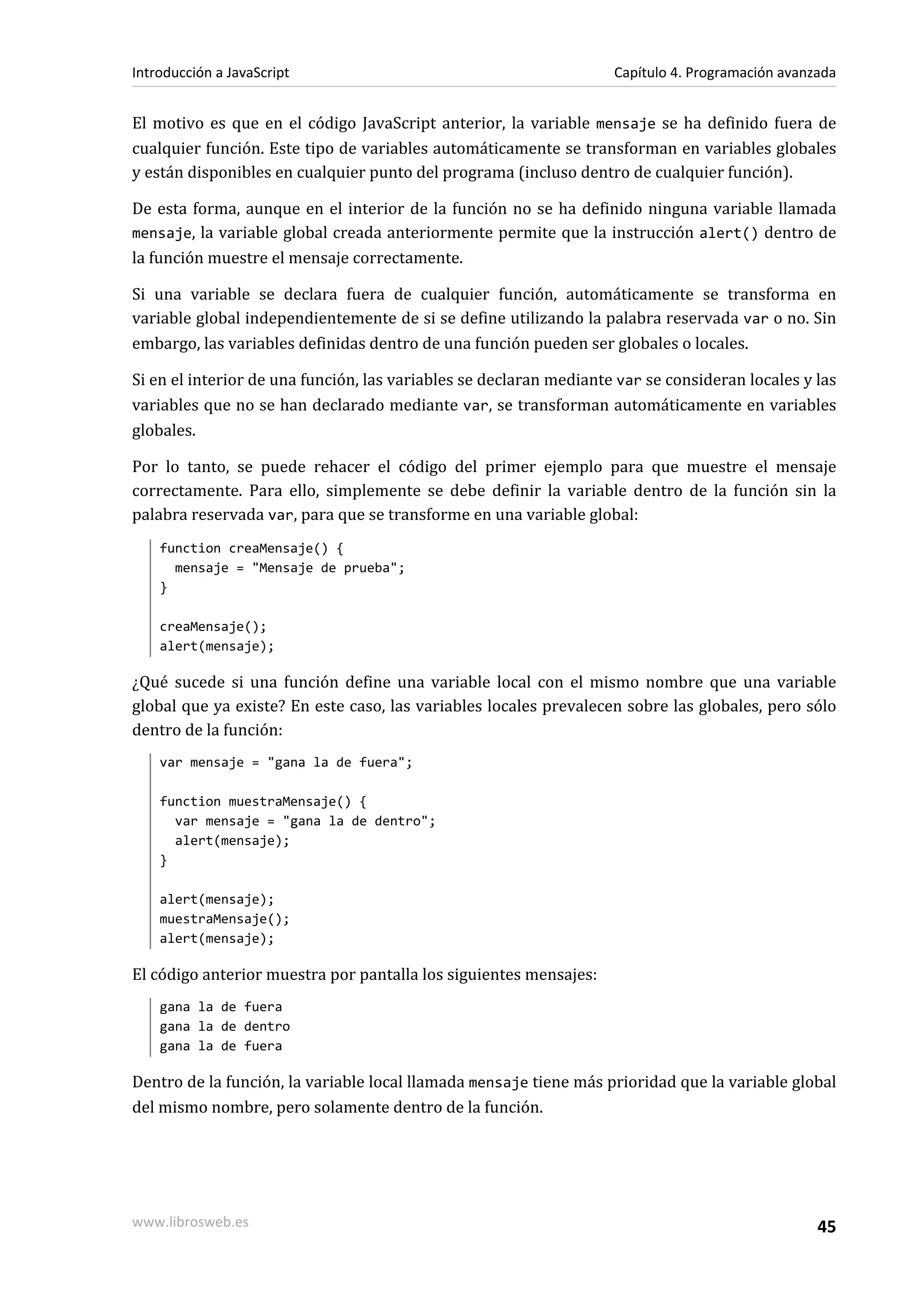El motivo es que en el código JavaScript anterior, la variable mensaje se ha definido fuera de
cualquier función. Este tipo de variables automáticamente se transforman en variables globales
y están disponibles en cualquier punto del programa (incluso dentro de cualquier función).
De esta forma, aunque en el interior de la función no se ha definido ninguna variable llamada
mensaje, la variable global creada anteriormente permite que la instrucción alert() dentro de
la función muestre el mensaje correctamente.
Si una variable se declara fuera de cualquier función, automáticamente se transforma en
variable global independientemente de si se define utilizando la palabra reservada var o no. Sin
embargo, las variables definidas dentro de una función pueden ser globales o locales.
Si en el interior de una función, las variables se declaran mediante var se consideran locales y las
variables que no se han declarado mediante var, se transforman automáticamente en variables
globales.
Por lo tanto, se puede rehacer el código del primer ejemplo para que muestre el mensaje
correctamente. Para ello, simplemente se debe definir la variable dentro de la función sin la
palabra reservada var, para que se transforme en una variable global:
function creaMensaje() {
mensaje = "Mensaje de prueba";
}
creaMensaje();
alert(mensaje);
¿Qué sucede si una función define una variable local con el mismo nombre que una variable
global que ya existe? En este caso, las variables locales prevalecen sobre las globales, pero sólo
dentro de la función:
var mensaje = "gana la de fuera";
function muestraMensaje() {
var mensaje = "gana la de dentro";
alert(mensaje);
}
alert(mensaje);
muestraMensaje();
alert(mensaje);
El código anterior muestra por pantalla los siguientes mensajes:
gana la de fuera
gana la de dentro
gana la de fuera
Dentro de la función, la variable local llamada mensaje tiene más prioridad que la variable global
del mismo nombre, pero solamente dentro de la función.
Introducción a JavaScript Capítulo 4. Programación avanzada
www.librosweb.es 45
 