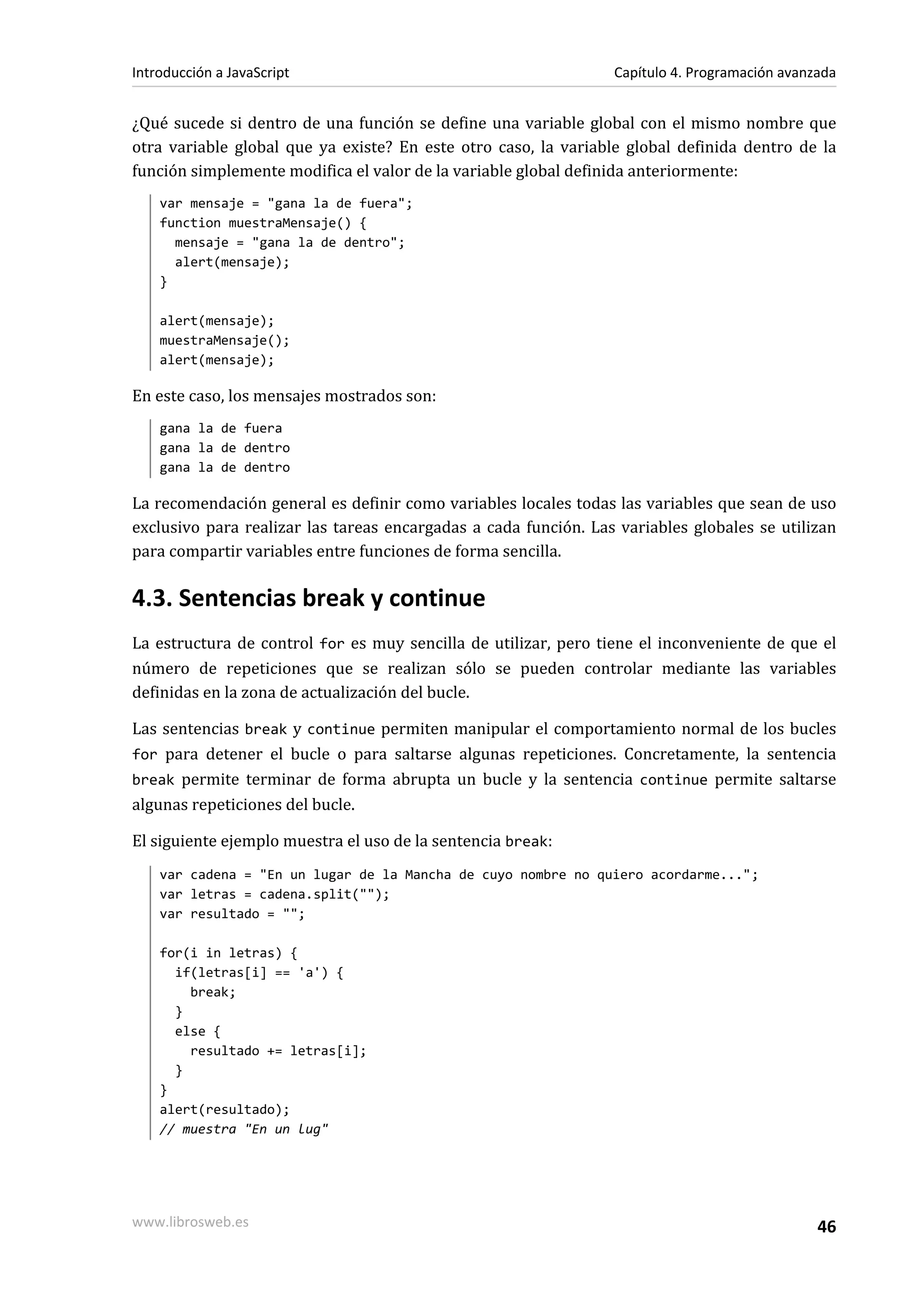 ¿Qué sucede si dentro de una función se define una variable global con el mismo nombre que
otra variable global que ya existe? En este otro caso, la variable global definida dentro de la
función simplemente modifica el valor de la variable global definida anteriormente:
var mensaje = "gana la de fuera";
function muestraMensaje() {
mensaje = "gana la de dentro";
alert(mensaje);
}
alert(mensaje);
muestraMensaje();
alert(mensaje);
En este caso, los mensajes mostrados son:
gana la de fuera
gana la de dentro
gana la de dentro
La recomendación general es definir como variables locales todas las variables que sean de uso
exclusivo para realizar las tareas encargadas a cada función. Las variables globales se utilizan
para compartir variables entre funciones de forma sencilla.
4.3. Sentencias break y continue
La estructura de control for es muy sencilla de utilizar, pero tiene el inconveniente de que el
número de repeticiones que se realizan sólo se pueden controlar mediante las variables
definidas en la zona de actualización del bucle.
Las sentencias break y continue permiten manipular el comportamiento normal de los bucles
for para detener el bucle o para saltarse algunas repeticiones. Concretamente, la sentencia
break permite terminar de forma abrupta un bucle y la sentencia continue permite saltarse
algunas repeticiones del bucle.
El siguiente ejemplo muestra el uso de la sentencia break:
var cadena = "En un lugar de la Mancha de cuyo nombre no quiero acordarme...";
var letras = cadena.split("");
var resultado = "";
for(i in letras) {
if(letras[i] == 'a') {
break;
}
else {
resultado += letras[i];
}
}
alert(resultado);
// muestra "En un lug"
Introducción a JavaScript Capítulo 4. Programación avanzada
www.librosweb.es 46
 