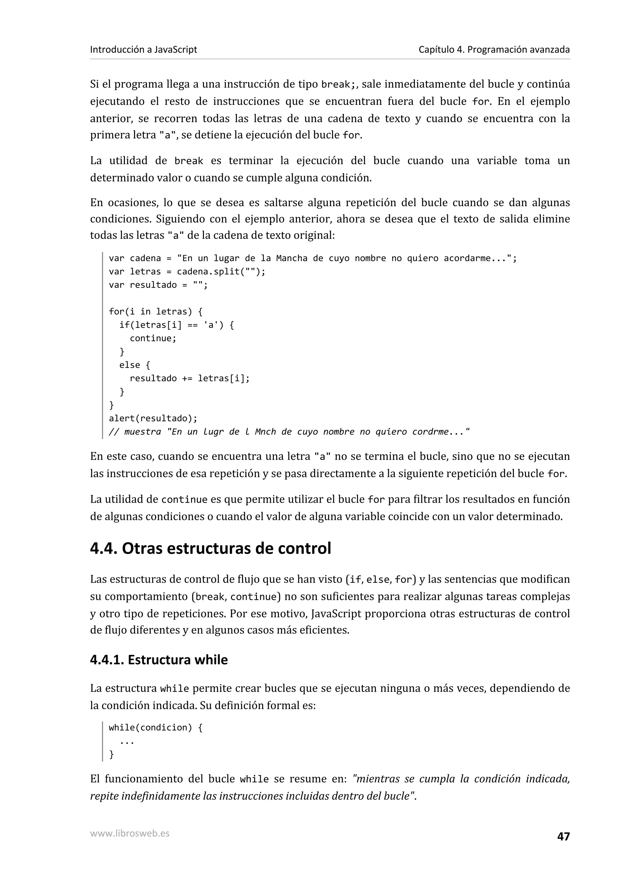 Si el programa llega a una instrucción de tipo break;, sale inmediatamente del bucle y continúa
ejecutando el resto de instrucciones que se encuentran fuera del bucle for. En el ejemplo
anterior, se recorren todas las letras de una cadena de texto y cuando se encuentra con la
primera letra "a", se detiene la ejecución del bucle for.
La utilidad de break es terminar la ejecución del bucle cuando una variable toma un
determinado valor o cuando se cumple alguna condición.
En ocasiones, lo que se desea es saltarse alguna repetición del bucle cuando se dan algunas
condiciones. Siguiendo con el ejemplo anterior, ahora se desea que el texto de salida elimine
todas las letras "a" de la cadena de texto original:
var cadena = "En un lugar de la Mancha de cuyo nombre no quiero acordarme...";
var letras = cadena.split("");
var resultado = "";
for(i in letras) {
if(letras[i] == 'a') {
continue;
}
else {
resultado += letras[i];
}
}
alert(resultado);
// muestra "En un lugr de l Mnch de cuyo nombre no quiero cordrme..."
En este caso, cuando se encuentra una letra "a" no se termina el bucle, sino que no se ejecutan
las instrucciones de esa repetición y se pasa directamente a la siguiente repetición del bucle for.
La utilidad de continue es que permite utilizar el bucle for para filtrar los resultados en función
de algunas condiciones o cuando el valor de alguna variable coincide con un valor determinado.
4.4. Otras estructuras de control
Las estructuras de control de flujo que se han visto (if, else, for) y las sentencias que modifican
su comportamiento (break, continue) no son suficientes para realizar algunas tareas complejas
y otro tipo de repeticiones. Por ese motivo, JavaScript proporciona otras estructuras de control
de flujo diferentes y en algunos casos más eficientes.
4.4.1. Estructura while
La estructura while permite crear bucles que se ejecutan ninguna o más veces, dependiendo de
la condición indicada. Su definición formal es:
while(condicion) {
...
}
El funcionamiento del bucle while se resume en: "mientras se cumpla la condición indicada,
repite indefinidamente las instrucciones incluidas dentro del bucle".
Introducción a JavaScript Capítulo 4. Programación avanzada
www.librosweb.es 47
 