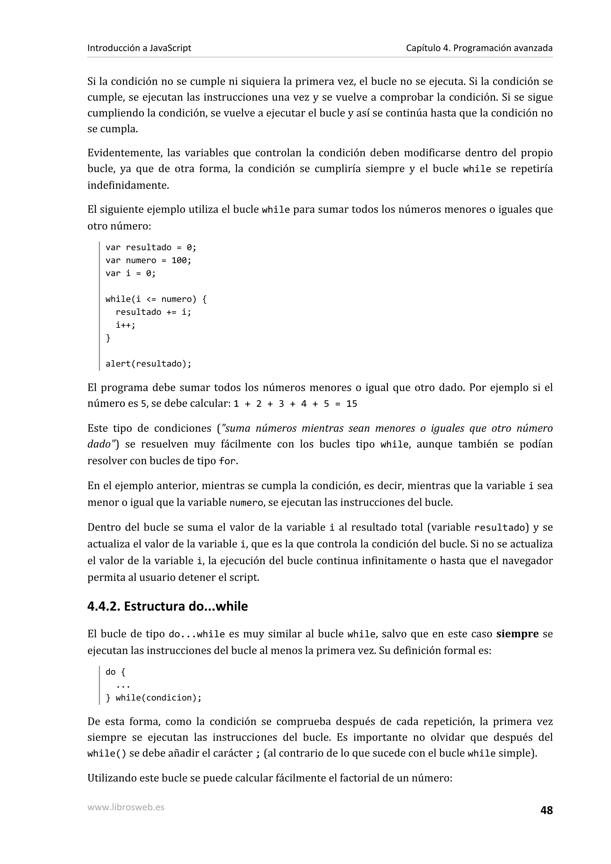 Si la condición no se cumple ni siquiera la primera vez, el bucle no se ejecuta. Si la condición se
cumple, se ejecutan las instrucciones una vez y se vuelve a comprobar la condición. Si se sigue
cumpliendo la condición, se vuelve a ejecutar el bucle y así se continúa hasta que la condición no
se cumpla.
Evidentemente, las variables que controlan la condición deben modificarse dentro del propio
bucle, ya que de otra forma, la condición se cumpliría siempre y el bucle while se repetiría
indefinidamente.
El siguiente ejemplo utiliza el bucle while para sumar todos los números menores o iguales que
otro número:
var resultado = 0;
var numero = 100;
var i = 0;
while(i <= numero) {
resultado += i;
i++;
}
alert(resultado);
El programa debe sumar todos los números menores o igual que otro dado. Por ejemplo si el
número es 5, se debe calcular: 1 + 2 + 3 + 4 + 5 = 15
Este tipo de condiciones ("suma números mientras sean menores o iguales que otro número
dado") se resuelven muy fácilmente con los bucles tipo while, aunque también se podían
resolver con bucles de tipo for.
En el ejemplo anterior, mientras se cumpla la condición, es decir, mientras que la variable i sea
menor o igual que la variable numero, se ejecutan las instrucciones del bucle.
Dentro del bucle se suma el valor de la variable i al resultado total (variable resultado) y se
actualiza el valor de la variable i, que es la que controla la condición del bucle. Si no se actualiza
el valor de la variable i, la ejecución del bucle continua infinitamente o hasta que el navegador
permita al usuario detener el script.
4.4.2. Estructura do...while
El bucle de tipo do...while es muy similar al bucle while, salvo que en este caso siempre se
ejecutan las instrucciones del bucle al menos la primera vez. Su definición formal es:
do {
...
} while(condicion);
De esta forma, como la condición se comprueba después de cada repetición, la primera vez
siempre se ejecutan las instrucciones del bucle. Es importante no olvidar que después del
while() se debe añadir el carácter ; (al contrario de lo que sucede con el bucle while simple).
Utilizando este bucle se puede calcular fácilmente el factorial de un número:
Introducción a JavaScript Capítulo 4. Programación avanzada
www.librosweb.es 48
 