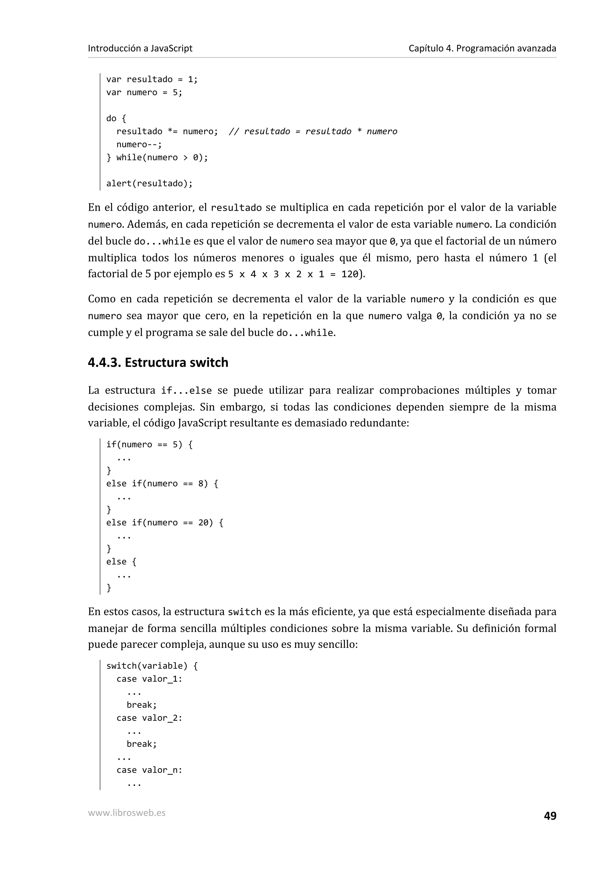 var resultado = 1;
var numero = 5;
do {
resultado *= numero; // resultado = resultado * numero
numero--;
} while(numero > 0);
alert(resultado);
En el código anterior, el resultado se multiplica en cada repetición por el valor de la variable
numero. Además, en cada repetición se decrementa el valor de esta variable numero. La condición
del bucle do...while es que el valor de numero sea mayor que 0, ya que el factorial de un número
multiplica todos los números menores o iguales que él mismo, pero hasta el número 1 (el
factorial de 5 por ejemplo es 5 x 4 x 3 x 2 x 1 = 120).
Como en cada repetición se decrementa el valor de la variable numero y la condición es que
numero sea mayor que cero, en la repetición en la que numero valga 0, la condición ya no se
cumple y el programa se sale del bucle do...while.
4.4.3. Estructura switch
La estructura if...else se puede utilizar para realizar comprobaciones múltiples y tomar
decisiones complejas. Sin embargo, si todas las condiciones dependen siempre de la misma
variable, el código JavaScript resultante es demasiado redundante:
if(numero == 5) {
...
}
else if(numero == 8) {
...
}
else if(numero == 20) {
...
}
else {
...
}
En estos casos, la estructura switch es la más eficiente, ya que está especialmente diseñada para
manejar de forma sencilla múltiples condiciones sobre la misma variable. Su definición formal
puede parecer compleja, aunque su uso es muy sencillo:
switch(variable) {
case valor_1:
...
break;
case valor_2:
...
break;
...
case valor_n:
...
Introducción a JavaScript Capítulo 4. Programación avanzada
www.librosweb.es 49
 