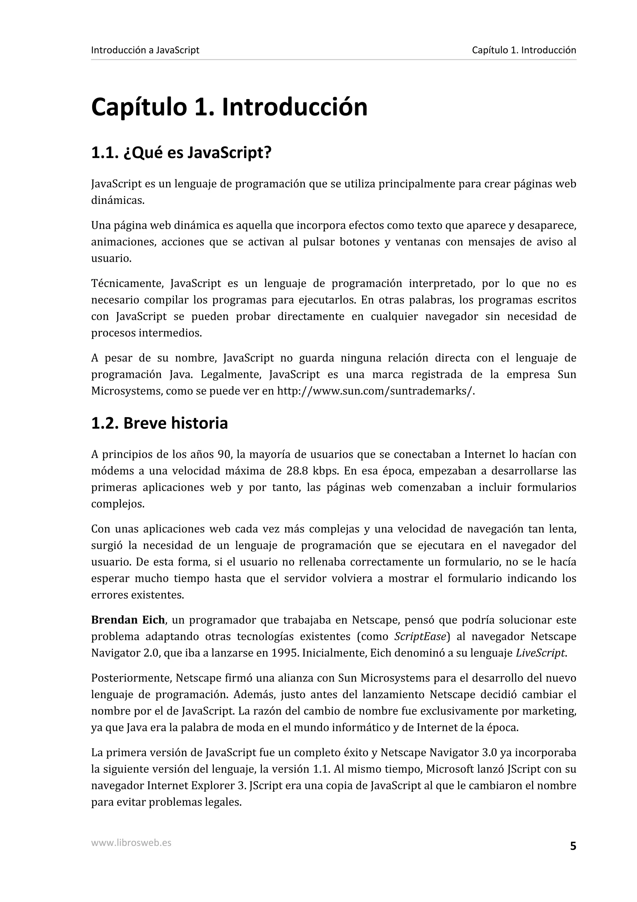 Capítulo 1. Introducción
1.1. ¿Qué es JavaScript?
JavaScript es un lenguaje de programación que se utiliza principalmente para crear páginas web
dinámicas.
Una página web dinámica es aquella que incorpora efectos como texto que aparece y desaparece,
animaciones, acciones que se activan al pulsar botones y ventanas con mensajes de aviso al
usuario.
Técnicamente, JavaScript es un lenguaje de programación interpretado, por lo que no es
necesario compilar los programas para ejecutarlos. En otras palabras, los programas escritos
con JavaScript se pueden probar directamente en cualquier navegador sin necesidad de
procesos intermedios.
A pesar de su nombre, JavaScript no guarda ninguna relación directa con el lenguaje de
programación Java. Legalmente, JavaScript es una marca registrada de la empresa Sun
Microsystems, como se puede ver en http://www.sun.com/suntrademarks/.
1.2. Breve historia
A principios de los años 90, la mayoría de usuarios que se conectaban a Internet lo hacían con
módems a una velocidad máxima de 28.8 kbps. En esa época, empezaban a desarrollarse las
primeras aplicaciones web y por tanto, las páginas web comenzaban a incluir formularios
complejos.
Con unas aplicaciones web cada vez más complejas y una velocidad de navegación tan lenta,
surgió la necesidad de un lenguaje de programación que se ejecutara en el navegador del
usuario. De esta forma, si el usuario no rellenaba correctamente un formulario, no se le hacía
esperar mucho tiempo hasta que el servidor volviera a mostrar el formulario indicando los
errores existentes.
Brendan Eich, un programador que trabajaba en Netscape, pensó que podría solucionar este
problema adaptando otras tecnologías existentes (como ScriptEase) al navegador Netscape
Navigator 2.0, que iba a lanzarse en 1995. Inicialmente, Eich denominó a su lenguaje LiveScript.
Posteriormente, Netscape firmó una alianza con Sun Microsystems para el desarrollo del nuevo
lenguaje de programación. Además, justo antes del lanzamiento Netscape decidió cambiar el
nombre por el de JavaScript. La razón del cambio de nombre fue exclusivamente por marketing,
ya que Java era la palabra de moda en el mundo informático y de Internet de la época.
La primera versión de JavaScript fue un completo éxito y Netscape Navigator 3.0 ya incorporaba
la siguiente versión del lenguaje, la versión 1.1. Al mismo tiempo, Microsoft lanzó JScript con su
navegador Internet Explorer 3. JScript era una copia de JavaScript al que le cambiaron el nombre
para evitar problemas legales.
Introducción a JavaScript Capítulo 1. Introducción
www.librosweb.es 5
 