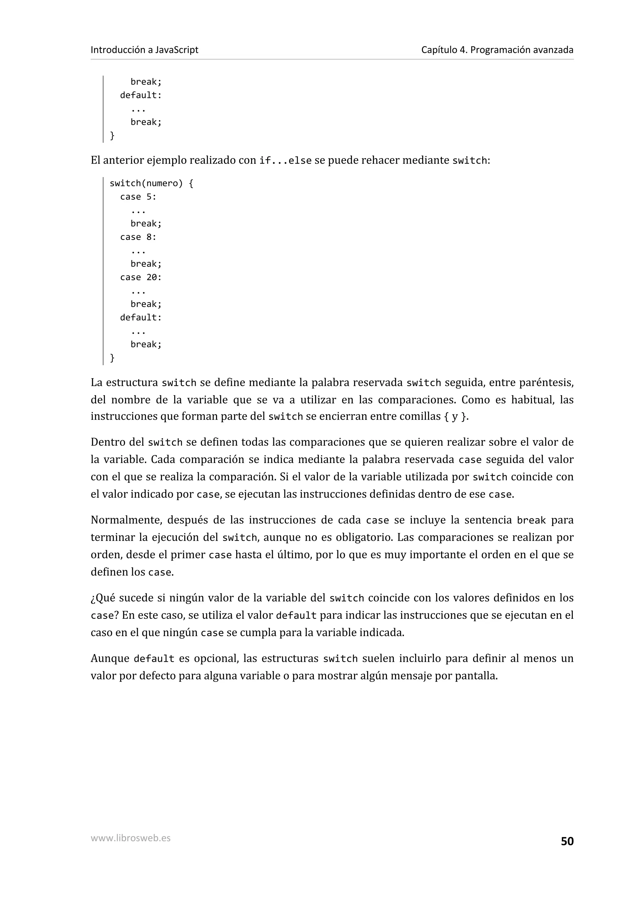 break;
default:
...
break;
}
El anterior ejemplo realizado con if...else se puede rehacer mediante switch:
switch(numero) {
case 5:
...
break;
case 8:
...
break;
case 20:
...
break;
default:
...
break;
}
La estructura switch se define mediante la palabra reservada switch seguida, entre paréntesis,
del nombre de la variable que se va a utilizar en las comparaciones. Como es habitual, las
instrucciones que forman parte del switch se encierran entre comillas { y }.
Dentro del switch se definen todas las comparaciones que se quieren realizar sobre el valor de
la variable. Cada comparación se indica mediante la palabra reservada case seguida del valor
con el que se realiza la comparación. Si el valor de la variable utilizada por switch coincide con
el valor indicado por case, se ejecutan las instrucciones definidas dentro de ese case.
Normalmente, después de las instrucciones de cada case se incluye la sentencia break para
terminar la ejecución del switch, aunque no es obligatorio. Las comparaciones se realizan por
orden, desde el primer case hasta el último, por lo que es muy importante el orden en el que se
definen los case.
¿Qué sucede si ningún valor de la variable del switch coincide con los valores definidos en los
case? En este caso, se utiliza el valor default para indicar las instrucciones que se ejecutan en el
caso en el que ningún case se cumpla para la variable indicada.
Aunque default es opcional, las estructuras switch suelen incluirlo para definir al menos un
valor por defecto para alguna variable o para mostrar algún mensaje por pantalla.
Introducción a JavaScript Capítulo 4. Programación avanzada
www.librosweb.es 50
 