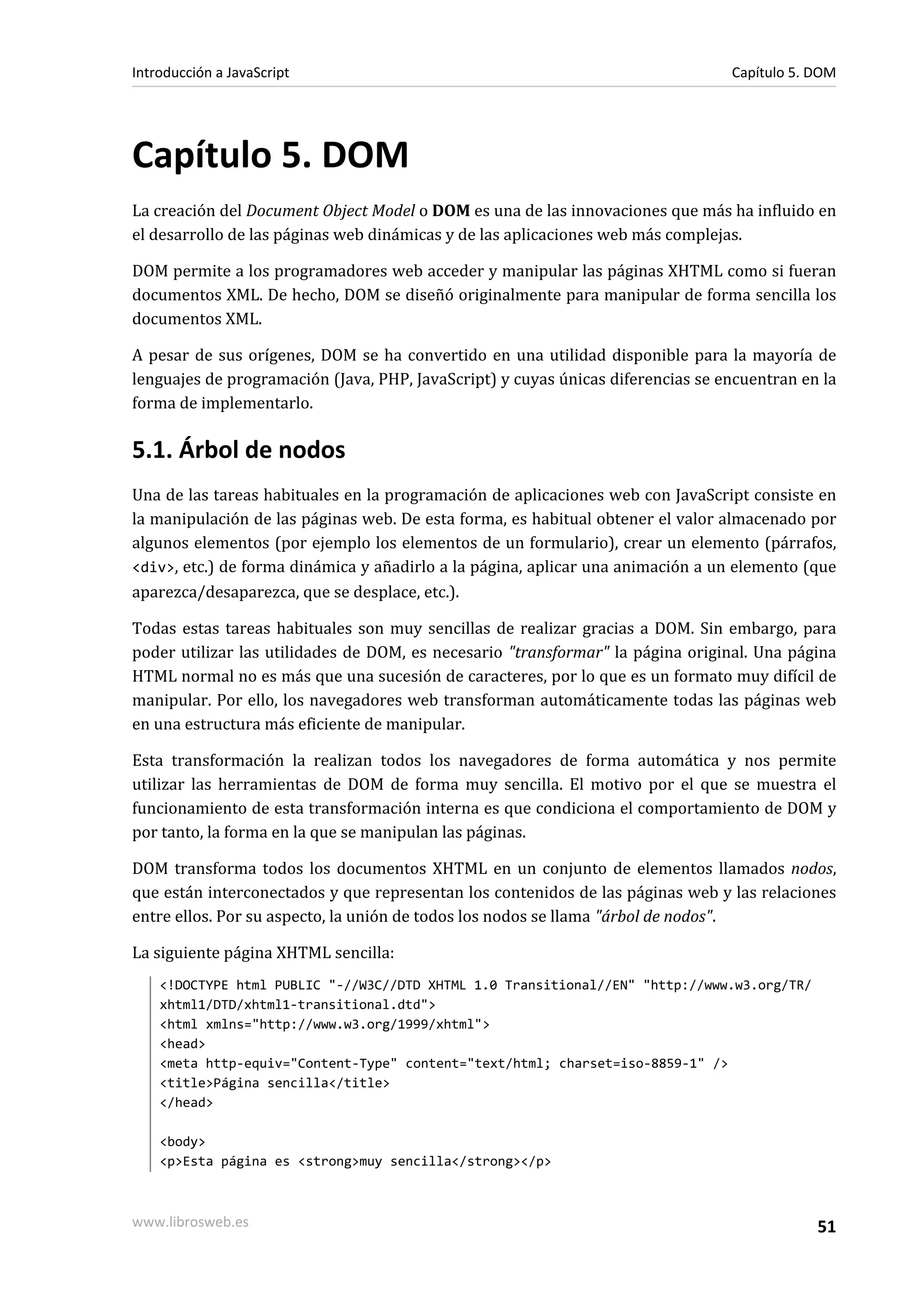 Capítulo 5. DOM
La creación del Document Object Model o DOM es una de las innovaciones que más ha influido en
el desarrollo de las páginas web dinámicas y de las aplicaciones web más complejas.
DOM permite a los programadores web acceder y manipular las páginas XHTML como si fueran
documentos XML. De hecho, DOM se diseñó originalmente para manipular de forma sencilla los
documentos XML.
A pesar de sus orígenes, DOM se ha convertido en una utilidad disponible para la mayoría de
lenguajes de programación (Java, PHP, JavaScript) y cuyas únicas diferencias se encuentran en la
forma de implementarlo.
5.1. Árbol de nodos
Una de las tareas habituales en la programación de aplicaciones web con JavaScript consiste en
la manipulación de las páginas web. De esta forma, es habitual obtener el valor almacenado por
algunos elementos (por ejemplo los elementos de un formulario), crear un elemento (párrafos,
<div>, etc.) de forma dinámica y añadirlo a la página, aplicar una animación a un elemento (que
aparezca/desaparezca, que se desplace, etc.).
Todas estas tareas habituales son muy sencillas de realizar gracias a DOM. Sin embargo, para
poder utilizar las utilidades de DOM, es necesario "transformar" la página original. Una página
HTML normal no es más que una sucesión de caracteres, por lo que es un formato muy difícil de
manipular. Por ello, los navegadores web transforman automáticamente todas las páginas web
en una estructura más eficiente de manipular.
Esta transformación la realizan todos los navegadores de forma automática y nos permite
utilizar las herramientas de DOM de forma muy sencilla. El motivo por el que se muestra el
funcionamiento de esta transformación interna es que condiciona el comportamiento de DOM y
por tanto, la forma en la que se manipulan las páginas.
DOM transforma todos los documentos XHTML en un conjunto de elementos llamados nodos,
que están interconectados y que representan los contenidos de las páginas web y las relaciones
entre ellos. Por su aspecto, la unión de todos los nodos se llama "árbol de nodos".
La siguiente página XHTML sencilla:
<!DOCTYPE html PUBLIC "-//W3C//DTD XHTML 1.0 Transitional//EN" "http://www.w3.org/TR/
xhtml1/DTD/xhtml1-transitional.dtd">
<html xmlns="http://www.w3.org/1999/xhtml">
<head>
<meta http-equiv="Content-Type" content="text/html; charset=iso-8859-1" />
<title>Página sencilla</title>
</head>
<body>
<p>Esta página es <strong>muy sencilla</strong></p>
Introducción a JavaScript Capítulo 5. DOM
www.librosweb.es 51
 