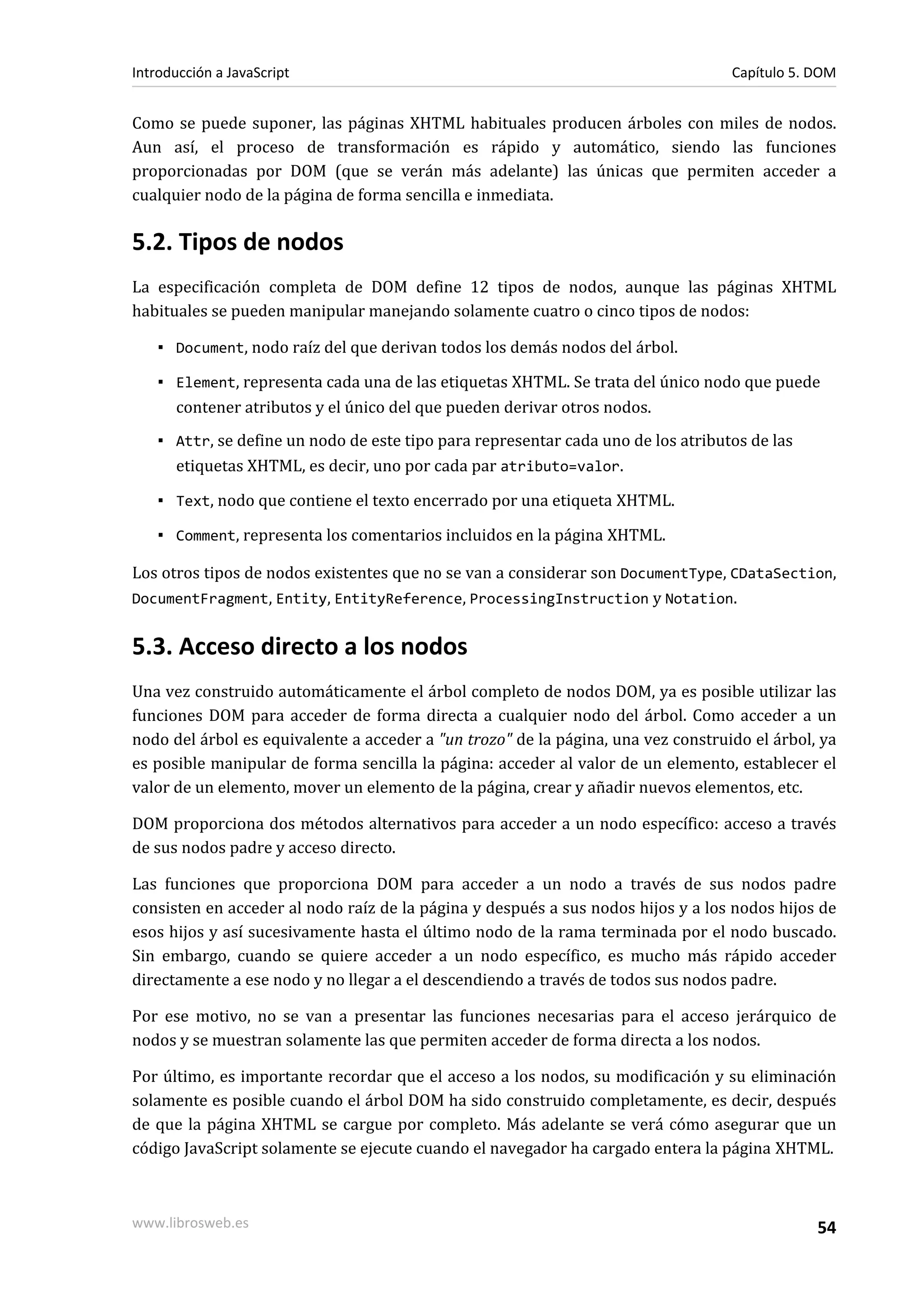 Como se puede suponer, las páginas XHTML habituales producen árboles con miles de nodos.
Aun así, el proceso de transformación es rápido y automático, siendo las funciones
proporcionadas por DOM (que se verán más adelante) las únicas que permiten acceder a
cualquier nodo de la página de forma sencilla e inmediata.
5.2. Tipos de nodos
La especificación completa de DOM define 12 tipos de nodos, aunque las páginas XHTML
habituales se pueden manipular manejando solamente cuatro o cinco tipos de nodos:
▪ Document, nodo raíz del que derivan todos los demás nodos del árbol.
▪ Element, representa cada una de las etiquetas XHTML. Se trata del único nodo que puede
contener atributos y el único del que pueden derivar otros nodos.
▪ Attr, se define un nodo de este tipo para representar cada uno de los atributos de las
etiquetas XHTML, es decir, uno por cada par atributo=valor.
▪ Text, nodo que contiene el texto encerrado por una etiqueta XHTML.
▪ Comment, representa los comentarios incluidos en la página XHTML.
Los otros tipos de nodos existentes que no se van a considerar son DocumentType, CDataSection,
DocumentFragment, Entity, EntityReference, ProcessingInstruction y Notation.
5.3. Acceso directo a los nodos
Una vez construido automáticamente el árbol completo de nodos DOM, ya es posible utilizar las
funciones DOM para acceder de forma directa a cualquier nodo del árbol. Como acceder a un
nodo del árbol es equivalente a acceder a "un trozo" de la página, una vez construido el árbol, ya
es posible manipular de forma sencilla la página: acceder al valor de un elemento, establecer el
valor de un elemento, mover un elemento de la página, crear y añadir nuevos elementos, etc.
DOM proporciona dos métodos alternativos para acceder a un nodo específico: acceso a través
de sus nodos padre y acceso directo.
Las funciones que proporciona DOM para acceder a un nodo a través de sus nodos padre
consisten en acceder al nodo raíz de la página y después a sus nodos hijos y a los nodos hijos de
esos hijos y así sucesivamente hasta el último nodo de la rama terminada por el nodo buscado.
Sin embargo, cuando se quiere acceder a un nodo específico, es mucho más rápido acceder
directamente a ese nodo y no llegar a el descendiendo a través de todos sus nodos padre.
Por ese motivo, no se van a presentar las funciones necesarias para el acceso jerárquico de
nodos y se muestran solamente las que permiten acceder de forma directa a los nodos.
Por último, es importante recordar que el acceso a los nodos, su modificación y su eliminación
solamente es posible cuando el árbol DOM ha sido construido completamente, es decir, después
de que la página XHTML se cargue por completo. Más adelante se verá cómo asegurar que un
código JavaScript solamente se ejecute cuando el navegador ha cargado entera la página XHTML.
Introducción a JavaScript Capítulo 5. DOM
www.librosweb.es 54
 