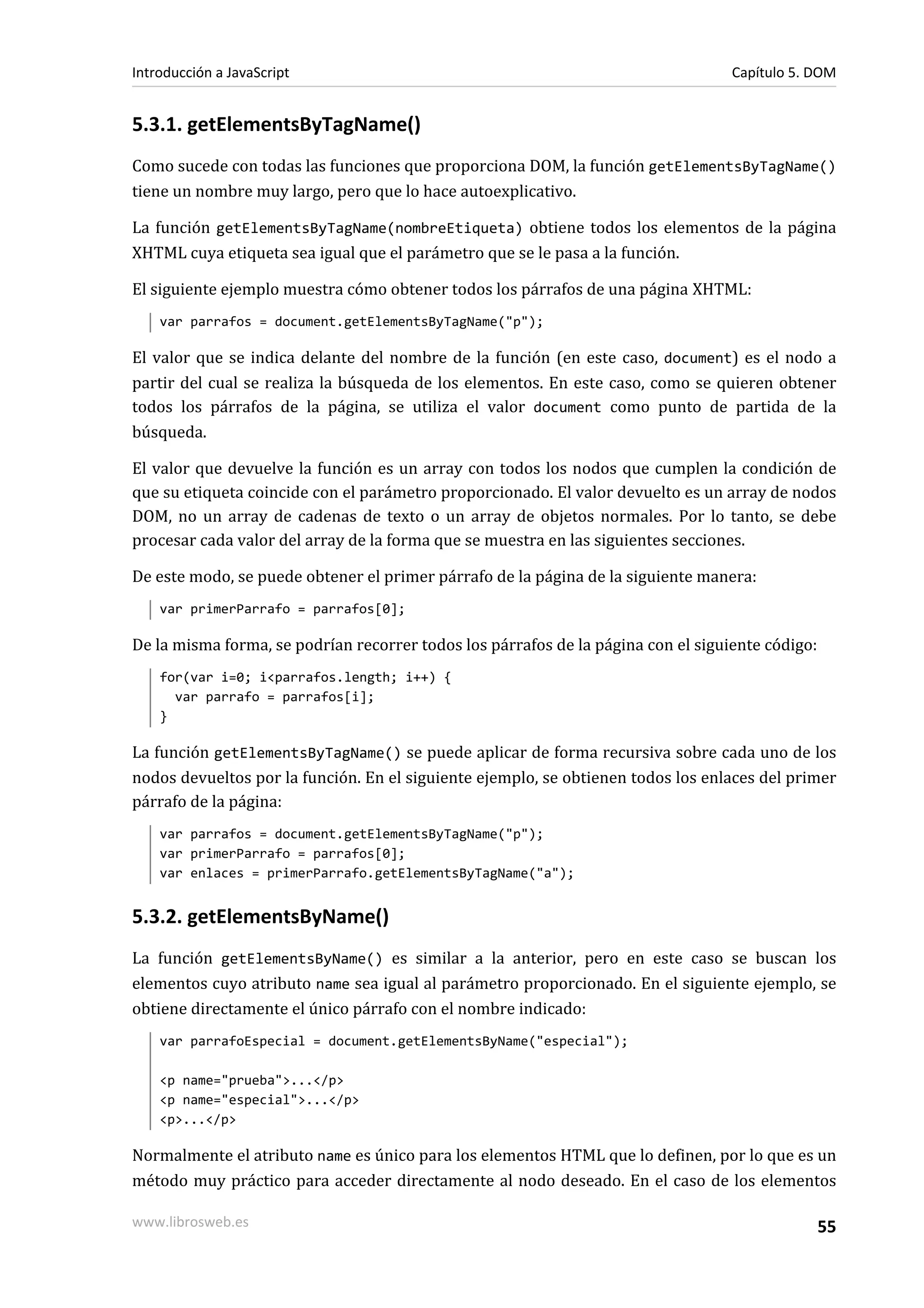 5.3.1. getElementsByTagName()
Como sucede con todas las funciones que proporciona DOM, la función getElementsByTagName()
tiene un nombre muy largo, pero que lo hace autoexplicativo.
La función getElementsByTagName(nombreEtiqueta) obtiene todos los elementos de la página
XHTML cuya etiqueta sea igual que el parámetro que se le pasa a la función.
El siguiente ejemplo muestra cómo obtener todos los párrafos de una página XHTML:
var parrafos = document.getElementsByTagName("p");
El valor que se indica delante del nombre de la función (en este caso, document) es el nodo a
partir del cual se realiza la búsqueda de los elementos. En este caso, como se quieren obtener
todos los párrafos de la página, se utiliza el valor document como punto de partida de la
búsqueda.
El valor que devuelve la función es un array con todos los nodos que cumplen la condición de
que su etiqueta coincide con el parámetro proporcionado. El valor devuelto es un array de nodos
DOM, no un array de cadenas de texto o un array de objetos normales. Por lo tanto, se debe
procesar cada valor del array de la forma que se muestra en las siguientes secciones.
De este modo, se puede obtener el primer párrafo de la página de la siguiente manera:
var primerParrafo = parrafos[0];
De la misma forma, se podrían recorrer todos los párrafos de la página con el siguiente código:
for(var i=0; i<parrafos.length; i++) {
var parrafo = parrafos[i];
}
La función getElementsByTagName() se puede aplicar de forma recursiva sobre cada uno de los
nodos devueltos por la función. En el siguiente ejemplo, se obtienen todos los enlaces del primer
párrafo de la página:
var parrafos = document.getElementsByTagName("p");
var primerParrafo = parrafos[0];
var enlaces = primerParrafo.getElementsByTagName("a");
5.3.2. getElementsByName()
La función getElementsByName() es similar a la anterior, pero en este caso se buscan los
elementos cuyo atributo name sea igual al parámetro proporcionado. En el siguiente ejemplo, se
obtiene directamente el único párrafo con el nombre indicado:
var parrafoEspecial = document.getElementsByName("especial");
<p name="prueba">...</p>
<p name="especial">...</p>
<p>...</p>
Normalmente el atributo name es único para los elementos HTML que lo definen, por lo que es un
método muy práctico para acceder directamente al nodo deseado. En el caso de los elementos
Introducción a JavaScript Capítulo 5. DOM
www.librosweb.es 55
 